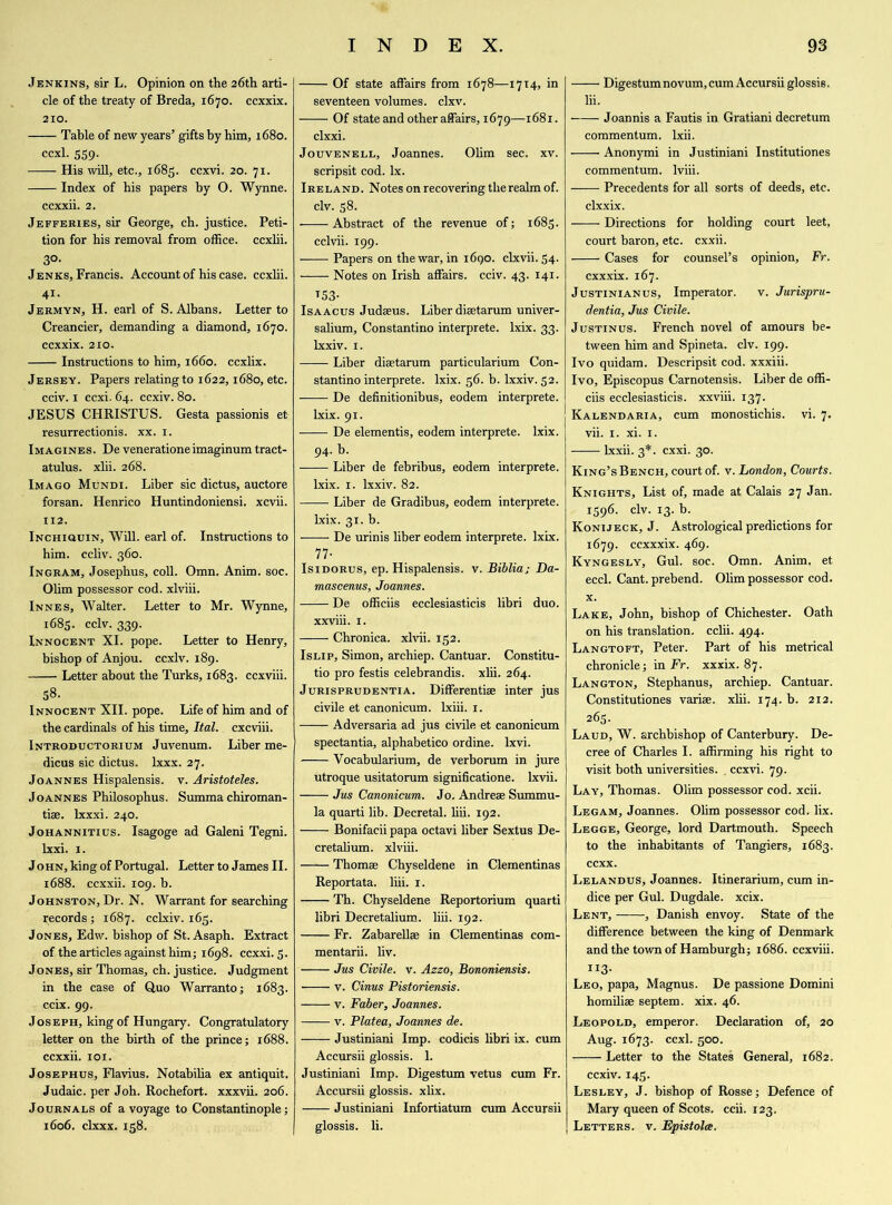 Jenkins, sir L. Opinion on the 26th arti- cle of the treaty of Breda, 1670. ccxxix. 210. Table of new years’ gifts by him, 1680. ccxl. 559. His will, etc., 1685. ccxvi. 20. 71. Index of his papers by O. Wynne. ccxxii. 2. Jefferies, sir George, ch. justice. Peti- tion for his removal from office, ccxlii. 3°- Jenks, Francis. Account of his case, ccxlii. 41. Jermyn, H. earl of S. Albans. Letter to Creancier, demanding a diamond, 1670. ccxxix. 210. Instructions to him, 1660. ccxlix. Jersey. Papers relating to 1622,1680, etc. cciv. 1 ccxi. 64. ccxiv. 80. JESUS CHRISTUS. Gesta passionis et- resurrectionis. xx. 1. Imagines. De venerationeimaginum tract- atulus. xlii. 268. Imago Mundi. Liber sic dictus, auctore forsan. Henrico Huntindoniensi. xcvii. 112. iNCHiauiN, Will, earl of. Instructions to him. ccliv. 360. Ingram, Josephus, coll. Omn. Anim. soc. Olim possessor cod. xlviii. Innes, Walter. Letter to Mr. Wynne, 1685. cclv. 339. Innocent XI. pope. Letter to Henry, bishop of Anjou, ccxiv. 189. Letter about the Turks, 1683. ccxviii. 58. Innocent XII. pope. Life of him and of the cardinals of his time, Ital. cxcviii. Introductorium Juvenum. Liber me- dicus sic dictus. lxxx. 27. Joannes Hispalensis. v. Aristoteles. Joannes Philosophus. Summa chiroman- tise. lxxxi. 240. Johannitius. Isagoge ad Galeni Tegni. lxxi. 1. John, king of Portugal. Letter to James II. 1688. ccxxii. 109. b. Johnston, Dr. N. Warrant for searching records ; 1687. cclxiv. 165. Jones, Edw. bishop of St. Asaph. Extract of the articles against him; 1698. ccxxi. 5. Jones, sir Thomas, ch. justice. Judgment in the case of Quo Warranto; 1683. ccix. 99. Joseph, king of Hungary. Congratulatory letter on the birth of the prince; 1688. ccxxii. 101. Josephus, Flavius. Notabilia ex antiquit. Judaic, per Joh. Rochefort, xxxvii. 206. Journals of a voyage to Constantinople; 1606. clxxx. 158. Of state affairs from 1678—1714, in seventeen volumes, clxv. Of state and other affairs, 1679—1681. clxxi. Jouvenell, Joannes. Olim sec. xv. scripsit cod. lx. Ireland. Notes on recovering the realm of. civ. 58. Abstract of the revenue of; 1683. cclvii. 199. Papers on the war, in 1690. clxvii. 54. Notes on Irish affairs, cciv. 43. 141. T53- Isaacus Judaeus. Liber disetarum univer- salium, Constantino interprete. lxix. 33. lxxiv. 1. Liber disetarum particularium Con- stantino interprete. lxix. 56. b. lxxiv. 52. De definitionibus, eodem interprete. lxix. 91. De elementis, eodem interprete. lxix. 94. h. Liber de febribus, eodem interprete. lxix. 1. lxxiv. 82. Liber de Gradibus, eodem interprete. lxix. 31. b. ■—— De urinis liber eodem interprete. lxix. 77- Isidorus, ep. Hispalensis. v. Bibliaj Da- mascenus, Joannes. —;— De officiis ecclesiasticis libri duo. xxviii. 1. Chronica, xlvii. 152. Islip, Simon, archiep. Cantuar. Constitu- tio pro festis celebrandis. xlii. 264. Jurisprudentia. Differentiae inter jus civile et canonicum. lxiii. 1. Adversaria ad jus civile et canonicum spectantia, alphabetico ordine. lxvi. Vocabularium, de verborum in jure utroque usitatorum significatione. lxvii. Jus Canonicum. Jo. Andreae Summu- la quarti lib. Decretal, liii. 192. Bonifacii papa octavi liber Sextus De- cretalium. xlviii. —-— Thomae Chyseldene in Clementinas Reportata. liii. 1. Th. Chyseldene Reportorium quarti libri Decretalium. liii. 192. Fr. Zabarellae in Clementinas com- mentarii. liv. Jus Civile, v. Azzo, Bononiensis. v. Cinus Pistoriensis. v. Faber, Joannes. v. Platea, Joannes de. Justiniani Imp. codicis libri ix. cum Accursii glossis. 1. Justiniani Imp. Digestum vetus cum Fr. Accursii glossis. xlix. Justiniani Infortiatum cum Accursii glossis. li. Digestum novum, cum Accursii glossis. lii. Joannis a Fautis in Gratiani decretum commentum. lxii. Anonymi in Justiniani Institutions commentum. lviii. Precedents for all sorts of deeds, etc. clxxix. Directions for holding court leet, court baron, etc. cxxii. Cases for counsel’s opinion, Fr. cxxxix. 167. Justinian us, Imperator. v. Jurispru- dentia, Jus Civile. Justinus. French novel of amours be- tween him and Spineta. civ. 199. Ivo quidam. Descripsit cod. xxxiii. Ivo, Episcopus Carnotensis. Liber de offi- ciis ecclesiasticis. xxviii. 137. Kalendaria, cum monostichis. vi. 7. vii. 1. xi. 1. lxxii. 3*. cxxi. 30. King’s Bench, court of. v. London, Courts. Knights, List of, made at Calais 27 Jan. 1596. civ. 13. b. Konijeck, J. Astrological predictions for 1679. ccxxxix. 469. Kyngesly, Gul. soc. Omn. Anim. et eccl. Cant, prebend. Olim possessor cod. x. Lake, John, bishop of Chichester. Oath on his translation, cclii. 494. Langtoft, Peter. Part of his metrical chronicle; in Fr. xxxix. 87. Langton, Stephanus, archiep. Cantuar. Constitutiones varise. xlii. 174. b. 212. 265. Laud, W. archbishop of Canterbury. De- cree of Charles I. affirming his right to visit both universities. . ccxvi. 79. Lay, Thomas. Olim possessor cod. xcii. Legam, Joannes. Olim possessor cod. fix. Legge, George, lord Dartmouth. Speech to the inhabitants of Tangiers, 1683. ccxx. Lelandus, Joannes. Itinerarium, cum in- dice per Gul. Dugdale. xcix. Lent, , Danish envoy. State of the difference between the king of Denmark and the town of Hamburgh; 1686. ccxviii. II3* Leo, papa, Magnus. De passione Domini homilise septem. xix. 46. Leopold, emperor. Declaration of, 20 Aug. 1673. ccxl. 500. Letter to the States General, 1682. ccxiv. 145. Lesley, J. bishop of Rosse; Defence of Mary queen of Scots, ccii. 123. Letters, v. Epistolce.