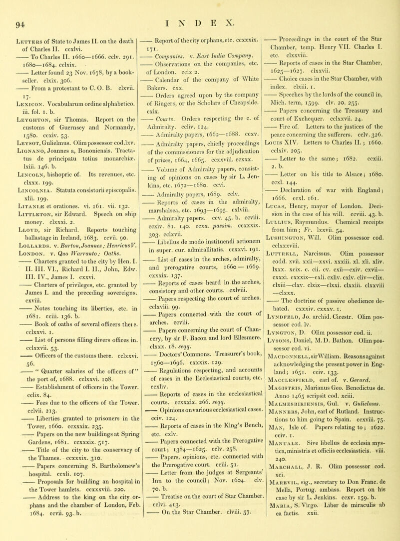 Letters of State to James II. on the death of Charles II. ccxlvi. To Charles II. 1660—1666. cclv. 291. 1680—1684. cclxix. —— Letter found 23 Nov. 1678, by a book- seller. clxix. 306. From a protestant to C. O. B. clxvii. 17- Lexicon. Yocabularum ordine alphabetico. iii. fol. 1. b. Leyghton, sir Thomas. Report on the customs of Guernsey and Normandy, 1580. ccxiv. 53. Leysot, Gulielmus. Olimpossessor cod.lxv. Lignano, Joannes a, Bononiensis. Tracta- tus de principatu totius monarchige. lxiii. 146. b. Lincoln, bishopric of. Its revenues, etc. elxxx. 199. Lincolnia. Statuta consistorii episcopalis. xlii. 199. Litanies et orationes. vi. 161. vii. 132. Littleton, sir Edward. Speech on ship money, clxxxi. 2. Lloyd, sir Richard. Reports touching ballastage in Ireland, 1683. ccvii. 90. Lollards, v. Barton, Joannesj HenricusV. London, v. Quo Warranto j Oaths. Charters granted to the city by Hen. I. II. III. VI., Richard I. II., John, Edw. III. IV., James I. cxxvi. Charters of privileges, etc. granted by James I. and the preceding sovereigns, cxviii. Notes touching its liberties, etc. in 1681. cciii. 136. b. Book of oaths of several officers thei e. cclxxvi. 1. List of persons filling divers offices in. cclxxvii. 53. Officers of the customs there, cclxxvi. 56. “ Quarter salaries of the officers of” the port of, 1688. cclxxvi. 108. Establishment of officers in the Tower. cclix. 84. Fees due to the officers of the Tower. cclvii. 213. Liberties granted to prisoners in the Tower, 1660. ccxxxix. 235. Papers on the new buildings at Spring Gardens, 1681. ccxxxix. 517. Title of the city to the conservacy of the Thames, ccxxxix. 310. Papers concerning S. Bartholomew’s hospital, ccxli. 107. Proposals for building an hospital in the Tower hamlets, ccxxxviii. 220. Address to the king on the city or- phans and the chamber of London, Feb. 1684. ccvii. 93..b. Report of the city orphans, etc. ccxxxix. I7I* Companies, v. East India Company. Observations on the companies, etc. of London, ccix 2. Calendar of the company of White Bakers, cxx. Orders agreed upon by the company of Ringers, or the Scholars of Cheapside. cxix. Courts. Orders respecting the c. of Admiralty, ccliv. 124. Admiralty papers, 1662—1688. ccxv. Admiralty papers, chiefly proceedings of the commissioners for the adjudication of prizes, 1664, 1665. ccxxviii. ccxxx. Volume of Admiralty papers, consist- ing of opinions on cases by sir L. Jen- kins, etc. 1672—1680. ccvi. Admiralty papers, 1689. cclv. Reports of cases in the admiralty, marshalsea, etc. 1693—1695. cxlviii. Admiralty papers, ccv. 45. b. ccviii. ccxiv. 81. 140. ccxx. passim, ccxxxix. 303. cclxvii. Libellus de modo instituendi actionem in super, cur. admirallitatis. ccxxvi. 191. List of cases in the arches, admiralty, and prerogative courts, 1660—1669. cxxxix. 137. Reports of cases heard in the arches, consistory and other courts, cxlviii. Papers respecting the court of arches. cclxviii. 99. Papers connected with the court of arches, ccviii. Papers concerning the court of Chan- cery, by sir F. Bacon and lord Ellesmere, elxxx. 18. seqq. Doctors’Commons. Treasurer’s book, 1560—1696. cxxxix. 129. Regulations respecting, and accounts of cases in the Ecclesiastical courts, etc. ccxliv. Reports of cases in the ecclesiastical courts, ccxxxix. 266. seqq. Opinions on various ecclesiastical cases. cciv. 124. Reports of cases in the King’s Bench, etc. cxlv. Papers connected with the Prerogative court; 1384—1623. cclv. 258. Papers, opinions, etc. connected with the Prerogative court, cciii. S1- Letter from the judges at Sergeants’ Inn to the council; Nov. 1604. civ. 70. b. Treatise on the court of Star Chamber. cclvi. 413. On the Star Chamber, clviii. 57. Proceedings in the court of the Star Chamber, temp. Henry VII. Charles I. etc. clxxviii. Reports of cases in the Star Chamber, 1625—1627. clxxvii. —— Choice cases in the Star Chamber, with index, clxiii. 1. Speeches by the lords of the council in, Mich, term, 1599. c^v- 2°- 255- Papers concerning the Treasury and court of Exchequer, cclxxvii. 24. Fire of. Letters to the justices of the peace concerning the sufferers, cclv. 326. Louis XIV. Letters to Charles II.; 1660. cclxiv. 205. Letter to the same; 1682. ccxiii. 2. b. Letter on his title to Alsace; 1680. ccxl. 144. Declaration of war with England; 1666. ccxl. 161. Lucas, Henry, mayor of London. Deci- sion in the case of his will, ccviii. 43. b. Lullius, Raymundus. Chemical receipts from him; Fr. lxxvii. 54. Lushington, Will. Olim possessor cod. cclxxxviii. Luttrell, Narcissus. Olim possessor codd. xvii. xxii—xxvi. xxxiii. xl. xli. xliv. lxxx. xcix. c. cii. cv. cxii—cxiv. cxvii— cxxxi. cxxxix—cxli. cxliv. cxlv. cliv—clix. clxiii—clxv. clxix—clxxi. clxxiii. clxxviii —elxxx. The doctrine of passive obedience de- bated. cxxxiv. cxxxv. 1. Lyndfeld, Jo. archid. Cicestr. Ohm pos- sessor cod. lv. Lyngton, D. Olim possessor cod. ii. Lysons, Daniel, M.D. Bathon. Olimpos- sessor cod. vi. Macdonnell, sirW illiam. Reasons against acknowledging the present power in Eng- land; 1651. cciv. 133. Macclesfield, earl of. v. Gerard. Magistris, Marianus Geo. Benedictus de. Anno 1465 scripsit cod. xciii. Malmesbiriensis, Gul. v. Gulielmus. Manners, John, earl of Rutland. Instruc- tions to him going to Spain, ccxviii. 75. Man, Isle of. Papers relating to; 1622. cciv. 1. Manuale. Sive libellus de ecclesia mys- tica, ministris et officiis ecclesiasticis. viii. 240. Marchall, J. R. Olim possessor cod. xci. Marevil, sig., secretary to Don Franc, de Mella, Portug. ambass. Report on his case by sir L. Jenkins, ccxv. 159. b. Maria, S. Virgo. Liber de miraculis ab ea factis. xxii.
