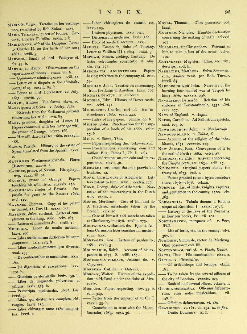 Maria S. Virgo. Treatise on her assump- tion, translated by Rob. Sukar. xxvi. Maria Theresa, queen of France. Let- ter to Charles II. 1680. ccxiii. 1. b. Marie-Anne, wife of the Dauphin. Letter to Charles II. on the birth of her son; 1682. ccxiii. 3. Marmion, family of lord. Pedigree of. civ. 43- b- Martin, sir Henry. Observations on the exportation of money, ccxxii. 86. b. Opinions on admiralty cases, cciii. 22. Letter on a dispute in the admiralty court, 1619. ccxviii. 84. b. Letter to lord Dorchester, 22 July, 1631. ccxviii. 70. Marvel, Andrew. The alarme. clxvii. 10. Mary, queen of Scots, v. Lesley, John. Extracts from the Parliament journals concerning her trial, ccvii. 83. Mary, princess, daughter of James II. Papers connected with her marriage with the prince of Orange, ccxxv. 166. Her will, dated 24 Dec. 1660. ccxxxviii. 188. Mason, Patrick. History of the estate of Spain, translated from the Spanish, cxxv. 2. Matthaus Westmonasteriensis. Flores Historiarum. xxxvii. 2. Maurice, prince, of Nassau. His epitaph, T679. ccxxxviii. 92. Maurice, prince of Orange. Papers touching his will, 1670. ccxxxix. 250. Maximilian, elector of Bavaria. Pro- posals for peace to the States; 1684. ccxl. 140. Maynard, Thomas. Copy of his patent as consul, 12. Car. II. ccxxv. 241. Mazarin, Jules, cardinal. Letter of com- pliment to the king, 1660. cclv. 167. Lettres et memoires du. ccxiii. 1. Medicina. Liber de modis medendi. lxxvi. 166. Liber medicinarum fortiorum in usum pauperum. lxix. 113. b. Liber medicamentorum pro diversis. xxxi. 255. De conferentibus et nocentibus. lxxiv. 160. De digestione et evacuatione. lxxx. no. b. Qusedam de electuariis. lxxiv. 159. b. Liber de unguentis, pulveribus et pillulis. lxxiv. 257. b. Praescripta medicinalia, Angl. Lat. lxxxi. 9. Liber, qui dicitur Ars completa chi- rurgise. lxxvi. 213. Liber chirurgiae anno 1180 composi- tus. lxxvi. 1. Liber chirurgicus de craneo, etc. lxxvi. 109. - Lexicon physicum. lxxiv. 241. —— Dictionarum medicum. lxxiv. 162. Book of medical receipts, cxxi. Medicis, Cosmo de, duke of Tuscany. Letter to William III.; 1694. ccxxi. 3. Mepham, Simon, archiep. Cantuar. De festis celebrandis constitutio et alias, xlii. 174. 272. Merchants Adventurers. Papers having reference to the company of. ccix. 59- Meteham, John. Treatise on chiromancy, from the Latin of Aurelian. lxxxi. 202. Michael Scotus. v. Avicenna. Michell, Edw. History of Dover castle, etc. cclvi. 242. Middleton, Charles, earl of. His in- structions; 1680. ccxli. 442. Index of his papers, ccxxxii. 69. b. Milton, John. Proclamation for the sup- pression of a book of his, 1660. cclix. 57- b- Mint. v. Simon, Thos. Papers respecting the. cclx—cclxiii. —— Proclamations concerning coin and bullion, Eliz., James I., Ch. I. cclx. Considerations on our coin and its ex- portation. clxvii. 40. Missale; sec. usum Sarum; prsevio ka- lendario. xi. Monk, Christ., duke of Albemarle. Let- ters patent to him; 1686. ccxlvii. 117. Monk, George, duke of Albemarle. Nar- rative of the miscarriages in the Dutch war. cxxiii. 1. Monro, Merchant. Case of him and sir J. Frederic, merchants taken by the French, ccix. 20. —— Case of himself and merchants taken at Cherbourg, in 1676. ccxliii. 275. Montagnana, Barthol. de. Ejus et An- tonii Cermisoni liber consiliorum medico- rum. lxxv. Montague, Geo. Letters of pardon to; 1684. ccxli. 5. Mountague, Ralph. Account of his ex- penses in 1677—8. ccliii. 185. Monumento-pileato, Joannes de. v. Capgrave. Morbeka, Gul. de. v. Galenus. Morgan, Walter. History of the expedi- tion in Holland under the duke of Alva, cxxix. Morocco. Papers respecting, ccv. 55. b. cciii. 349. Letter from the emperor of to Ch. I. ccxxii. 55. b. Commission to treat with the M. am- bassador, 1683. ccxi. 36. Moyll, Thomas. Olim possessor cod. lxxxi. Murford, Nicholas. Humble declaration concerning the making of malt, cclxxvi. 101. Musgrave, sir Christopher. Warrant to him to take a box of fire arms, cclvii. 110. Mutinensis Magister. Olim, sec. xiv., descripsit cod. lii. Narbatius, Matthseus. Sylva Sententia- rum, Anglice versa per Rob. Turner, lxxvii. 64. Narborough, sir John. Narrative of the burning four men of war at Tripoli by him; 1676. ccxxxix. 296. Navagiero, Bernardo. Relation of his embassy at Constantinople, 1552. Ital. cxcv. 277. Navy of England, v. Anglia. Nepos, Cornelius. Ad Sallustium epistola. xxxi. 105. b. 1 Newbrough, sir John. v. Narborough. I Newfoundland, v. Talbot, C. Account of the religion of the inha- I bitants, 1671. ccxxxix. 229. New Jersey, East. Conveyance of it to | the earl of Perth; 1682. cclvi. 27. 1 Nicholas, sir Edw. Answer concerning | the Cinque ports, etc. 1634. cciii. 17. Nimeguen. Original papers about the j treaty of, 1673. ccli. 1. Passes granted to and by ambassadors there, 1676—1678. cclxxii. Norfolk. List of lords, knights, esquires, and gentlemen in the county, 1500. civ. 36S- Normannia. Tabula ducum a Rollone usque ad Ricardum I. xxxix. 107. b. History of the laws of the Normans, in fourteen books, Fr. xli. 102. Northampton, marquess of. v. Parr, Will. List of lords, etc. in the county, clvi. 367. b. Northew, Simon de, rector de Methyng. Olim possessor cod, liii. Nottingham, earl of. v. Finch, Daniel. Oates, Titus. His examination, clxvi. 2. Oaths, v. Vicecomites. Of archbishops and bishops, clxxx. 181. To be taken by the several officers of the city of London, cxxxix. 107. Book of o. of several offices, cclxxvi. 1. Officia ecclesiastica. Officium defuncto- rum, cum notis musicalibus. vii. 148. b. Officium defunctorum. vi. 180. Orationes. vi. 161. vii. 132. ix. in fine. Oratio Dominica, ix. 1,