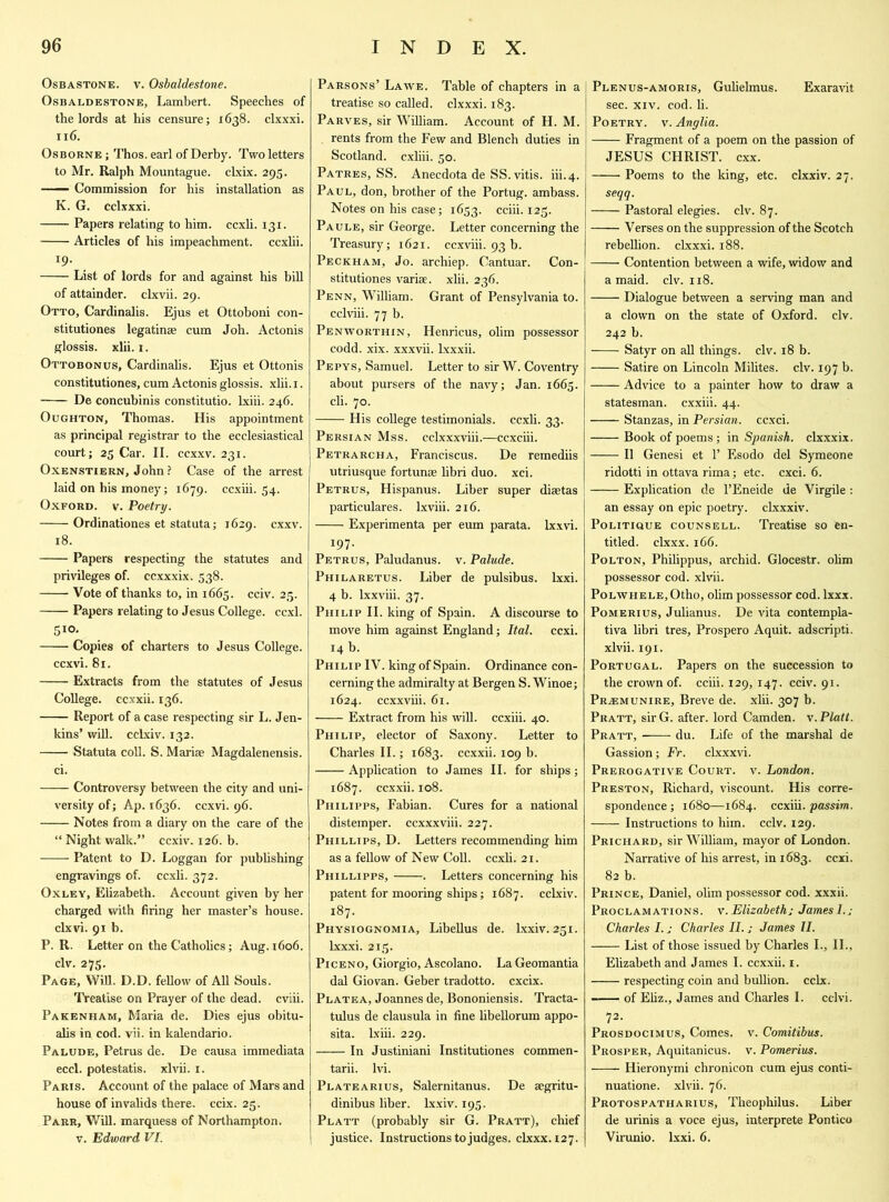 Osbastone. v. Osbaldestone. Osbaldestone, Lambert. Speeches of the lords at his censure; 1638. clxxxi. 116. Osborne ; Thos. earl of Derby. Two letters to Mr. Ralph Mountague. clxix. 295. Commission for his installation as K. G. cclxxxi. Papers relating to him. ccxli. 131. Articles of his impeachment, ccxlii. 19. List of lords for and against his bill of attainder, clxvii. 29. Otto, Cardinalis. Ejus et Ottoboni con- stitutiones legatinae cum Joh. Actonis glossis. xlii. 1. Ottobonus, Cardinalis. Ejus et Ottonis constitutiones, cum Actonis glossis. xlii. 1. De concubinis constitutio. lxiii. 246. Oughton, Thomas. His appointment as principal registrar to the ecclesiastical court; 25 Car. II. ccxxv. 231. Oxenstiern, John? Case of the arrest laid on his money; 1679. ccxiii. 54. Oxford, v. Poetry. Ordinationes et statuta; 1629. cxxv. 18. Papers respecting the statutes and privileges of. ccxxxix. 538. Vote of thanks to, in 1665. cciv. 25. Papers relating to Jesus College, ccxl. 510, Copies of charters to Jesus College. ccxvi. 81. Extracts from the statutes of Jesus College, ccxxii. 136. —— Report of a case respecting sir L. Jen- kins’ will, cclxiv. 132. Statuta coll. S. Maria; Magdalenensis. ci. Controversy between the city and uni- versity of; Ap. 1636. ccxvi. 96. Notes from a diary on the care of the “ Night walk.” ccxiv. 126. b. —— Patent to D. Loggan for publishing engravings of. ccxli. 372. Oxley, Elizabeth. Account given by her charged with firing her master’s house, clxvi. 91 b. P. R. Letter on the Catholics; Aug. 1606. civ. 275. Page, Will. D.D. fellow of All Souls. Treatise on Prayer of the dead, cviii. Pakenham, Maria de. Dies ejus obitu- alis in cod. vii. in kalendario. Palude, Petrus de. De causa immediata eccl. potestatis. xlvii. 1. Paris. Account of the palace of Mars and house of invalids there, ccix. 25. Parr, Will, marquess of Northampton, v. Edward VI. Parsons’ Lawe. Table of chapters in a treatise so called, clxxxi. 183. Parves, sir William. Account of H. M. rents from the Few and Blench duties in Scotland, cxliii. 50. Patres, SS. Anecdota de SS. vitis. iii.4. Paul, don, brother of the Portug. ambass. Notes on his case; 1653. cciii. 125. Paule, sir George. Letter concerning the Treasury; 1621. ccxviii. 93 b. Peckham, Jo. archiep. Cantuar. Con- stitutiones variae. xlii. 236. Penn, William. Grant of Pensylvania to. cclviii. 77 b. Penworthin, Henricus, olim possessor codd. xix. xxxvii. lxxxii. Pepys, Samuel. Letter to sir W. Coventry about pursers of the navy; Jan. 1665. cli. 70. His college testimonials, ccxli. 33. Persian Mss. cclxxxviii.—ccxciii. Petrarcha, Franciscus. De remediis utriusque fortunse libri duo. xci. Petrus, Hispanus. Liber super disetas particulares. lxviii. 216. Experimenta per eum parata. lxxvi. 197. Petrus, Paludanus. v. Palude. Philaretus. Liber de pulsibus. lxxi. 4 b. lxxviii. 37. Philip II. king of Spain. A discourse to move him against England; Ital. ccxi. 14 b. Philip IV. king of Spain. Ordinance con- cerning the admiralty at Bergen S. Winoe; 1624. ccxxviii. 61. Extract from his will, ccxiii. 40. Philip, elector of Saxony. Letter to Charles II.; 1683. ccxxii. 109 b. Application to James II. for ships; 1687. ccxxii. 108. Philipps, Fabian. Cures for a national distemper, ccxxxviii. 227. Phillips, D. Letters recommending him as a fellow of New Coll, ccxli. 21. Phillipps, . Letters concerning his patent for mooring ships; 1687. cclxiv. 187. Physiognomia, Libellus de. lxxiv. 251. lxxxi. 215. Piceno, Giorgio, Ascolano. La Geomantia dal Giovan. Geber tradotto. cxcix. Platea, Joannes de, Bononiensis. Tracta- tulus de clausula in fine libellorum appo- sita. lxiii. 229. In Justiniani Institutiones commen- tarii. Ivi. Platearius, Salernitanus. De segritu- dinibus liber, lxxiv. 195. Platt (probably sir G. Pratt), chief | justice. Instructions to judges, clxxx. 127. Plenus-amoris, Gulielmus. Exaravit sec. xiv. cod. li. Poetry, v. Anglia. Fragment of a poem on the passion of | JESUS CHRIST, cxx. Poems to the king, etc. clxxiv. 27. seqq. Pastoral elegies, civ. 87. Verses on the suppression of the Scotch rebellion, clxxxi. 188. Contention between a wife, widow and a maid. civ. 118. Dialogue between a serving man and a clown on the state of Oxford, civ. 242 b. Satyr on all things, civ. 18 b. Satire on Lincoln Milites. civ. 197 b. Advice to a painter how to draw a statesman, cxxiii. 44. Stanzas, in Persian, ccxci. Book of poems; in Spanish, clxxxix. —— II Genesi et 1’ Esodo del Symeone ridotti in ottava rima; etc. cxci. 6. Explication de l’Eneide de Virgile : an essay on epic poetry, clxxxiv. Politique counsell. Treatise so en- titled. clxxx. 166. Polton, Philippus, archid. Glocestr. ohm possessor cod. xlvii. Polwhele, Otho, ohm possessor cod. lxxx. Pomerius, Julianus. De vita contempla- tiva libri tres, Prospero Aquit. adscripti. xlvii. 191. Portugal. Papers on the succession to the crown of. cciii. 129,147. cciv. 91. Praemunire, Breve de. xlii. 307 b. Pratt, sir G. after, lord Camden, v. Platt. Pratt, du. Life of the marshal de Gassion; Fr. clxxxvi. Prerogative Court, v. London. Preston, Richard, viscount. His corre- spondence; 1680—1684. ccxiii. passim. Instructions to him. cciv. 129. Prichard, sir William, mayor of London. Narrative of his arrest, in 1683. ccxi. 82 b. Prince, Daniel, ohm possessor cod. xxxii. Proclamations, v. Elizabeth; James I.; Charles I. j Charles II.; James II. List of those issued by Charles I., II., Elizabeth and James I. ccxxii. 1. respecting coin and bullion, cclx. of Eliz., James and Charles I. cclvi. 72. Prosdocimus, Comes, v. Comitibus. Prosper, Aquitanicus. v. Pomerius. Hieronymi chronicon cum ejus conti- nuatione. xlvii. 76. Protospatharius, Theophilus. Liber de urinis a voce ejus, interprete Pontico Virunio. lxxi. 6.