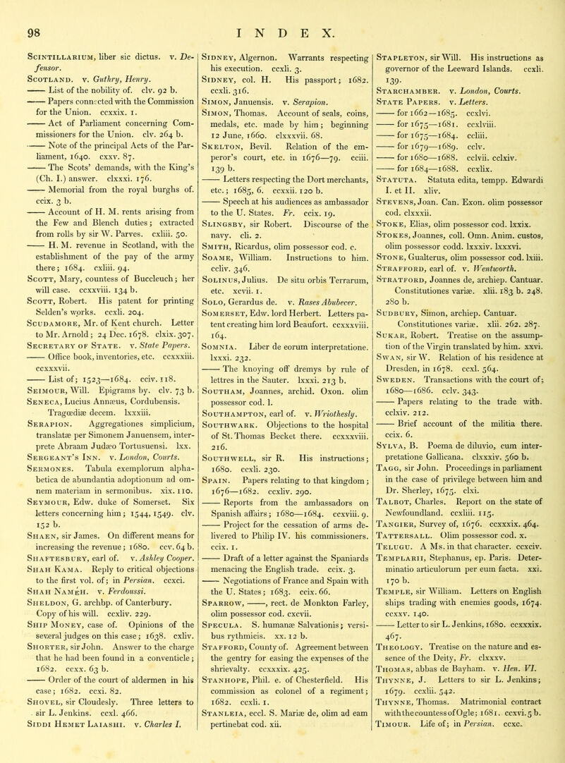 Scintillarium, liber sic dictus. v. De- fensor. Scotland, v. Guthry, Henry. List of the nobility of. civ. 92 b. Papers connected with the Commission for the Union, ccxxix. 1. Act of Parliament concerning Com- missioners for the Union, civ. 264 b. Note of the principal Acts of the Par- liament, 1640. cxxv. 87. The Scots’ demands, with the King’s (Ch. I.) answer, clxxxi. 176. Memorial from the royal burghs of. ccix. 3 b. Account of H. M. rents arising from the Few and Blench duties; extracted from rolls by sir W. Parves. cxliii. 50. H. M. revenue in Scotland, with the establishment of the pay of the army there; 1684. cxliii. 94. Scott, Mary, countess of Buccleuch; her will case, ccxxviii. 134 b. Scott, Robert. His patent for printing Selden’s works, ccxli. 204. Scudamore, Mr. of Kent church. Letter to Mr. Arnold; 24 Dec. 1678. clxix. 307. Secretary of State, v. State Papers. Office book, inventories, etc. ccxxxiii. ccxxxvii. List of; 1523—1684. cciv. 118. Seimour, Will. Epigrams by. civ. 73 b. Seneca, Lucius Annaeus, Cordubensis. Tragcediae decern, lxxxiii. Serapion. Aggregationes simplicium, translatse per Simonem Januensem, inter- prets Abraam Judaeo Tortusuensi. lxx. Sergeant’s Inn. v. London, Courts. Sermones. Tabula exemplorum alpha- betica de abundantia adoptionum ad om- nem materiam in sermonibus. xix. no. Seymour, Edw. duke of Somerset. Six letters concerning him; 1544,1549. civ. 152 b. Shaen, sir James. On different means for increasing the revenue; 1680. ccv. 64 b. Shaftesbury, earl of. v. Ashley Cooper. Shah Kama. Reply to critical objections to the first vol. of; in Persian, ccxci. Shah NameH. v. Ferdoussi. Sheldon, G. archbp. of Canterbury. Copy of his will, ccxliv. 229. Ship Money, case of. Opinions of the several judges on this case; 1638. cxliv. Shorter, sir John. Answer to the charge that he had been found in a conventicle; 1682. ccxx. 63 b. Order of the court of aldermen in his case; 1682. ccxi. 82. Shovel, sir Cloudesly. Three letters to sir L. Jenkins, ccxl. 466. Siddi Hemet Laiashi. v. Charles I. Sidney, Algernon. Warrants respecting his execution, ccxli. 3. Sidney, col. H. His passport; 1682. ccxli. 316. Simon, Januensis. v. Serapion. Simon, Thomas. Account of seals, coins, medals, etc. made by him; beginning 12 June, 1660. clxxxvii. 68. Skelton, Bevil. Relation of the em- peror’s court, etc. in 1676—79. cciii. 139 b. Letters respecting the Dort merchants, etc.; 1685, 6. ccxxii. 120 b. Speech at his audiences as ambassador to the U. States. Fr. ccix. 19. Slingsby, sir Robert. Discourse of the navy. ch. 2. Smith, Ricardus, olim possessor cod. c. Soame, William. Instructions to him. ccliv. 346. Solinus, Julius. De situ orbis Terrarum, I etc. xcvii. 1. Solo, Gerardus de. v. Rases Abubecer. Somerset, Edw. lord Herbert. Letters pa- tent creating him lord Beaufort, ccxxxviii. 164. Somnia. Liber de eorum interpretatione. lxxxi. 232. The knoying off dremys by rule of lettres in the Sauter. lxxxi. 213 b. Southam, Joannes, archid. Oxon. olim possessor cod. 1. Southampton, earl of. v. Wriothesly. Southwark. Objections to the hospital of St. Thomas Becket there, ccxxxviii. 216. Southwell, sir R. His instructions; 1680. ccxli. 230. Spain. Papers relating to that kingdom; 1676—1682. ccxliv. 290. Reports from the ambassadors on Spanish affairs; 1680—1684. ccxviii. 9. Project for the cessation of arms de- livered to Philip IV. his commissioners, ccix. 1. Draft of a letter against the Spaniards menacing the English trade, ccix. 3. Negotiations of France and Spain with the U. States; 1683. ccix. 66. Sparrow, , rect. de Monkton Farley, ohm possessor cod. cxcvii. Specula. S. humanse Salvationis; versi- bus rythmicis. xx. 12 b. Stafford, County of. Agreement between the gentry for easing the expenses of the shrievalty, ccxxxix. 425. Stanhope, Phil. e. of Chesterfield. His commission as colonel of a regiment; 1682. ccxh. 1. Stanleia, eccl. S. Mariae de, ohm ad earn pertinebat cod. xii. Stapleton, sir Will. His instructions as governor of the Leeward Islands, ccxh. 139- Starchamber. v. London, Courts. State Papers, v. Letters. for 1662—1685. ccxlvi. for 1675—1681. ccxlviii. for 1675—1684. ccliii. for 1679—1689. cclv. for 1680—1688. cclvii. cclxiv. for 1684—1688. ccxlix. Statuta. Statuta edita, tempp. Edwardi I. et II. xliv. Stevens, Joan. Can. Exon, olim possessor cod. clxxxii. Stoke, Elias, ohm possessor cod. lxxix. Stokes, Joannes, coll. Omn. Anim. custos, ohm possessor codd. lxxxiv. lxxxvi. Stone, Gualterus, ohm possessor cod. lxiii. Strafford, earl of. v. Wentworth. Stratford, Joannes de, archiep. Cantuar. Constitutiones variae. xlii. 183 b. 248. 280 b. Sudbury, Simon, archiep. Cantuar. Constitutiones variae. xlii. 262. 287. Sukar, Robert. Treatise on the assump- tion of the Virgin translated by him. xxvi. Swan, sir W. Relation of his residence at Dresden, in 1678. ccxl. 564. Sweden. Transactions with the court of; 1680—1686. cclv. 343. Papers relating to the trade with. cclxiv. 212. Brief account of the militia there. ccix. 6. Sylva, B. Poema de diluvio, cum inter- pretatione Galhcana. clxxxiv. 560 b. Tagg, sir John. Proceedings in parliament in the case of privilege between him and Dr. Sherley, 1675. clxi. Talbot, Charles. Report on the state of Newfoundland, ccxliii. 115. Tangier, Survey of, 1676. ccxxxix. 464. Tattersall. Ohm possessor cod. x. Telugu. A Ms. in that character, ccxciv. Templarii, Stephanus, ep. Paris. Deter- minatio articulorum per eum facta, xxi. 170 b. Temple, sir William. Letters on English ships trading with enemies goods, 1674. ccxxv. 140. Letter to sir L. Jenkins, 1680. ccxxxix. 467. Theology. Treatise on the nature and es- sence of the Deity, Fr. clxxxv. Thomas, abbas de Bayham. v. Hen. VI. Thynne, J. Letters to sir L. Jenkins; 1679. ccxlii. 542. Thynne, Thomas. Matrimonial contract with the countess of Ogle; 1681. ccxvi.5 b. Timour. Life of; in Persian, ccxc.