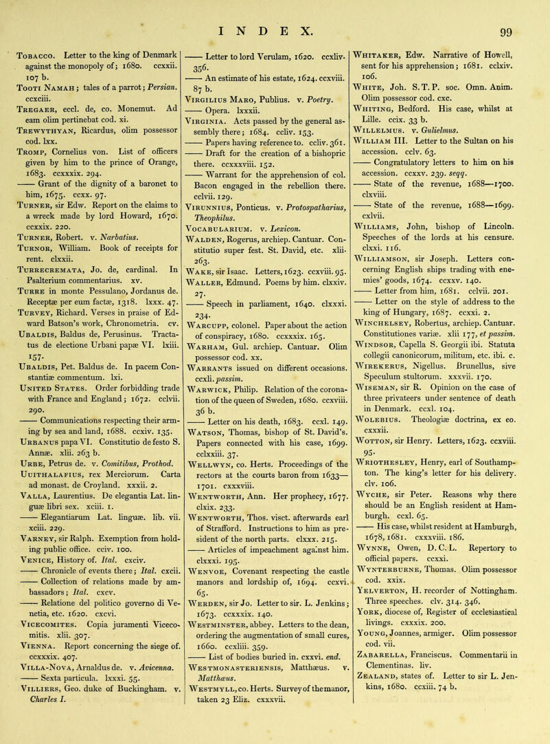 Tobacco. Letter to the king of Denmark against the monopoly of; 1680. ccxxii. 107 b. Tooti Namah ; tales of a parrot; Persian. ccxciii. Tregaer, eccl. de, co. Monemut. Ad earn olim pertinebat cod. xi. Trewythyan, Ricardus, olim possessor cod. lxx. Tromp, Cornelius von. List of officers given by him to the prince of Orange, 1683. ccxxxix. 294. Grant of the dignity of a baronet to him, 1673. ccxx. 97. Turner, sir Edw. Report on the claims to a wreck made by lord Howard, 1670. ccxxix. 220. Turner, Robert, v. Narbatius. Turnor, William. Book of receipts for rent, clxxii. Turrecremata, Jo. de, cardinal. In Psalterium commentarius. xv. Turre in monte Pessulano, Jordanus de. Receptee per eum factse, 1318. lxxx. 47. Turvey, Richard. Verses in praise of Ed- ward Batson’s work, Chronometria. cv. Ubaldis, Baldus de, Perusinus. Tracta- tus de electione Urbani papse VI. lxiii. 157- Ubaldis, Pet. Baldus de. In pacem Con- stants commentum. lxi. United States. Order forbidding trade with France and England; 1672. cclvii. 290. Communications respecting their arm- ing by sea and land, 1688. ccxiv. 135. URBANUspapaVI. Constitutio defesto S. Annse. xlii. 263 b. Urbe, Petrus de. v. Comitibus, Prothod. Uuithalafius, rex Merciorum. Carta ad monast. de Croyland. xxxii. 2. Valla, Laurentius. De elegantia Lat. lin- guae libri sex. xciii. 1. Elegantiarum Lat. linguae, lib. vii. xciii. 229. Varney, sir Ralph. Exemption from hold- ing public office, cciv. 100. Venice, History of. Ital. cxciv. Chronicle of events there; Ital. cxcii. Collection of relations made by am- bassadors; Ital. cxcv. Relatione del politico governo di Ve- netia, etc. 1620. cxcvi. Vicecomites. Copia juramenti Viceco- mitis. xlii. 307. Vienna. Report concerning the siege of. ccxxxix. 407. Villa-Nova, Arnaldus de. v. Avicenna. Sexta particula. Ixxxi. 55. Villiers, Geo. duke of Buckingham, v. Charles I. Letter to lord Verulam, 1620. ccxliv. 356. An estimate of his estate, 1624. ccxviii. 87 b. Virgilius Maro, Publius, v. Poetry. Opera, lxxxii. Virginia. Acts passed by the general as- sembly there; 1684. ccliv. 153. Papers having reference to. ccliv. 361. Draft for the creation of a bishopric there, ccxxxviii. 152. Warrant for the apprehension of col. Bacon engaged in the rebellion there, cclvii. 129. Virunnius, Ponticus. v. Protospatharius, Theophilus. Vocabularium. v. Lexicon. Walden, Rogerus, archiep. Cantuar. Con- stitutio super fest. St. David, etc. xlii. 263. Wake, sir Isaac. Letters, 1623. ccxviii. 95. Waller, Edmund. Poems by him. clxxiv. 27. Speech in parliament, 1640. clxxxi. 234- Warcupp, colonel. Paper about the action of conspiracy, 1680. ccxxxix. 163. Warham, Gul. archiep. Cantuar. Olim possessor cod. xx. Warrants issued on different occasions, ccxli. passim. Warwick, Philip. Relation of the corona- tion of the queen of Sweden, 1680. ccxviii. 36 b. Letter on his death, 1683. ccxl. 149. Watson, Thomas, bishop of St. David’s. Papers connected with his case, 1699. cclxxiii. 37. Wellwyn, co. Herts. Proceedings of the rectors at the courts baron from 1633— 1701. cxxxviii. Wentworth, Ann. Her prophecy, 1677. clxix. 233. Wentworth, Thos. visct. afterwards earl of Strafford. Instructions to him as pre- sident of the north parts. clxxx. 215. Articles of impeachment against him. clxxxi. 193. Wenvoe, Covenant respecting the castle manors and lordship of, 1694. ccxvi. 65- Werden, sir Jo. Lettertosir. L. Jenkins; 1673. ccxxxix. 140. Westminster, abbey. Letters to the dean, ordering the augmentation of small cures, 1660. ccxliii. 359. List of bodies buried in. cxxvi. end. Westmonasteriensis, Matthaeus. v. Matthceus. Westmyll, co. Herts. Survey of themanor, taken 23 Eliz. cxxxvii. Whitaker, Edw. Narrative of Howell, sent for his apprehension; 1681. cclxiv. 106. White, Joh. S.T. P. soc. Omn. Anim. Olim possessor cod. cxc. Whiting, Bedford. His case, whilst at Lille, ccix. 33 b. Willelmus. v. Gulielmus. William III. Letter to the Sultan on his accession, cclv. 63. Congratulatory letters to him on his accession, ccxxv. 239. seqq. State of the revenue, 1688—1700. clxviii. State of the revenue, 1688—1699. cxlvii. Williams, John, bishop of Lincoln. Speeches of the lords at his censure, clxxi. 116. Williamson, sir Joseph. Letters con- cerning English ships trading with ene- mies’ goods, 1674. ccxxv. 140. Letter from him, 1681. cclvii. 201. Letter on the style of address to the king of Hungary, 1687. ccxxi. 2. Winchelsey, Robertus, archiep. Cantuar. Constitutiones variee. xlii 177, et passim. Windsor, Capella S. Georgii ibi. Statuta collegii canonicorum, militum, etc. ibi. c. Wirekerus, Nigellus. Brunellus, sive Speculum stultorum. xxxvii. 170. Wiseman, sir R. Opinion on the case of three privateers under sentence of death in Denmark, ccxl. 104. Wolebius. Theologise doctrina, ex eo. cxxxii. Wotton, sir Henry. Letters, 1623. ccxviii. 95- Wriothesley, Henry, earl of Southamp- ton. The king’s letter for his delivery, civ. 106. Wyche, sir Peter. Reasons why there should be an English resident at Ham- burgh. ccxl. 65. His case, whilst resident at Hamburgh, 1678,1681. cxxxviii. 186. Wynne, Owen, D. C. L. Repertory to official papers, ccxxi. Wynterburne, Thomas. Olim possessor cod. xxix. Yelverton, H. recorder of Nottingham. Three speeches, civ. 314. 346. York, diocese of. Register of ecclesiastical livings, cxxxix. 200. Young, Joannes, armiger. Olim possessor cod. vii. Zabarella, Franeiscus. Commentarii in Clementinas, liv. Zealand, states of. Letter to sir L. Jen- kins, 1680. ccxiii. 74 b.