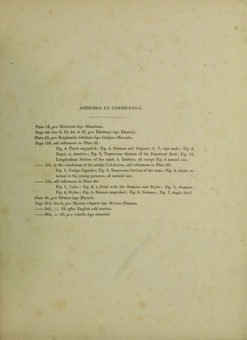 ADDENDA ET CORRIGENDA. Plate 12, pro Mezereon lege Mezereum. Page 40, line 9, 18, 44, et 27, pro Rhattany lege Rliatany. Plate 25, pro Bonplandia trifoliata lege Galipea officinalis. Page 128, add references to Plate 32 : Fig. 4, Floret magnified ; Fig. 5, Germen and Stigmas; 6, 7, ripe seeds ; Fig. 8, Ergot, a. abortive; Fig. 9, Transverse Section of the Ergotized Seed; Fig. 10, Longitudinal Section of the samfe, b. Embryo, all except Fig. 4 natural size. 131, at the conclusion of the article Colchicum, add references to Plate 33; Fig. 1, Unripe Capsules; Fig. 2, Transverse Section of the same ; Fig. 3, Styles at- tached to the young germens, all natural size. 155, add references to Plate 36 : Fig. 1, Calix ; Fig. 2, a Petal with the Stamens and Styles; Fig. 3, Stamens; Fig. 4, Styles ; Fig. 5, Stamen magnified; Fig. 6, Germen ; Fig. 7, single Seed. Plate 38, pro Drimys lege Drymis. Page 214, line 6, pro Myrtus vulgaris lege Myrtus Pimenta. 241, — 19, after English add market. 265, — 28, pro volatile lege essential.
