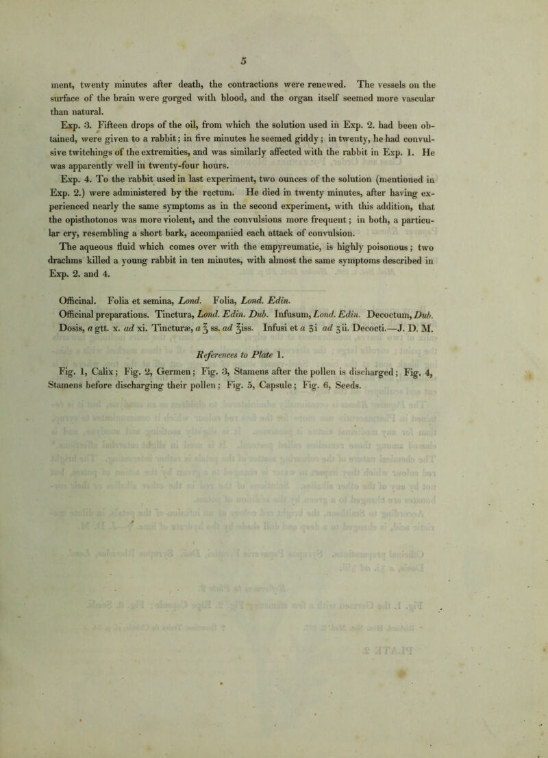 ment, twenty minutes after death, the contractions were renewed. The vessels on the surface of the brain were gorged with blood, and the organ itself seemed more vascular than natural. Exp. 3. Fifteen drops of the oil, from which the solution used in Exp. 2. had been ob- tained, were given to a rabbit; in five minutes he seemed giddy; in twenty, he had convul- sive twitchings of the extremities, and was similarly affected with the rabbit in Exp. 1. He was apparently well in twenty-four hours. Exp. 4. To the rabbit used in last experiment, two ounces of the solution (mentioned in Exp. 2.) were administered by the rectum. He died in twenty minutes, after having ex- perienced nearly the same symptoms as in the second experiment, with this addition, that the opisthotonos was more violent, and the convulsions more frequent; in both, a particu- lar cry, resembling a short bark, accompanied each attack of convulsion. The aqueous fluid which comes over with the empyreumatic, is highly poisonous; two drachms killed a young rabbit in ten minutes, with almost the same symptoms described in Exp. 2. and 4. Officinal. Folia et semina, Lond. Folia, Lond. Edin. Officinal preparations. Tinctura, Lond. Edin. Dub. Infusum, Lond. Edin. Decoctum, Dub. Dosis, a gtt. x. ad xi. Tincturse, a ^ ss. ad ^iss. Infusi et a 3i (id 3ii. Decocti.—J. D. M. References to Plate 1. Fig. 1, Calix; Fig. 2, Germen; Fig. 3, Stamens after the pollen is discharged; Fig. 4,