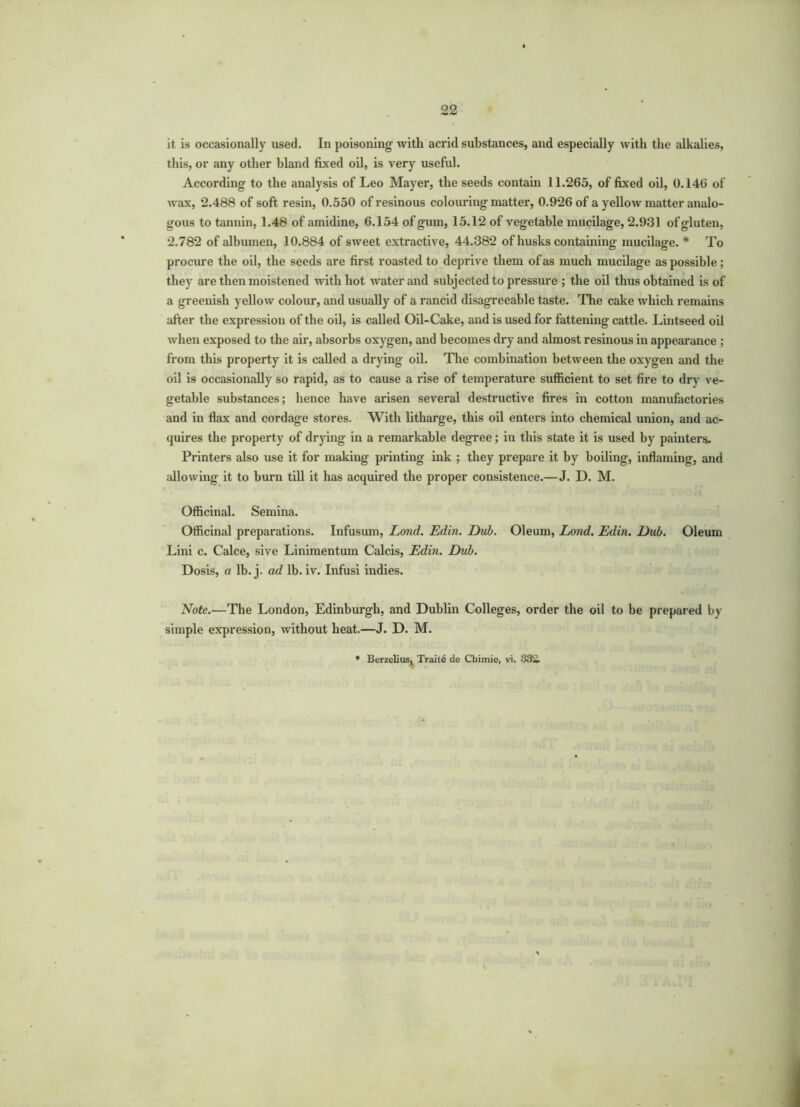 22 it is occasionally used. In poisoning with acrid substances, and especially with the alkalies, this, or any other bland fixed oil, is very useful. According to the analysis of Leo Mayer, the seeds contain 11.265, of fixed oil, 0.146 of wax, 2.488 of soft resin, 0.550 of resinous colouring matter, 0.926 of a yellow matter analo- gous to tannin, 1.48 of amidine, 6.154 of gum, 15.12 of vegetable mucilage, 2.931 of gluten, 2.782 of albumen, 10.884 of sweet extractive, 44.382 of husks containing mucilage. * To procure the oil, the seeds are first roasted to deprive them of as much mucilage as possible ; they are then moistened with hot water and subjected to pressure ; the oil thus obtained is of a greenish yellow colour, and usually of a rancid disagreeable taste. The cake which remains after the expression of the oil, is called Oil-Cake, and is used for fattening cattle. Lintseed oil when exposed to the air, absorbs oxygen, and becomes dry and almost resinous in appearance ; from this property it is called a drying oil. The combination between the oxygen and the oil is occasionally so rapid, as to cause a rise of temperature sufficient to set fire to dry ve- getable substances; hence have arisen several destructive fires in cotton manufactories and in flax and cordage stores. With litharge, this oil enters into chemical union, and ac- quires the property of drying in a remarkable degree; in this state it is used by painters- Printers also use it for making printing ink ; they prepare it by boiling, inflaming, and allowing it to burn till it has acquired the proper consistence.—J. D. M. Officinal. Semina. Officinal preparations. Infusum, Loncl. Edin. Dub. Oleum, Lond. Edin. Dub. Oleum Lini c. Calce, sive Linimentum Calcis, Edin. Dub. Dosis, a lb. j. ad lb. iv. Infusi indies. Note.—The London, Edinburgh, and Dublin Colleges, order the oil to be prepared by simple expression, without heat.—J. D. M.