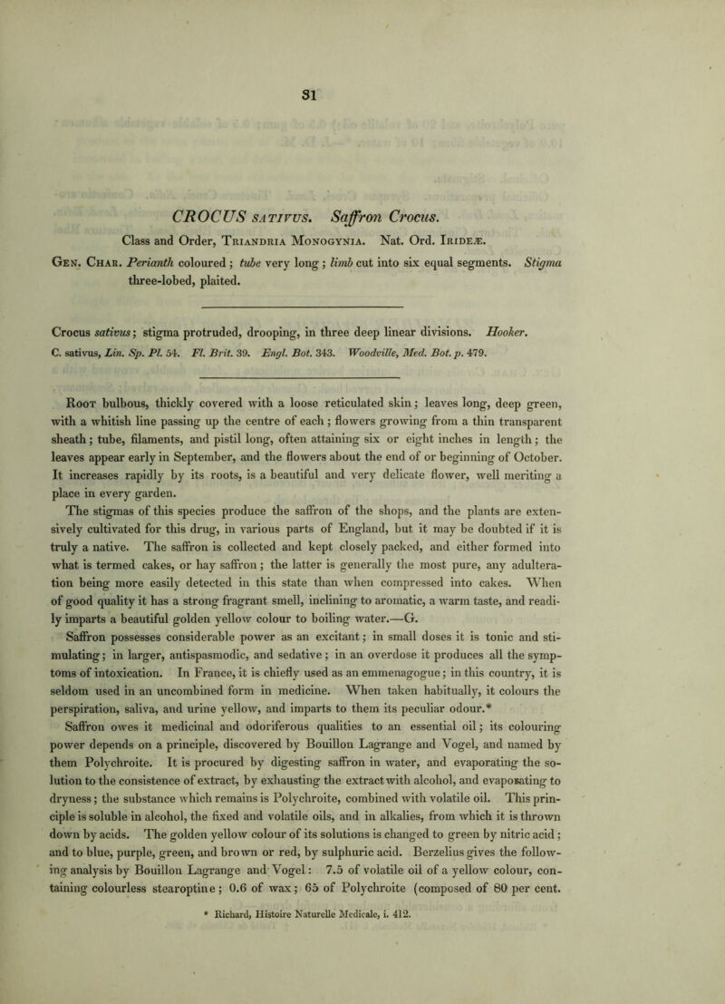 SI CROCUS sativus. Saffron Crocus. Class and Order, Triandria Monogynia. Nat. Ord. iRiDEiE. Gen. Char. Perianth coloured ; tube very long ; limb cut into six equal segments. Stigma three-lobed, plaited. Crocus sativus; stigma protruded, drooping, in three deep linear divisions. Hooker. C. sativus, Lin. Sp. PI. 54. FI. Brit. 39. Engl. Bot. 343. Woodville, Med. Bot. p. 479. Root bulbous, thickly covered with a loose reticulated skin; leaves long, deep green, with a whitish line passing up the centre of each; flowers growing from a thin transparent sheath; tube, filaments, and pistil long, often attaining six or eight inches in length; the leaves appear early in September, and the flowers about the end of or beginning of October. It increases rapidly by its roots, is a beautiful and very delicate flower, well meriting a place in every garden. The stigmas of this species produce the saffron of the shops, and the plants are exten- sively cultivated for this drug, in various parts of England, but it may be doubted if it is truly a native. The saffron is collected and kept closely packed, and either formed into what is termed cakes, or hay saffron; the latter is generally the most pure, any adultera- tion being more easily detected in this state than when compressed into cakes. When of good quality it has a strong fragrant smell, inclining to aromatic, a warm taste, and readi- ly imparts a beautiful golden yellow colour to boiling water.—G. Saffron possesses considerable power as an excitant; in small doses it is tonic and sti- mulating ; in larger, antispasmodic, and sedative ; in an overdose it produces all the symp- toms of intoxication. In France, it is chiefly used as an emmenagogue; in this country, it is seldom used in an uncombined form in medicine. When taken habitually, it colours the perspiration, saliva, and urine yellow, and imparts to them its peculiar odour.* Saffron owes it medicinal and odoriferous qualities to an essential oil; its colouring power depends on a principle, discovered by Bouillon Lagrange and Vogel, and named by them Polychroite. It is procured by digesting saffron in water, and evaporating the so- lution to the consistence of extract, by exhausting the extract with alcohol, and evaposating to dryness; the substance which remains is Polychroite, combined with volatile oil. This prin- ciple is soluble in alcohol, the fixed and volatile oils, and in alkalies, from which it is thrown down by acids. The golden yellow colour of its solutions is changed to green by nitric acid; and to blue, purple, green, and brown or red, by sulphuric acid. Berzelius gives the follow- ing analysis by Bouillon Lagrange and Vogel: 7.5 of volatile oil of a yellow colour, con- taining colourless stearoptine; 0.6 of wax; 65 of Polychroite (composed of 80 per cent.