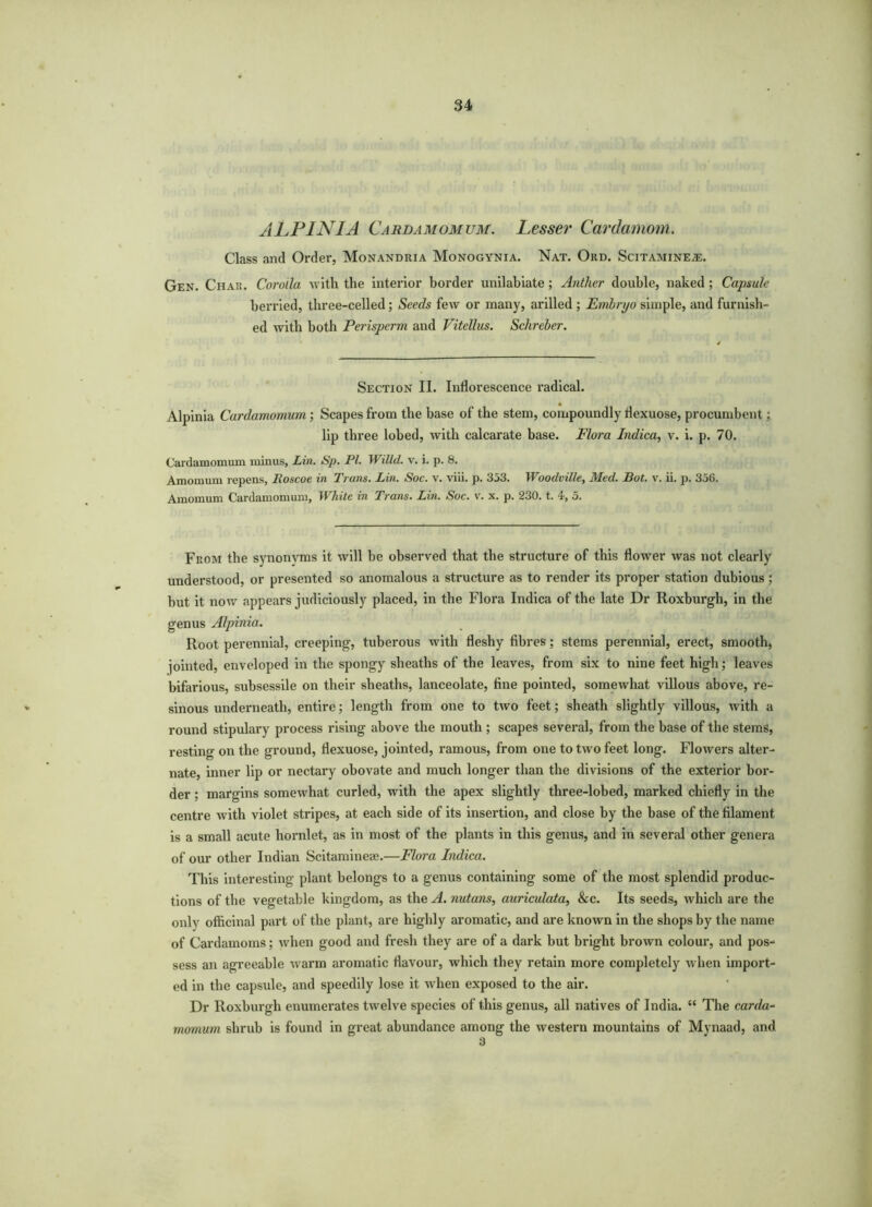 ALPINIA Cardamomum. Lesser Cardamom. Class and Order, Monandria Monogynia. Nat. Ord. Scitamineje. Gen. Char. Corolla with the interior border unilabiate; Anther double, naked ; Capsule berried, three-celled; Seeds few or many, arilled ; Embryo simple, and furnish- ed with both Perisperm and Vitellus. Schreber. Section II. Inflorescence radical. Alpinia Cardamomum ; Scapes from the base of the stem, compoundly riexuose, procumbent; lip three lobed, with calcarate base. Flora Indica, v. i. p. 70. Cardamomum minus, Lin. Sp. PL Willd. v. i. p. 8. Amomum repens, Roscoe in Trans. Lin. Soc. v. viii. p. 333. Woodville, Med. But. v. ii. p. 356. Amomum Cardamomum, White in Trans. Lin. Soc. v. x. p. 230. t. 4, 5. From the synonyms it will he observed that the structure of this flower was not clearly understood, or presented so anomalous a structure as to render its proper station dubious; but it now appears judiciously placed, in the Flora Indica of the late Dr Roxburgh, in the genus Alpinia. Root perennial, creeping, tuberous with fleshy fibres; stems perennial, erect, smooth, jointed, enveloped in the spongy sheaths of the leaves, from six to nine feet high; leaves bifarious, subsessile on their sheaths, lanceolate, fine pointed, somewhat villous above, re- sinous underneath, entire; length from one to two feet; sheath slightly villous, with a round stipulary process rising above the mouth ; scapes several, from the base of the stems, resting on the ground, flexuose, jointed, ramous, from one to two feet long. Flowers alter- nate, inner lip or nectary obovate and much longer than the divisions of the exterior bor- der ; margins somewhat curled, with the apex slightly three-lobed, marked chiefly in the centre with violet stripes, at each side of its insertion, and close by the base of the filament is a small acute liornlet, as in most of the plants in this genus, and in several other genera of our other Indian Scitamineae.—Flora Indica. This interesting plant belongs to a genus containing some of the most splendid produc- tions of the vegetable kingdom, as the A. nutans, auriculata, &c. Its seeds, which are the only officinal part of the plant, are highly aromatic, and are known in the shops by the name of Cardamoms; when good and fresh they are of a dark but bright brown colour, and pos- sess an agreeable warm aromatic flavour, which they retain more completely when import- ed in the capsule, and speedily lose it when exposed to the air. Dr Roxburgh enumerates twelve species of this genus, all natives of India. “ The carda- momum shrub is found in great abundance among the western mountains of Mynaad, and 3