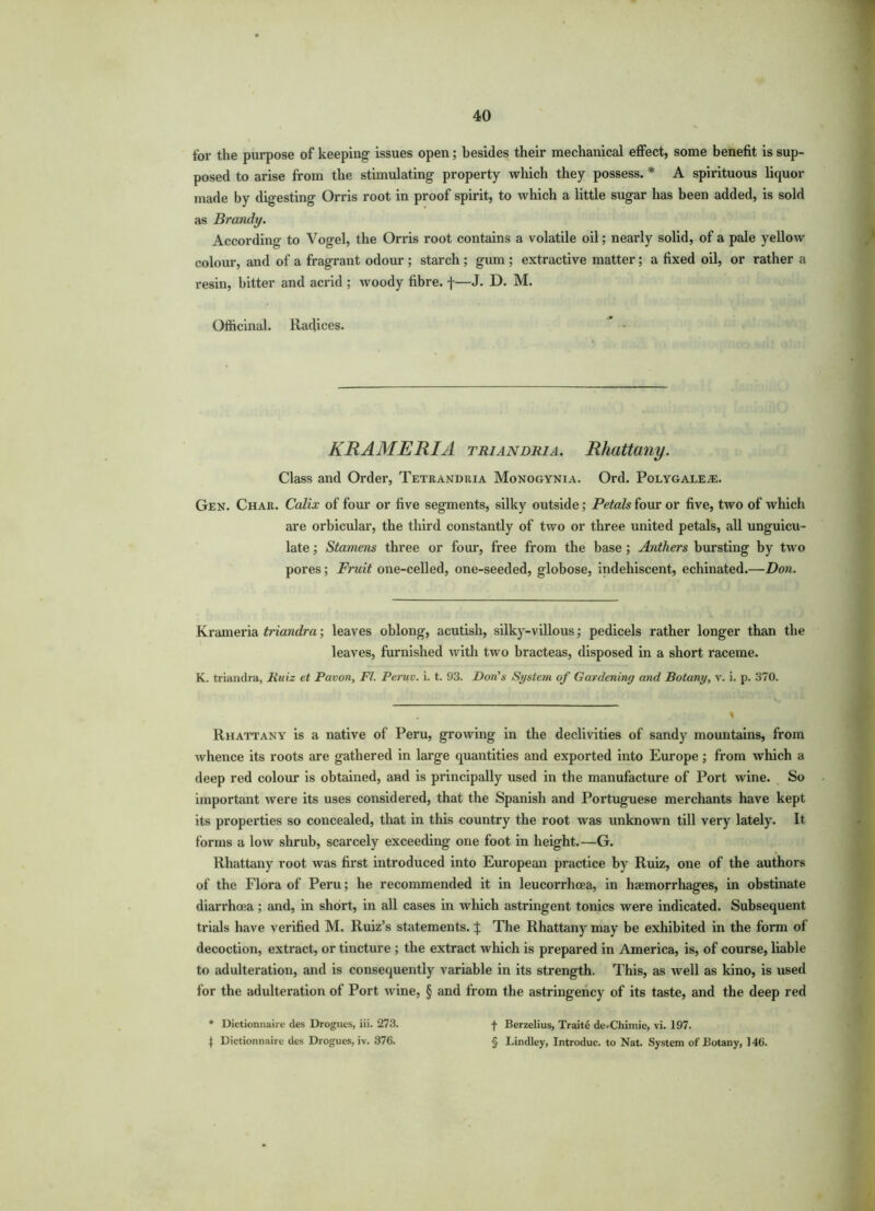 for the purpose of keeping- issues open; besides their mechanical effect, some benefit is sup- posed to arise from the stimulating property which they possess. * A spirituous liquor made by digesting Orris root in proof spirit, to which a little sugar has been added, is sold as Brandy. According to Vogel, the Orris root contains a volatile oil; nearly solid, of a pale yellow colour, and of a fragrant odour ; starch; gum ; extractive matter; a fixed oil, or rather a resin, bitter and acrid ; woody fibre, f—J. D. M. Officinal. Radices.  • KRAMERIA triandria. Rhattany. Class and Order, Tetrandria Monogynia. Ord. Polygale^e. Gen. Chaii. Calix of four or five segments, silky outside; Petals four or five, two of which are orbicular, the third constantly of two or three united petals, all unguicu- late; Stamens three or four, free from the base ; Anthers bursting by two pores; Fruit one-celled, one-seeded, globose, indehiscent, echinated.—Don. Krameria triandra; leaves oblong, acutish, silky-villous; pedicels rather longer than the leaves, furnished with two bracteas, disposed in a short raceme. K. triandra, Ruiz et Pavon, FI. Peruv. i. t. 93. Don's System of Gardening and Botany, v. i. p. 370. Rhattany is a native of Peru, growing in the declivities of sandy mountains, from whence its roots are gathered in large quantities and exported into Europe; from which a deep red colour is obtained, and is principally used in the manufacture of Port wine. So important were its uses considered, that the Spanish and Portuguese merchants have kept its properties so concealed, that in this country the root was unknown till very lately. It forms a low shrub, scarcely exceeding one foot in height.—G. Rhattany root was first introduced into European practice by Ruiz, one of the authors of the Flora of Peru; he recommended it in leucorrhoea, in haemorrhages, in obstinate diarrhoea; and, in short, in all cases in which astringent tonics were indicated. Subsequent trials have verified M. Ruiz’s statements. | The Rhattany may be exhibited in the form of decoction, extract, or tincture ; the extract which is prepared in America, is, of course, liable to adulteration, and is consequently variable in its strength. This, as well as kino, is used for the adulteration of Port wine, § and from the astringency of its taste, and the deep red * Dictionnaire des Drogues, iii. 273. | Dictionnaire des Drogues, iv. 376. f Berzelius, Traite de.Chimie, vi. 197. § Lindley, Introduc. to Nat. System of Botany, 146.