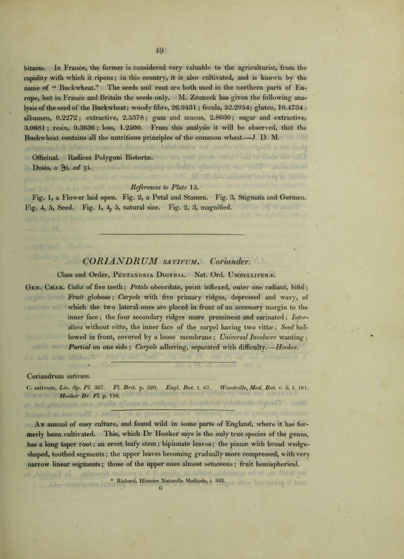 bitants. In France, the former is considered very valuable to the agriculturist, from the rapidity with which it ripens; in this country, it is also cultivated, and is known by the name of “ Buckwheat.” The seeds and root are both used in the northern parts of Eu- rope, but in France and Britain the seeds only. M. Zeuneck has given the following ana- lysis of the seed of the Buckwheat; woody fibre, 26.9431; fecula, 52.2954; gluten, 10.4734; albumen, 0.2272; extractive, 2.5378; gum and mucus, 2.8030; sugar and extractive, 3.0681; resin, 0.3636; loss, 1.2500. From this analysis it will be observed, that the Buckwheat contains all the nutritious principles of the common wheat.—J. D. M. Officinal. Radices Polygoni Bistort*. Dosis, a 3i. ad 3i. References to Plate 15. Fig. 1, a Flower laid open. Fig. 2, a Petal and Stamen. Fig. 3, Stigmata and Germen. Fig. 4, 5, Seed. Fig. 1, 4; 5, natural size. Fig. 2, 3, magnified. CORIANDRUM sativum. Coriander. Class and Order, Pentandria Digynia. Nat. Ord. Umbellifera;. Gen. Char. Calix of five teeth; Petals obcordate, point indexed, outer one radiant, bifid; Fruit globose; Carpels with five primary ridges, depressed and wavy, of which the two lateral ones are placed in front of an accessary margin to the inner face; the four secondary ridges more prominent and carinated; Inter- stices without vitta, the inner face of the carpel having two vittae; Seed hol- lowed in front, covered by a loose membrane; Universal Involucre wanting ; Partial on one side ; Carpels adhering, separated with difficulty.—Hooker. Coriandrum sativum. C- sativum, Lin. Sp. PI. 367. FI. Brit. p. 320. Engl. Bot. t. 67. Woodville, Med. Bot. v. ii. t. 161. Hooker Br. FI. p. 116. An annual of easy culture, and found wild in some parts of England, where it has for- merly been cultivated. This, which Dr Hooker says is the only true species of the genus, has a long taper root; an erect leafy stem; bipinnate leaves; the pinnae with broad wedge- shaped, toothed segments; the upper leaves becoming gradually more compressed, with very narrow linear segments; those of the upper ones almost setaceous; fruit hemispherical. * Richard, Histoire Naturelle Medicale, i. 503. G