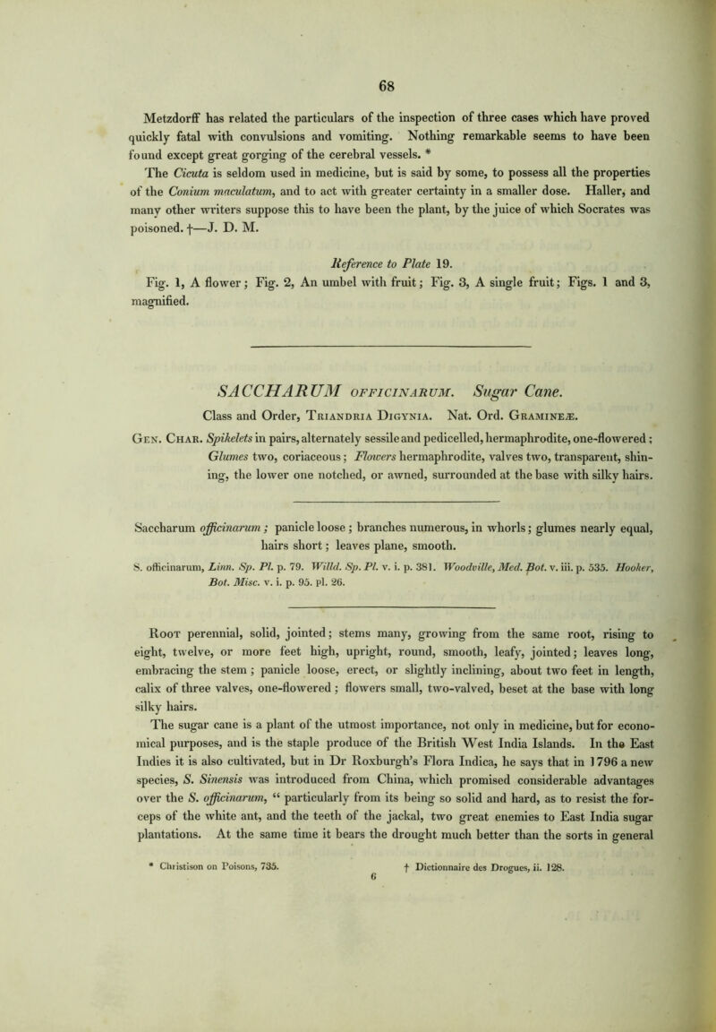 Metzdorff has related the particulars of the inspection of three cases which have proved quickly fatal with convulsions and vomiting. Nothing remarkable seems to have been found except great gorging of the cerebral vessels. * The Cicuta is seldom used in medicine, but is said by some, to possess all the properties of the Conium maculatum, and to act with greater certainty in a smaller dose. Haller, and many other writers suppose this to have been the plant, by the juice of which Socrates was poisoned, f—J. D. M. Reference to Plate 19. Fig. 1, A flower; Fig. 2, An umbel with fruit; Fig. 3, A single fruit; Figs. 1 and 3, magnified. SACCHARUM officinarum. Sugar Cane. Class and Order, Triandria Digynia. Nat. Ord. Gramine^e. Gen. Char. Spikelets in pairs, alternately sessile and pedicelled, hermaphrodite, one-flowered ; Glumes two, coriaceous; Flowers hermaphrodite, valves two, transparent, shin- ing', the lower one notched, or awned, surrounded at the base with silky hairs. Saccharum officinarum ; panicle loose ; branches numerous, in whorls; glumes nearly equal, hairs short; leaves plane, smooth. S. ofticinarum, Linn. Sp. PI. p. 79. Willd. Sp. PI. v. i. p. 381. Woodville, Med. pot. v. iii. p. 535. Hooker, Bot. Misc. v. i. p. 95. pi. 26. Root perennial, solid, jointed; stems many, growing from the same root, rising to eight, twelve, or more feet high, upright, round, smooth, leafy, jointed; leaves long, embracing the stem ; panicle loose, erect, or slightly inclining, about two feet in length, calix of three valves, one-flowered ; flowers small, two-valved, beset at the base with long silky hairs. The sugar cane is a plant of the utmost importance, not only in medicine, but for econo- mical pui-poses, and is the staple produce of the British West India Islands. In the East Indies it is also cultivated, but in Dr Roxburgh’s Flora Indica, he says that in 1796 a new species, S. Sinensis was introduced from China, which promised considerable advantages over the S. officinarum, “ particularly from its being so solid and hard, as to resist the for- ceps of the white ant, and the teeth of the jackal, two great enemies to East India sugar plantations. At the same time it bears the drought much better than the sorts in general * Christison on Poisons, 735. 6 f Dictionnaire des Drogues, ii. 128.