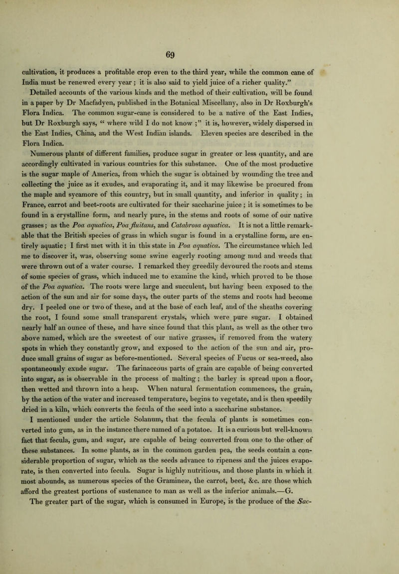 cultivation, it produces a profitable crop even to the third year, while the common cane of India must be renewed every year; it is also said to yield juice of a richer quality.” Detailed accounts of the various kinds and the method of their cultivation, will be found in a paper by Dr Macfadyen, published in the Botanical Miscellany, also in Dr Roxburgh’s Flora Indica. The common sugar-cane is considered to be a native of the East Indies, but Dr Roxburgh says, “ where wild I do not knoAV it is, however, widely dispersed in the East Indies, China, and the West Indian islands. Eleven species are described in the Flora Indica. Numerous plants of different families, produce sugar in greater or less quantity, and are accordingly cultivated in various countries for this substance. One of the most productive is the sugar maple of America, from which the sugar is obtained by wounding the tree and collecting the juice as it exudes, and evaporating it, and it may likewise be procured from the maple and sycamore of this country, but in small quantity, and inferior in quality; in France, carrot and beet-roots are cultivated for their saccharine juice ; it is sometimes to be found in a crystalline form, and nearly pure, in the stems and roots of some of our native grasses; as the Poa aquatica, Poa fluitans, and Catabrosa aquatica. It is not a little remark- able that the British species of grass in which sugar is found in a crystalline form, are en- tirely aquatic; I first met with it in this state in Poa aquatica. The circumstance which led me to discover it, was, observing some swine eagerly rooting among mud and weeds that were thrown out of a water course. I remarked they greedily devoured the roots and stems of some species of grass, which induced me to examine the kind, which proved to be those of the Poa aquatica. The roots were large and succulent, but having been exposed to the action of the sun and air for some days, the outer parts of the stems and roots had become dry. I peeled one or two of these, and at the base of each leaf, and of the sheaths covering the root, I found some small transparent crystals, which were pure sugar. I obtained nearly half an ounce of these, and have since found that this plant, as well as the other two above named, which are the sweetest of our native grasses, if removed from the watery spots in which they constantly grow, and exposed to the action of the sun and air, pro- duce small grains of sugar as before-mentioned. Several species of Fucus or sea-weed, also spontaneously exude sugar. The farinaceous parts of grain are capable of being converted into sugar, as is observable in the process of malting; the barley is spread upon a floor, then wetted and thrown into a heap. When natural fermentation commences, the grain, by the action of the water and increased temperature, begins to vegetate, and is then speedily dried in a kiln, which converts the fecula of the seed into a saccharine substance. I mentioned under the article Solanum, that the fecula of plants is sometimes con- verted into gum, as in the instance there named of a potatoe. It is a curious but well-known fact that fecula, gum, and sugar, are capable of being converted from one to the other of these substances. In some plants, as in the common garden pea, the seeds contain a con- siderable proportion of sugar, which as the seeds advance to ripeness and the juices evapo- rate, is then converted into fecula. Sugar is highly nutritious, and those plants in which it most abounds, as numerous species of the Gramme*, the carrot, beet, &c. are those which afford the greatest portions of sustenance to man as well as the inferior animals.—G. The greater part of the sugar, which is consumed in Europe, is the produce of the Sac-