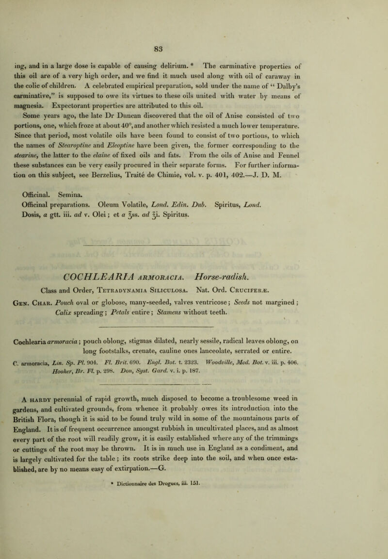 ing, and in a large dose is capable of causing delirium. # The carminative properties of this oil are of a very high order, and we find it much used along with oil of caraway in the colic of children. A celebrated empirical preparation, sold under the name of “ Dalby’s carminative,” is supposed to owe its virtues to these oils united with water by means of magnesia. Expectorant properties are attributed to this oil. Some years ago, the late Dr Duncan discovered that the oil of Anise consisted of two portions, one, which froze at about 40°, and another which resisted a much lower temperature. Since that period, most volatile oils have been found to consist of two portions, to which the names of Stearoptine and Eleoptine have been given, the former corresponding to the stearine, the latter to the claim of fixed oils and fats. From the oils of Anise and Fennel these substances can be very easily procured in their separate forms. For further informa- tion on this subject, see Berzelius, Traite de Chimie, vol. v. p. 401, 402.—J. D. M. Officinal. Semina. Officinal preparations. Oleum Volatile, Lond. Edin. Dub. Spiritus, Loud. Dosis, a gtt. iii. ad v. Olei; et a ^ss. ad ^i. Spiritus. COCHLEARIA armoracia. Horse-radish. Class and Order, Tetradynamia Siliculosa. Nat. Ord. Crucifers. Gen. Char. Pouch oval or globose, many-seeded, valves ventricose; Seeds not margined ; Calix spreading; Petals entire; Stamens without teeth. Cochlearia armoracia; pouch oblong, stigmas dilated, nearly sessile, radical leaves oblong, on long footstalks, crenate, cauline ones lanceolate, serrated or entire. C. armoracia, Lin. Sp. PI. 904. Ft. Brit. 090. Engl. Bot. t. 2323. Woodville, Med. Bot. v. iii. p. 406. Hooker, Br. FI. p. 298. Don, Syst. Gard. v. i. p. 187. A hardy perennial of rapid growth, much disposed to become a troublesome weed in gardens, and cultivated grounds, from whence it probably owes its introduction into the British Flora, though it is said to be found truly wild in some of the mountainous parts of England. It is of frequent occurrence amongst rubbish in uncultivated places, and as almost every part of the root will readily grow, it is easily established where any of the trimmings or cuttings of the root may be thrown. It is in much use in England as a condiment, and is largely cultivated for the table; its roots strike deep into the soil, and when once esta- blished, are by no means easy of extirpation.—G. Dictionnaire des Drogues, iii. 151.