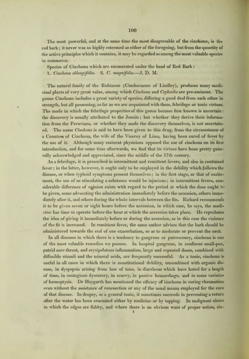 The most powerful, and at the same time the most disagreeable of the cinchonae, is the red bark; it never was so highly esteemed as either of the foregoing, but from the quantity of the active principles which it contains, it may be regarded as among the most valuable species in commerce. Species of Cinchona which are enumerated under the head of Red Bark: 1. Cinchona oblongifolia. 2. C. magnifolia.—J. D. M. The natural family of the Rubiaceae (Cinchonaceae of Lindley), produces many medi- cinal plants of very great value, among which Cinchona and Cephaelis are pre-eminent. The genus Cinchona includes a great variety of species, differing a good deal from each other in strength, but all possessing, as far as we are acquainted with them, febrifuge or tonic virtues. The mode in which the febrifuge properties of this genus became first known is uncertain: the discovery is usually attributed to the Jesuits; but whether they derive their informa- tion from the Peruvians, or whether they made the discovery themselves, is not ascertain- ed. The name Cinchona is said to have been given to this drug, from the circumstance of a Countess of Cinchona, the wife of the Viceroy of Lima, having been cured of fever by the use of it. Although many eminent physicians opposed the use of cinchona on its first introduction, and for some time afterwards, we find that its virtues have been pretty gene- rally acknowledged and appreciated, since the middle of the 17th century. As a febrifuge, it is prescribed in intermittent and remittent fevers, and also in continued fever; in the latter, however, it ought only to be employed in the debility which follows the disease, or when typhoid symptoms present themselves; in the first stage, or that of excite- ment, the use of so stimulating a substance would be injurious; in intermittent fevers, con- siderable difference of opinion exists with regard to the period at which the dose ought to be given, some advocating the administration immediately before the accession, others imme- diately after it, and others during the whole intervals between the fits. Richard recommends it to be given seven or eight hours before the accession, in which case, he says, the medi- cine has time to operate before the hour at which the accession takes place. He reprobates the idea of giving it immediately before or during the accession, as in this case the violence of the fit is increased. In remittent fever, the same author advises that the bark should be administered towards the end of one exacerbation, so as to moderate or prevent the next. In all diseases in which there is a tendency to gangrene or putrescency, cinchona is one of the most valuable remedies we possess. In hospital gangrene, in confluent small-pox, putrid sore throat, and erysipelatous inflammation, large and repeated doses, combined with diffusible stimuli and the mineral acids, are frequently successful. As a tonic, cinchona is useful in all cases in which there is constitutional debility, uncombined with organic dis- ease, in dyspepsia arising from loss of tone, in diarrhoeas which have lasted for a length of time, in contagious dysentery, in scurvy, in passive hemorrhage, and in some varieties of haemoptysis. Dr Haygarth has mentioned the efficacy of cinchona in curing rheumatism even without the assistance of venesection or any of the usual means employed for the cure of that disease. In dropsy, as a general tonic, it sometimes succeeds in preventing a return after the water has been evacuated either by medicine or by tapping. In malignant idcers in which the edges are flabby, and where there is an obvious want of proper action, cin- 4