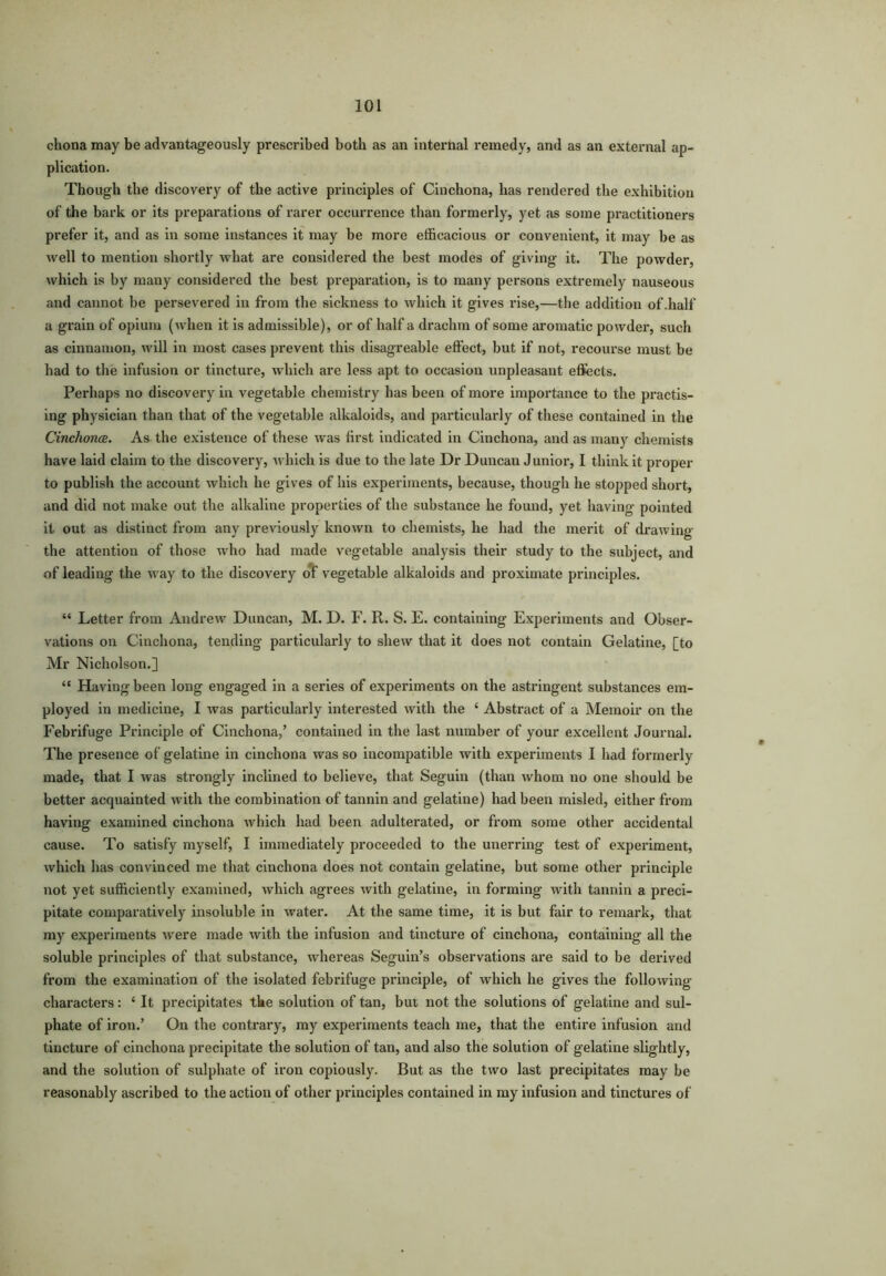 chona may be advantageously prescribed both as an internal remedy, and as an external ap- plication. Though the discovery of the active principles of Cinchona, has rendered the exhibition of the bark or its preparations of rarer occurrence than formerly, yet as some practitioners prefer it, and as in some instances it may be more efficacious or convenient, it may be as well to mention shortly what are considered the best modes of giving it. The powder, which is by many considered the best preparation, is to many persons extremely nauseous and cannot be persevered in from the sickness to which it gives rise,—the addition of .half a grain of opium (when it is admissible), or of half a drachm of some aromatic powder, such as cinnamon, will in most cases prevent this disagreable effect, but if not, recourse must be had to the infusion or tincture, which are less apt to occasion unpleasant effects. Perhaps no discovery in vegetable chemistry has been of more importance to the practis- ing physician than that of the vegetable alkaloids, and particularly of these contained in the Cinchona. As the existence of these was first indicated in Cinchona, and as many chemists have laid claim to the discovery, which is due to the late Dr Duncan Junior, I think it proper to publish the account which he gives of his experiments, because, though he stopped short, and did not make out the alkaline properties of the substance he found, yet having pointed it out as distinct from any previously known to chemists, he had the merit of drawing the attention of those who had made vegetable analysis their study to the subject, and of leading the way to the discovery of vegetable alkaloids and proximate principles. “ Letter from Andrew Duncan, M. D. F. R. S. E. containing Experiments and Obser- vations on Cinchona, tending particularly to shew that it does not contain Gelatine, [to Mr Nicholson.] “ Having been long engaged in a series of experiments on the astringent substances em- ployed in medicine, I was particularly interested with the { Abstract of a Memoir on the Febrifuge Principle of Cinchona,’ contained in the last number of your excellent Journal. The presence of gelatine in cinchona was so incompatible with experiments I had formerly made, that I was strongly inclined to believe, that Seguin (than whom no one should be better acquainted with the combination of tannin and gelatine) had been misled, either from having examined cinchona which had been adulterated, or from some other accidental cause. To satisfy myself, I immediately proceeded to the unerring test of experiment, which has convinced me that cinchona does not contain gelatine, but some other principle not yet sufficiently examined, which agrees with gelatine, in forming with tannin a preci- pitate comparatively insoluble in water. At the same time, it is but fair to remark, that my experiments were made with the infusion and tincture of cinchona, containing all the soluble principles of that substance, whereas Seguin’s observations are said to be derived from the examination of the isolated febrifuge principle, of which he gives the following- characters : * It precipitates the solution of tan, but not the solutions of gelatine and sul- phate of iron.’ On the contrary, my experiments teach me, that the entire infusion and tincture of cinchona precipitate the solution of tan, and also the solution of gelatine slightly, and the solution of sulphate of iron copiously. But as the two last precipitates may be reasonably ascribed to the action of other principles contained in my infusion and tinctures of