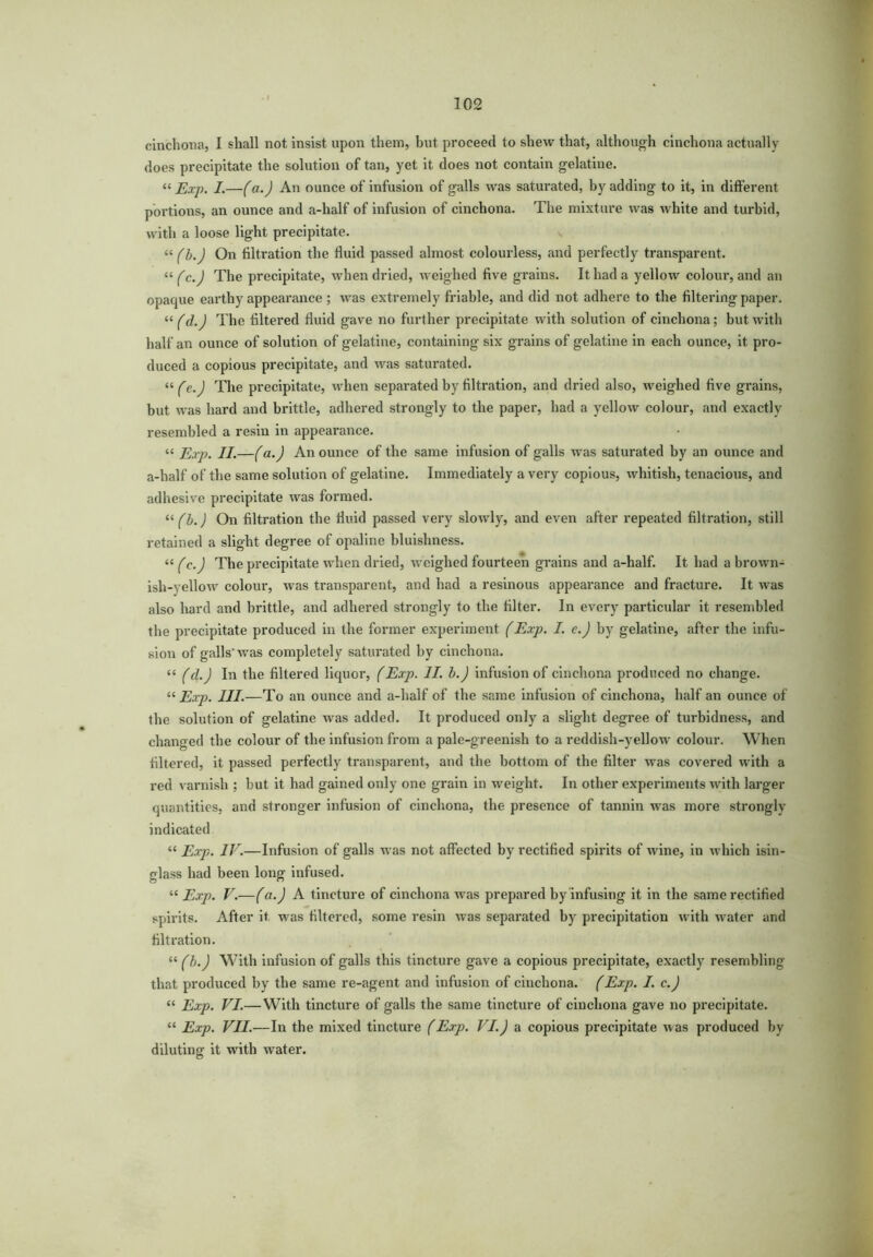 cinchona, I shall not insist upon them, but proceed to shew that, although cinchona actually does precipitate the solution of tan, yet it does not contain gelatine. « Exp. I.—(a.) An ounce of infusion of galls was saturated, by adding to it, in different portions, an ounce and a-half of infusion of cinchona. The mixture was white and turbid, with a loose light precipitate. “ (b.) On filtration the fluid passed almost colourless, and perfectly transparent. “ fc.J The precipitate, when dried, weighed five grains. It had a yellow colour, and an opaque earthy appearance ; was extremely friable, and did not adhere to the filtering paper. “ (d.) The filtered fluid gave no further precipitate with solution of cinchona; but with half an ounce of solution of gelatine, containing six grains of gelatine in each ounce, it pro- duced a copious precipitate, and was saturated. “ fe.) The pi-ecipitate, when separated by filtration, and dried also, weighed five grains, but was hard and brittle, adhered strongly to the paper, had a yellow colour, and exactly resembled a resin in appearance. “ Exp. II.—(a.) An ounce of the same infusion of galls was saturated by an ounce and a-half of the same solution of gelatine. Immediately a very copious, whitish, tenacious, and adhesive precipitate was formed. “ (b.) On filtration the fluid passed very slowly, and even after repeated filtration, still retained a slight degree of opaline bluishness. “ (c.J The precipitate when dried, weighed fourteen grains and a-half. It had a brown- ish-yellow colour, was transparent, and had a resinous appearance and fracture. It was also hard and brittle, and adhered strongly to the filter. In every particular it resembled the precipitate produced in the former experiment (Exp. I. c.J by gelatine, after the infu- sion of galls'was completely saturated by cinchona. « (d.J In the filtered liquor, (Exp. II. b.) infusion of cinchona produced no change. “ Exp. III.—To an ounce and a-half of the same infusion of cinchona, half an ounce of the solution of gelatine was added. It produced only a slight degree of turbidness, and changed the colour of the infusion from a pale-greenish to a reddish-yellow colour. When filtered, it passed perfectly transparent, and the bottom of the filter was covered with a red varnish ; but it had gained only one grain in weight. In other experiments with larger quantities, and stronger infusion of cinchona, the presence of tannin was more strongly indicated “ Exp. IV.—Infusion of galls was not affected by rectified spirits of wine, in which isin- glass had been long infused. “ Exp. V.—(a.J A tincture of cinchona was prepared by infusing it in the same rectified spirits. After it was filtered, some resin was sepai'ated by precipitation with water and filtration. “ (b.J With infusion of galls this tincture gave a copious precipitate, exactly resembling that produced by the same re-agent and infusion of cinchona. (Exp. I. c.) “ Exp. VI.—With tincture of galls the same tincture of cinchona gave no precipitate. “ Exp. VII.—In the mixed tincture (Exp. VI.) a copious precipitate was produced by diluting it with water.