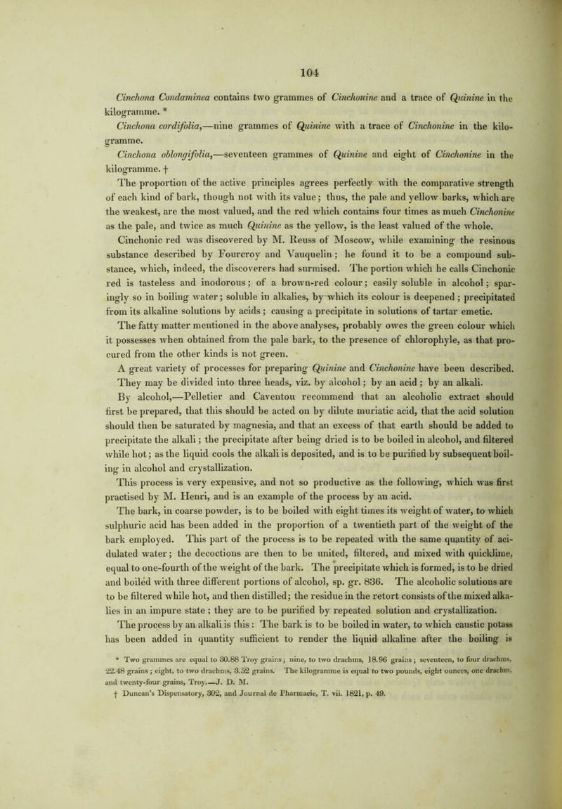 Cinchona Condaminea contains two grammes of Cinchonine and a trace of Quinine in the kilogramme. * Cinchona cordifolia,—nine grammes of Quinine with a trace of Cinchonine in the kilo- gramme. Cinchona ohlongifolia,—seventeen grammes of Quinine and eight of Cinchonine in the kilogramme, f The proportion of the active principles agrees perfectly with the comparative strength of each kind of bark, though not with its value; thus, the pale and yellow barks, which are the weakest, are the most valued, and the red which contains four times as much Cinchonine as the pale, and twice as much Quinine as the yellow, is the least valued of the whole. Cinchonic red was discovered by M. Reuss of Moscow, while examining the resinous substance described by Fourcroy and Vauquelin; he found it to be a compound sub- stance, which, indeed, the discoverers had surmised. The portion which he calls Cinchonic red is tasteless and inodorous; of a brown-red colour; easily soluble in alcohol; spar- ingly so in boiling water; soluble in alkalies, by which its colour is deepened ; precipitated from its alkaline solutions by acids; causing a precipitate in solutions of tartar emetic. The fatty matter mentioned in the above analyses, probably owes the green colour which it possesses when obtained from the pale bark, to the presence of chlorophyle, as that pro- cured from the other kinds is not green. A great variety of processes for preparing Quinine and Cinchonine have been described. They may be divided into three heads, viz. by alcohol; by an acid ; by an alkali. By alcohol,—Pelletier and Caventou recommend that an alcoholic extract should first be prepared, that this should be acted on by dilute muriatic acid, that the acid solution should then be saturated by magnesia, and that an excess of that earth should be added to precipitate the alkali; the precipitate after being dried is to be boiled in alcohol, and filtered while hot; as the liquid cools the alkali is deposited, and is to be purified by subsequent boil- ing in alcohol and crystallization. This process is very expensive, and not so productive as the following, which was first practised by M. Henri, and is an example of the process by an acid. The bark, in coarse powder, is to be boiled with eight times its weight of water, to which sulphuric acid has been added in the proportion of a twentieth part of the weight of the bark employed. This part of the process is to be repeated with the same quantity of aci- dulated water; the decoctions are then to be united, filtered, and mixed with quicklime, equal to one-fourth of the weight of the bark. The precipitate which is formed, is to be dried and boiled with three different portions of alcohol, sp. gr. 836. The alcoholic solutions are to be filtered while hot, and then distilled; the residue in the retort consists of the mixed alka- lies in an impure state ; they are to be purified by repeated solution and crystallization. The process by an alkali is this: The bark is to be boiled in water, to which caustic potass has been added in quantity sufficient to render the liquid alkaline after the boiling is * Two grammes are equal to 30.88 Troy grains; nine, to two drachms, 18.96 grains; seventeen, to four drachms, 22.48 grains ; eight, to two drachms, 3.52 grains. The kilogramme is equal to two pounds, eight ounces, one drachm, and twenty-four grains, Troy.—J. D. M. f Duncan’s Dispensatory, 302, and Journal de Pliarroacie, T. vii. 1821, p. 49.