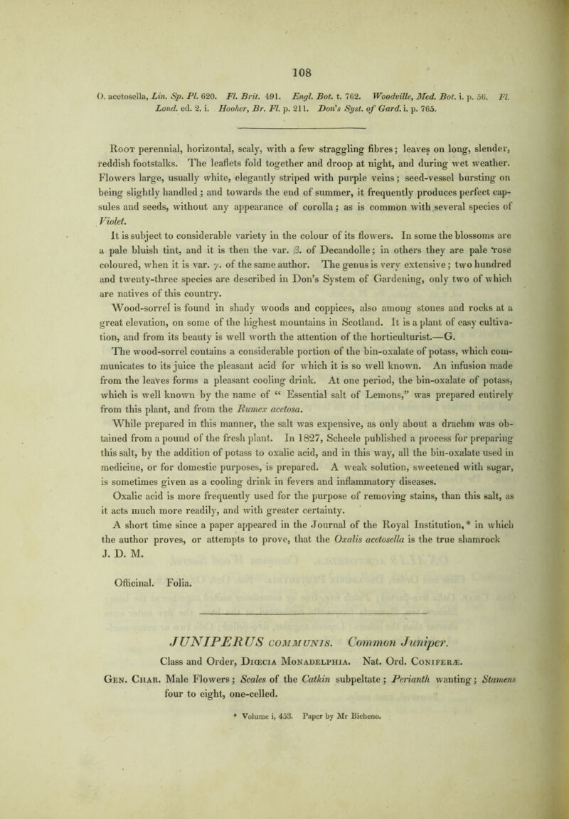 O. acetosella, Lin. Sp. PI. 620. FI. Brit. 491. Engl. Bot. t. 762. Woodville, Med. Bot. i. p. 56. Ft. Lond. ed. 2. i. Hooker, Br. FI. p. 211. Don's Si/st. of Gard. i. p. 765. Root perennial, horizontal, scaly, with a few straggling fibres; leaves on long, slender, reddish footstalks. The leaflets fold together and droop at night, and during wet weather. Flowers large, usually white, elegantly striped with purple veins; seed-vessel bursting on being slightly handled ; and towards the end of summer, it frequently produces perfect cap- sules and seeds, without any appearance of corolla: as is common with several species of Violet. It is subject to considerable variety in the colour of its flowers. In some the blossoms are a pale bluish tint, and it is then the var. (3. of Decandolle; in others they are pale lose coloured, when it is var. y. of the same author. The genus is very extensive; two hundred and twenty-three species are described in Don’s System of Gardening, only two of which are natives of this country. Wood-sorrel is found in shady woods and coppices, also among stones and rocks at a great elevation, on some of the highest mountains in Scotland. It is a plant of easy cultiva- tion, and from its beauty is well worth the attention of the horticulturist.—G. The wood-sorrel contains a considerable portion of the bin-oxalate of potass, which com- municates to its juice the pleasant acid for which it is so well known. An infusion made from the leaves forms a pleasant cooling drink. At one period, the bin-oxalate of potass, which is well known by the name of “ Essential salt of Lemons,” was prepared entirely from this plant, and from the Rumex acetosa. While prepared in this manner, the salt was expensive, as only about a drachm was ob- tained from a pound of the fresh plant. In 1827, Scheele published a process for preparing this salt, by the addition of potass to oxalic acid, and in this way, all the bin-oxalate used in medicine, or for domestic purposes, is prepared. A weak solution, sweetened with sugar, is sometimes given as a cooling drink in fevers and inflammatory diseases. Oxalic acid is more frequently used for the purpose of removing stains, than this salt, as it acts much more readily, and with greater certainty. A short time since a paper appeared in the Journal of the Royal Institution,* in which the author proves, or attempts to prove, that the Oxalis acetosella is the true shamrock J. D. M. Officinal. Folia. JUNIPERUS communis. Common Juniper. Class and Order, Dicecia Monadelphia. Nat. Ord. Conifers. Gen. Char. Male Flowers; Scales of the Catkin subpeltate ; Perianth wanting; Stamens four to eight, one-celled. Volume i, 453. Paper by Mr Bicheno.