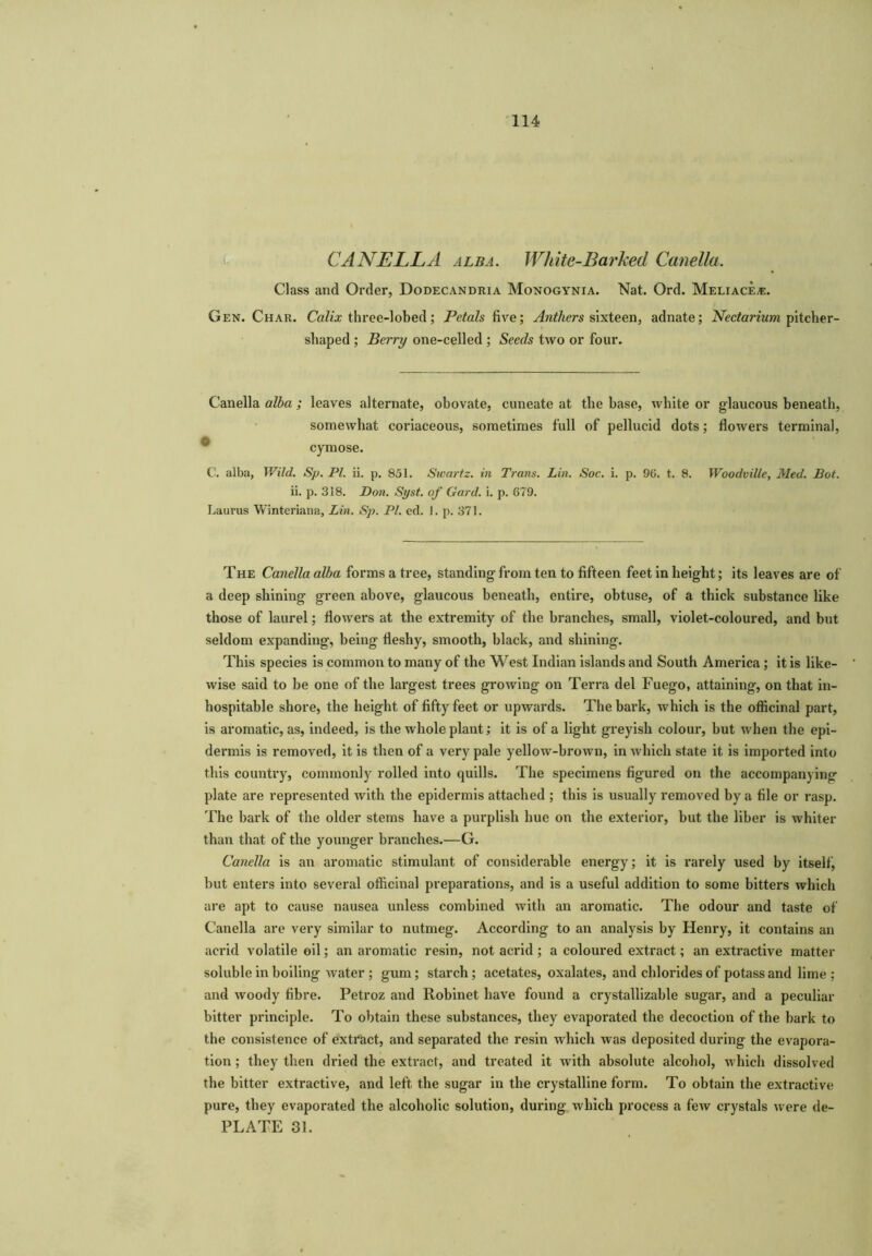 CANELLA alba. White-Barked Canella. Class and Order, Dodecandria Monogynia. Nat. Ord. Meliace,*:. Gen. Char. Calix three-lobed; Petals five; Anthers sixteen, adnate; Nectarium pitcher- shaped ; Berry one-celled ; Seeds two or four. Canella alba ; leaves alternate, obovate, cuneate at the base, white or glaucous beneath, somewhat coriaceous, sometimes full of pellucid dots; flowers terminal, cymose. C. alba, Wild. Sp. PI. ii. p. 851. Swartz, in Trans. Lin. Soc. i. p. 96. t. 8. Woodville, Med. Hot. ii. p. 318. Don. Syst. of Gard. i. p. 679. Laurus Winteriana, Lin. Sp. PL ed. 1. p. 371. The Canella alba forms a tree, standing from ten to fifteen feet in height; its leaves are of a deep shining green above, glaucous beneath, entire, obtuse, of a thick substance like those of laurel; flowers at the extremity of the branches, small, violet-coloured, and but seldom expanding, being fleshy, smooth, black, and shining. This species is common to many of the West Indian islands and South America; it is like- wise said to be one of the lai’gest trees growing on Terra del Fuego, attaining, on that in- hospitable shore, the height of fifty feet or upwards. The bark, which is the officinal part, is aromatic, as, indeed, is the whole plant; it is of a light greyish colour, but when the epi- dermis is removed, it is then of a very pale yellow-brown, in which state it is imported into this country, commonly rolled into quills. The specimens figured on the accompanying plate are represented with the epidermis attached ; this is usually removed by a file or rasp. The bark of the older stems have a purplish hue on the exterior, but the liber is whiter than that of the younger branches.—G. Canella is an aromatic stimulant of considerable energy; it is rarely used by itself, but enters into several officinal preparations, and is a useful addition to some bitters which are apt to cause nausea unless combined with an aromatic. The odour and taste of Canella are very similar to nutmeg. According to an analysis by Henry, it contains an acrid volatile oil; an aromatic resin, not acrid ; a coloured extract; an extractive matter soluble in boiling water ; gum; starch; acetates, oxalates, and chlorides of potass and lime; and woody fibre. Petroz and Robinet have found a crystallizable sugar, and a peculiar bitter principle. To obtain these substances, they evaporated the decoction of the bark to the consistence of extract, and separated the resin which was deposited during the evapora- tion ; they then dried the extract, and treated it with absolute alcohol, which dissolved the bitter extractive, and left the sugar in the crystalline form. To obtain the extractive pure, they evaporated the alcoholic solution, during which process a few crystals were de- PLATE 31.