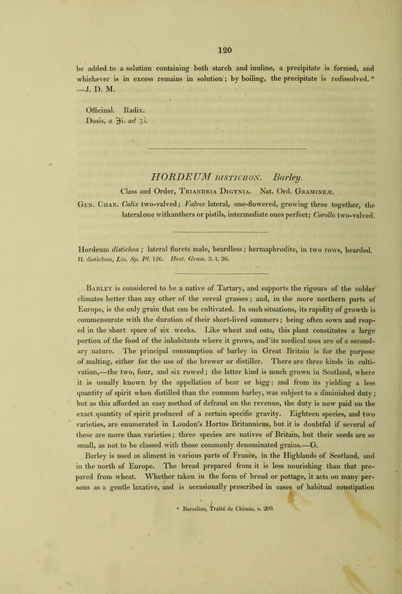 be added to a solution containing both starch and inuline, a precipitate is formed, and whichever is in excess remains in solution; by boiling, the precipitate is redissolved.* —J. D. M. Officinal. Radix. Dosis, a 9i. ad 5i. Class and Order, Triandria Digynia. Nat. Ord. Gramineac. Gen. Char. Calix two-valved; Valves lateral, one-flowered, growing three together, the lateral one withanthers or pistils, intermediate ones perfect; Corolla two-valved. Hordeum distichon; lateral florets male, beardless; hermaphrodite, in two rows, bearded. H. distichon, Lin. Sp. PL 126. Host. Gram. 3. t. 36. Barley is considered to be a native of Tartary, and supports the rigours of the colder climates better than any other of the cereal grasses; and, in the more northern parts of Europe, is the only grain that can be cultivated. In such situations, its rapidity of growth is commensurate with the duration of their short-lived summers; being often sown and reap- ed in the short space of six weeks. Like wheat and oats, this plant constitutes a large portion of the food of the inhabitants where it grows, and'its medical uses are of a second- ary nature. The principal consumption of barley in Great Britain is for the purpose of malting, either for the use of the brewer or distiller. There are three kinds in culti- vation,—the two, four, and six rowed; the latter kind is much grown in Scotland, where it is usually known by the appellation of bear or bigg; and from its yielding a less quantity of spirit when distilled than the common barley, was subject to a diminished duty; but as this afforded an easy method of defraud on the revenue, the duty is now paid on the exact quantity of spirit produced of a certain specific gravity. Eighteen species, and two varieties, are enumerated in Loudon’s Hortus Britannicus, but it is doubtful if several of these are more than varieties; three species are natives of Britain, but their seeds are so small, as not to be classed with those commonly denominated grains.—G. Barley is used as aliment in various parts of France, in the Highlands of Scotland, and in the north of Europe. The bread prepared from it is less nourishing than that pre- pared from wheat. Whether taken in the form of bread or pottage, it acts on many per- sons as a gentle laxative, and is occasionally prescribed in cases of habitual constipation HORDEUM distichon. Barley.