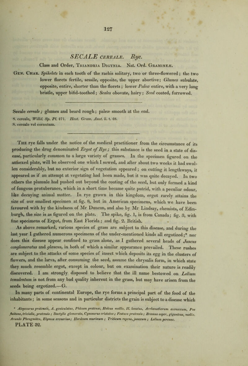 SEC ALE cere ale. Rye. Class and Order, Triandria Digynia. Nat. Ord. Gramine*. Gen. Char. Spikelets in each tooth of the rachis solitary, two or three-flowered ; the two lower florets fertile, sessile, opposite, the upper abortive; Glumes subulate, opposite, entire, shorter than the florets ; lower Palece entire, with a very long bristle, upper bifid-toothed; Scales obovate, hairy; Seed coated, furrowed. Secale cereale; glumes and heard rough; palese smooth at the end. S. cereale, Willd. Sp. PI. 471. Host. Gram. Aust. ii. t. 48. S. cereale vel cornutum. The rye falls under the notice of the medical practitioner from the circumstance of its producing the drug denominated Ergot of Rye ; this substance is the seed in a state of dis- ease, particularly common to a large variety of grasses. In the specimen figured on the annexed plate, will be observed one which I sowed, and after about two weeks it had swol- len considerably, but no exterior sign of vegetation appeared; on cutting it lengthways, it appeared as if an attempt at vegetating had been made, but it was quite decayed. In two others the plumule had pushed out beyond the coating of the seed, but only formed a kind of fungous protuberance, which in a short time became quite putrid, with a peculiar odour, like decaying animal matter. In rye grown in this kingdom, ergot rarely attains the size of our smallest specimen at fig. 8, but in American specimens, which we have been favoured with by the kindness of Mr Duncan, and also by Mr Lindsay, chemists, of Edin- burgh, the size is as figured on the plate. The spike, fig. 1, is from Canada; fig. 3, with fine specimens of Ergot, from East Florida; and fig. 2. British. As above remarked, various species of grass are subject to this disease, and during the last year I gathered numerous specimens of the under-mentioned kinds all ergotized;* nor does this disease appear confined to grass alone, as I gathered several heads of Juncus conglomeratus and glaucus, in both of which a similar appearance prevailed. These rushes are subject to the attacks of some species of insect Avhich deposits its egg in the clusters of flowers, and the larva, after consuming the seed, assume the chrysalis form, in which state they much resemble ergot, except in colour, but on examination their nature is readily- discovered. I am strongly disposed to believe that the ill name bestowed on Lolium temulentum is not from any bad quality inherent in the grass, but may have arisen from the seeds being ergotized.—G. In many parts of continental Europe, the rye forms a principal part of the food of the inhabitants; in some seasons and in particular districts the grain is subject to a disease which * Alopecurus pratensis, A. geniculatus, Plileum prat ease, Holcus mollis, H. lanatus, Arrhenatherum avenaceum, Poa Jluitans, trivialis, pratensis ; Dactylis glomerata, Cynosurus cristatus ; Festuca pratensis; Bromns asper, giganteus, mollis. Arundo Phragmites, Elymut arenarius; Ilordeum murinum ; Triticum repent, junceum ; Lolium perenne. PLATE 32.