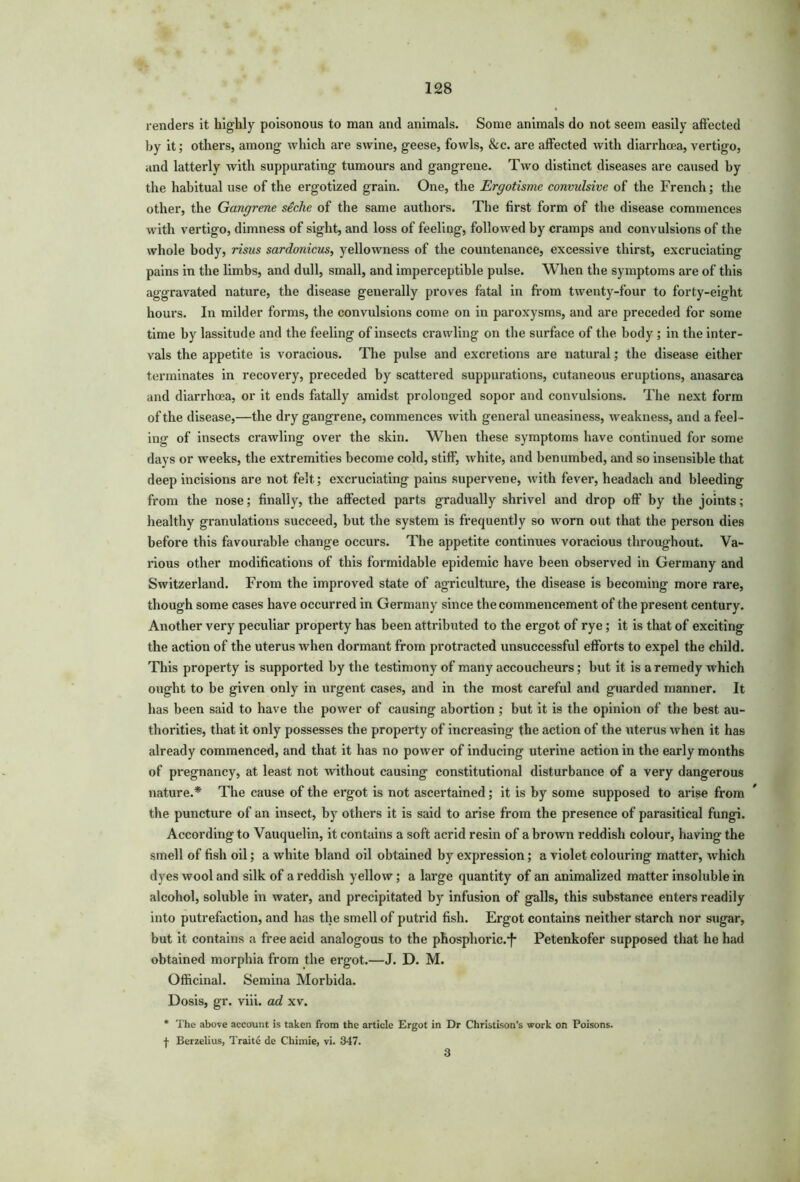renders it highly poisonous to man and animals. Some animals do not seem easily affected by it; others, among which are swine, geese, fowls, &c. are affected with diarrhoea, vertigo, and latterly with suppurating tumours and gangrene. Two distinct diseases are caused by the habitual use of the ergotized grain. One, the Ergotisme convulsive of the French; the other, the Gangrene siche of the same authors. The first form of the disease commences with vertigo, dimness of sight, and loss of feeling, followed by cramps and convulsions of the whole body, risus sardonicus, yellowness of the countenance, excessive thirst, excruciating pains in the limbs, and dull, small, and imperceptible pulse. When the symptoms are of this aggravated nature, the disease generally proves fatal in from twenty-four to forty-eight hours. In milder forms, the convulsions come on in paroxysms, and are preceded for some time by lassitude and the feeling of insects crawling on the surface of the body ; in the inter- vals the appetite is voracious. The pulse and excretions are natural; the disease either terminates in recovery, preceded by scattered suppurations, cutaneous eruptions, anasarca and diarrhoea, or it ends fatally amidst prolonged sopor and convulsions. The next form of the disease,—the dry gangrene, commences with general uneasiness, weakness, and a feel- ing of insects crawling over the skin. When these symptoms have continued for some days or weeks, the extremities become cold, stiff, white, and benumbed, and so insensible that deep incisions are not felt; excruciating pains supervene, with fever, headach and bleeding from the nose; finally, the affected parts gradually shrivel and drop off by the joints; healthy granulations succeed, but the system is frequently so worn out that the person dies before this favourable change occurs. The appetite continues voracious throughout. Va- rious other modifications of this formidable epidemic have been observed in Germany and Switzerland. From the improved state of agriculture, the disease is becoming more rare, though some cases have occurred in Germany since the commencement of the present century. Another very peculiar property has been attributed to the ergot of rye; it is that of exciting the action of the uterus when dormant from protracted unsuccessful efforts to expel the child. This property is supported by the testimony of many accoucheurs; but it is a remedy which ought to be given only in urgent cases, and in the most careful and guarded manner. It has been said to have the power of causing abortion; but it is the opinion of the best au- thorities, that it only possesses the property of increasing the action of the uterus when it has already commenced, and that it has no power of inducing uterine action in the early months of pregnancy, at least not without causing constitutional disturbance of a very dangerous nature.* The cause of the ergot is not ascertained; it is by some supposed to arise from the puncture of an insect, by others it is said to arise from the presence of parasitical fungi. According to Vauquelin, it contains a soft acrid resin of a brown reddish colour, having the smell of fish oil; a white bland oil obtained by expression; a violet colouring matter, wffiich dyes wool and silk of a reddish yellow; a large quantity of an animalized matter insoluble in alcohol, soluble in water, and precipitated by infusion of galls, this substance enters readily into putrefaction, and has the smell of putrid fish. Ergot contains neither starch nor sugar, but it contains a free acid analogous to the phosphoric.^ Petenkofer supposed that he had obtained morphia from the ergot.—J. D. M. Officinal. Semina Morbida. Dosis, gr. viii. ad xv. * The above account is taken from the article Ergot in Dr ChristLson’s work on Poisons. + Berzelius, Traite de Chimie, vi. 347. 3