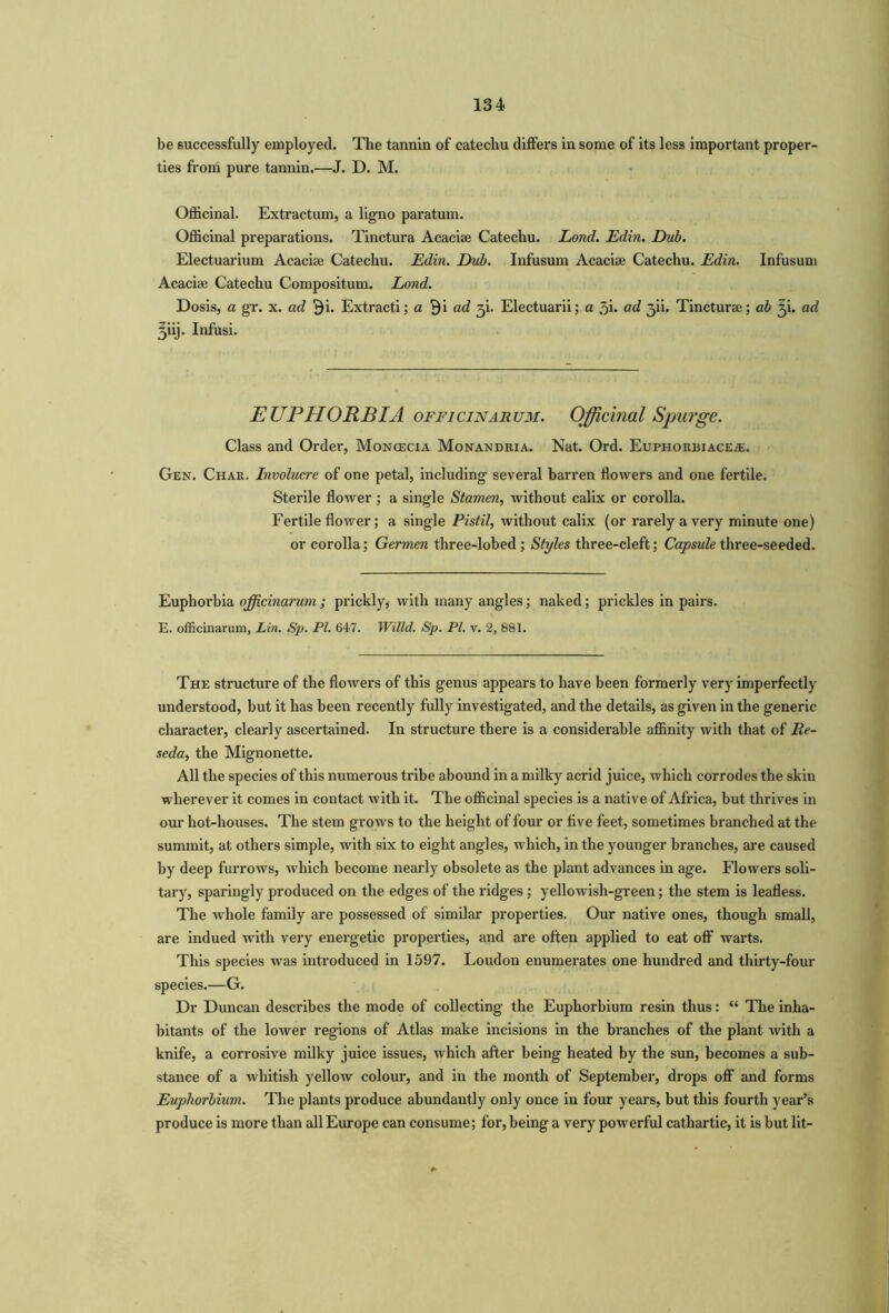 be successfully employed. The tannin of catechu differs in some of its less important proper- ties from pure tannin.—J. D. M. Officinal. Extractum, a ligno paratum. Officinal preparations. Tinctura Acaciae Catechu. Lond. Edin. Dub. Electuarium Acaciae Catechu. Edin. Dub. Infusum Acaciae Catechu. Edin. Infusum Acaciae Catechu Compositum. Lond. Dosis, a gr. x. ad Bb Extracti; a Bi ad g\. Electuarii; a 3i. ad 3U. Tincturae; ab 3b ad 3iij. Infusi. EUPHORBIA officinarum. Officinal Spurge. Class and Order, Moncecia Monandria. Nat. Ord. Euphorbiace.&. Gen. Char. Involucre of one petal, including several barren flowers and one fertile. Sterile flower ; a single Stamen, without calix or corolla. Fertile flower; a single Pistil, without calix (or rarely a very minute one) or corolla; Germen three-lobed; Styles three-cleft; Capsule three-seeded. Euphorbia officinarum j prickly, with many angles; naked; prickles in pairs. E. officinarum, Lin. Sp. PI. 647. Willd. Sp. PL v. 2, 881. The structure of the flowers of this genus appears to have been formerly very imperfectly understood, but it has been recently fully investigated, and the details, as given in the generic character, clearly ascertained. In structure there is a considerable affinity with that of Re- seda, the Mignonette. All the species of this numerous tribe abound in a milky acrid juice, which corrodes the skin wherever it comes in contact with it. The officinal species is a native of Africa, but thrives in our hot-houses. The stem grows to the height of four or five feet, sometimes branched at the summit, at others simple, with six to eight angles, which, in the younger branches, are caused by deep furrows, which become nearly obsolete as the plant advances in age. Flowers soli- tary, sparingly produced on the edges of the ridges ; yellowish-green; the stem is leafless. The whole family are possessed of similar properties. Our native ones, though small, are indued with very energetic properties, and are often applied to eat off warts. This species was introduced in 1597. Loudon enumerates one hundred and thirty-four species.—G. Dr Duncan describes the mode of collecting the Euphorbium resin thus: “ The inha- bitants of the lower regions of Atlas make incisions in the branches of the plant with a knife, a corrosive milky juice issues, which after being heated by the sun, becomes a sub- stance of a whitish yellow colour, and in the month of September, drops off and forms Euphorbium. The plants produce abundantly only once in four years, but this fourth year’s produce is more than all Europe can consume; for, being a very powerful cathartic, it is but lit-