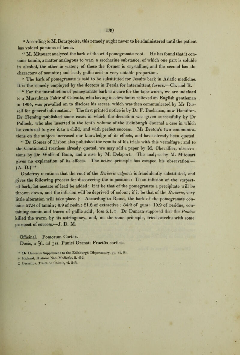 “ Accordingto M. Bourgeoise, this remedy ought never to be administered until the patient has voided portions of taenia. “ M. Mitouart analyzed the bark of the wild pomegranate root. He has found that it con- tains tannin, a matter analogous to wax, a saccharine substance, of which one part is soluble in alcohol, the other in water; of these the former is crystalline, and the second has the characters of mannite; and lastly gallic acid in very notable proportion. “ The bark of pomegranate is said to be substituted for Jesuits bark in Asiatic medicine. It is the remedy employed by the doctors in Persia for intermittent fevers.—Ch. and R. “ For the introduction of pomegranate bark as a cure for the tape-worm, we are indebted to a Mussulman Fakir of Calcutta, who having in a few hours relieved an English gentleman in 1804, was prevailed on to disclose his secret, which was then communicated by Mr Rus- sell for general information. The first printed notice is by Dr F. Buchanan, now Hamilton. Dr Fleming published some cases in which the decoction was given successfully by Dr Pollock, who also inserted in the tenth volume of the Edinburgh Journal a case in which he ventured to give it to a child, and with perfect success. Mr Breton’s two communica- tions on the subject increased our knowledge of its effects, and have already been quoted. “ Dr Gomez of Lisbon also published the results of his trials with this vermifuge; and to the Continental treatises already quoted, we may add a paper by M. Chevallier, observa- tions by Dr Wolff of Bonn, and a case by M. Delaport. The analysis by M. Mitouart gives no explanation of its effects. The active principle has escaped his observation.— (A. D.)”* Godefroy mentions that the root of the Berberis vulgaris is fraudulently substituted, and gives the following process for discovering the imposition : To an infusion of the suspect- ed bark, let acetate of lead be added ; if it be that of the pomegranate a precipitate will be thrown down, and the infusion will be deprived of colour; if it be that of the Berberis, very little alteration will take place, f According to Reuss, the bark of the pomegranate con- tains 27.8 of tannin; 0.9 of resin; 21.8 of extractive; 34.2 of gum ; 10.2 of residue, con- taining tannin and traces of gallic acid ; loss 5.1. £ Dr Duncan supposed that the Punica killed the worm by its astringency, and, on the same principle, tried catechu with some prospect of success.—J. D. M. Officinal. Pomorum Cortex. Dosis, a Bi. ad 3SS. Punici Granati Fructus corticis. * Dr Duncan’s Supplement to the Edinburgh Dispensatory, pp. 83, 84. | Richard, Histoire Nat. Medicale, ii. 412. + Berzelius, Traite de Chimie, vi. 345.