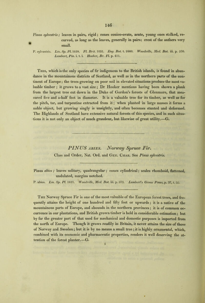 Pinus sylvestris; leaves in pairs, rigid ; cones conico-ovate, acute, young ones stalked, re- curved, as long as the leaves, generally in pairs; crest of the anthers very small. P. sylvestris. Lin. Sp. PI. 1418. FI. Brit. 1031. Eng. Bot. t. 2460. Woodville, Med. Bot. iii. p. 570. Lambert, Pin. i. t. i. Hooker, Br. FI. p. 411. This, which is the only species of fir indigenous to the British islands, is found in abun- dance in the mountainous districts of Scotland, as well as in the northern parts of the con- tinent of Europe; the trees growing on poor soil in elevated situations produce the most va- luable timber ; it grows to a vast size ; Dr Hooker mentions having been shown a plank from the largest tree cut down in the Duke of Gordon’s forests of Glenmore, that mea- sured five and a-half feet in diameter. It is a valuable tree for its timber, as well as for the pitch, tar, and turpentine extracted from it; when planted in large masses it forms a noble object, but growing singly is unsightly, and often becomes stunted and deformed. The Highlands of Scotland have extensive natural forests of this species, and in such situa- tions it is not only an object of much grandeur, but likewise of great utility.—G. PINUS abies. Norway Spruce Fir. Class and Order, Nat. Ord. and Gen. Char. See Pinus sylvestris. Pinus abies ; leaves solitary, quadrangular; cones cylindrical; scales rhomboid, flattened, undulated, margins notched. P. abies. Lin. Sp. PI. 1421. Woodville, Med. Bot. iii. p. 573. Lambert's Genus Pinus, p. 37, t. 35. The Norway Spruce Fir is one of the most valuable of the European forest trees, and fre- quently attains the height of one hundred and fifty feet or upwards; it is a native of the mountainous parts of Europe, and abounds in the northern provinces; it is of common oc- currence in our plantations, and British grown timber is held in considerable estimation; but by far the greater part of that used for mechanical and domestic purposes is imported from the north of Europe. Though it grows readily in Britain, it never attains the size of those of Norway and Sweden; but it is by no means a small tree; it is highly ornamental, which, combined with its economic and pharmaceutic properties, renders it well deserving the at- tention of the forest planter.—G. 4