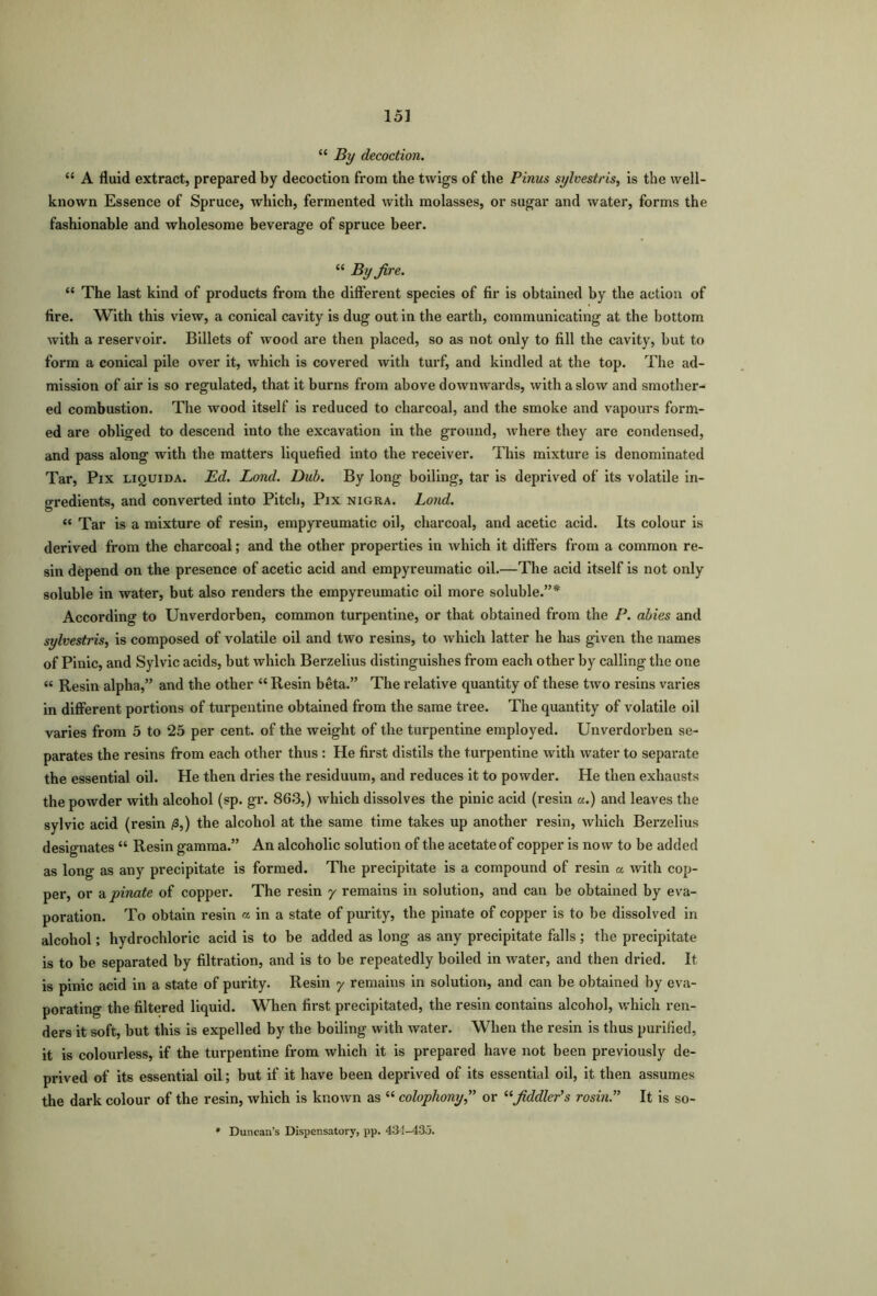 “ By decoction. “ A fluid extract, prepared by decoction from the twigs of the Pinus sylvestris, is the well- known Essence of Spruce, which, fermented with molasses, or sugar and water, forms the fashionable and wholesome beverage of spruce beer. “ By fire. “ The last kind of products from the different species of fir is obtained by the action of fire. With this view, a conical cavity is dug out in the earth, communicating at the bottom with a reservoir. Billets of wood are then placed, so as not only to fill the cavity, but to form a conical pile over it, which is covered with turf, and kindled at the top. The ad- mission of air is so regulated, that it burns from above downwards, with a slow and smother- ed combustion. The wood itself is reduced to charcoal, and the smoke and vapours form- ed are obliged to descend into the excavation in the ground, where they are condensed, and pass along with the matters liquefied into the receiver. This mixture is denominated Tar, Pix liquida. Ed. Lond. Dub. By long boiling, tar is deprived of its volatile in- gredients, and converted into Pitch, Pix nigka. Lond. « Tar is a mixture of resin, empyreumatic oil, charcoal, and acetic acid. Its colour is derived from the charcoal; and the other properties in which it differs from a common re- sin depend on the presence of acetic acid and empyreumatic oil.—The acid itself is not only soluble in water, but also renders the empyreumatic oil more soluble.”* According to Unverdorben, common turpentine, or that obtained from the P. abies and sylvestris, is composed of volatile oil and two resins, to which latter he has given the names of Pinic, and Sylvie acids, but which Berzelius distinguishes from each other by calling the one « Resin alpha,” and the other “ Resin beta.” The relative quantity of these two resins varies in different portions of turpentine obtained from the same tree. The quantity of volatile oil varies from 5 to 25 per cent, of the weight of the turpentine employed. Unverdorben se- parates the resins from each other thus : He first distils the turpentine with water to separate the essential oil. He then dries the residuum, and reduces it to powder. He then exhausts the powder with alcohol (sp. gr. 863,) which dissolves the pinic acid (resin a.) and leaves the sylvic acid (resin /3,) the alcohol at the same time takes up another resin, which Berzelius designates “ Resin gamma.” An alcoholic solution of the acetate of copper is now to be added as long as any precipitate is formed. The precipitate is a compound of resin a with cop- per, or a pinate of copper. The resin y remains in solution, and can be obtained by eva- poration. To obtain resin « in a state of purity, the pinate of copper is to be dissolved in alcohol; hydrochloric acid is to be added as long as any precipitate falls; the precipitate is to be separated by filtration, and is to be repeatedly boiled in water, and then dried. It is pinic acid in a state of purity. Resin y remains in solution, and can be obtained by eva- porating tbe filtered liquid. When first precipitated, the resin contains alcohol, which ren- ders it soft, but this is expelled by the boiling with water. When the resin is thus purified, it is colourless, if the turpentine from which it is prepared have not been previously de- prived of its essential oil; but if it have been deprived of its essential oil, it then assumes the dark colour of the resin, which is known as “ colophony,” or “fiddler’s rosin.” It is so-