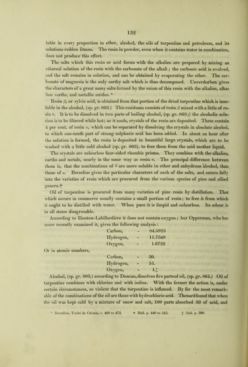 luble in every proportion in ether, alcohol, the oils of turpentine and petroleum, and its solutions redden litmus. The resin in powder, even when it contains water in combination, does not produce this effect. The salts which this resin or acid forms with the alkalies are prepared by mixing an ethereal solution of the resin with the carbonate of the alkali; the carbonic acid is evolved, and the salt remains in solution, and can be obtained by evaporating the ether. The car- bonate of magnesia is the only earthy salt which is thus decomposed. Unverdorben gives the characters of a great many salts formed by the union of this resin with the alkalies, alka- line earths, and metallic oxides. * Resin 13, or sylvic acid, is obtained from that portion of the dried turpentine which is inso- luble in the alcohol, (sp. gr. 863.) This residuum consists of resin /3 mixed with a little of re- sin «. It is to be dissolved in two parts of boiling alcohol, (sp. gr. 863;) the alcoholic solu- tion is to be filtered while hot; as it cools, crystals of the resin are deposited. These contain 4 per cent, of resin «, which can be separated by dissolving the crystals in absolute alcohol, to which one-tenth part of strong sulphuric acid has been added. In about an hour after the solution is formed, the resin is deposited in beautiful large crystals, which are to be washed with a little cold alcohol (sp. gr. 863), to free them from the acid mother liquid. The crystals are colourless fQur-sided rhombic prisms. They combine with the alkalies, earths and metals, nearly in the same way as resin a. The principal difference between them is, that the combinations of 8 are more soluble in ether and anhydrous alcohol, than those of a. Berzelius gives the particular characters of each of the salts, and enters fully into the varieties of resin which are procured from the various species of pine and allied genera.*)* Oil of turpentine is procured from many varieties of pine resin by distillation. That which occurs in commerce usually contains a small portion of resin; to free it from which it ought to be distilled with water. When pure it is limpid and colourless. Its odour is in all states disagreeable. According to Houton-Labillardiere it does not contain oxygen ; but Opperman, who has more recently examined it, gives the following analysis: Carbon, - 84.5923 Hydrogen, - 11.7349 Oxygen, - 1.6722 Or in atomic numbers, Carbon, - 30. Hydrogen, - 51. Oxygen, - \.\ Alcohol, (sp. gr. 803,) according to Duncan, dissolves five partsof oil, (sp. gr. 865.) Oil of turpentine combines with chlorine and with iodine. With the former the action is, under certain circumstances, so violent that the turpentine is inflamed. By far the most remark- able of the combinations of the oil are those with hydrochloric acid. Thenardfound that when the oil was kept cold by a mixture of snow and salt, 100 parts absorbed 33 of acid, and * Uerzelius, Traite de C'himie, v. 468 to 472. + Ibid. p. 440 to 545. * Ibid. p. 390.