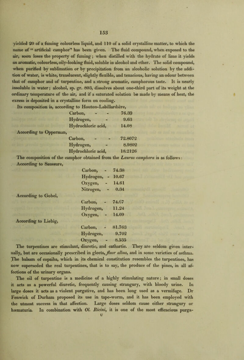 yielded 20 of a fuming colourless liquid, and 110 of a solid crystalline matter, to which the name of “ artificial camphor” has been given. The fluid compound, when exposed to the air, soon loses the property of fuming; when distilled with the hydrate of lime it yields an aromatic, colourless, oily-looking fluid, soluble in alcohol and ether. The solid compound, when purified by sublimation or by precipitation from an alcoholic solution by the addi- tion of water, is white, translucent, slightly flexible, and tenacious, having an odour between that of camphor and of turpentine, and a strong aromatic, camphorous taste. It is nearly insoluble in water; alcohol, sp. gr. 803, dissolves about one-third part of its weight at the ordinary temperature of the air, and if a saturated solution be made by means of heat, the excess is deposited in a crystalline form on cooling-. Its composition is, according to Houton-Labillardiere, Carbon, 76.39 Hydrogen, 9.63 Hydrochloric acid, 14.08 According to Opperman, Carbon, 72.8072 Hydrogen, 8.9802 Hydrochloric acid, 18.2126 The composition of the camphor obtained from the Laurus camphora is as follows: According to Saussure, Carbon, 74.38 Hydrogen, - 10.67 Oxygen, 14.61 Nitrogen, 0.34 According to Gobel, Carbon, 74.67 Hydrogen, 11.24 Oxygen, 14.09 According to Liebig, Carbon, 81.763 Hydrogen, 9.702 Oxygen, 8.535 The turpentines are stimulant, diuretic, and cathartic. They are seldom given inter- nally, but are occasionally prescribed in gleets, Jluor albus, and in some varieties of asthma. The balsam of copaiba, which in its chemical constitution resembles the turpentines, has now superseded the real turpentines, that is to say, the produce of the pines, in all af- fections of the urinary organs. The oil of turpentine is a medicine of a highly stimulating nature; in small doses it acts as a powerful diuretic, frequently causing strangury, with bloody urine. In large doses it acts as a violent purgative, and has been long used as a vermifuge. Dr Fenwick of Durham proposed its use in tape-worm, and it has been employed with the utmost success in that affection. Large doses seldom cause either strangury or hsematuria. In combination with 01. Ricini, it is one of the most efficacious purga-