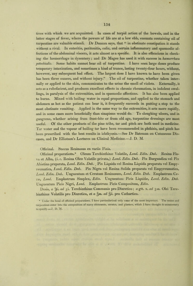 tives with which we are acquainted. In cases of torpid action of the bowels, and in the latter stages of fever, where the powers of life are at a low ebb, enemata containing oil of turpentine are valuable stimuli. Dr Duncan says, that “ in obstinate constipation it stands without a rival. In enteritis, peritonitis, colic, and certain inflammatory and spasmodic af- fections of the abdominal viscera, it acts almost as a specific. It is also efficacious in check- ing the haemorrhage in dysentery; and Dr Magee has used it with success in luemorrhcea petechialis. Some habits cannot bear oil of turpentine. I bave seen large doses produce temporary intoxication, and sometimes a kind of trance, lasting twenty-four hours, without, however, any subsequent bad effect. The largest dose I have known to have been given has been three ounces, and without injury.” The oil of turpentine, whether taken inter- nally or applied to the skin, communicates to the urine the smell of violets. Externally, it acts as a rubefacient, and produces excellent effects in chronic rheumatism, in indolent swel- lings, in paralysis of the extremities, and in spasmodic affections. It has also been applied to burns. Mixed with boiling water in equal proportions, and applied to the stomach and abdomen as hot as the patient can bear it, it frequently succeeds in putting a stop to the most obstinate vomiting. Applied in the same way to the extremities, it acts more rapidly, and in some cases more beneficially than sinapisms would do. To sloughing ulcers, and in gangrene, whether arising from frost-bite or from old age, turpentine dressings are most useful. Of the other products of the pine tribe, tar and pitch are both used in medicine. Tar water and the vapour of boiling tar have been recommended in phthisis, and pitch has been prescribed with the best results in ichthyosis.—See Dr Bateman on Cutaneous Dis- eases, and Dr Elliotson’s Lectures on Clinical Medicine.—J. D. M. Officinal. Succus Resinosus ex variis Pinis. Officinal preparations.* Oleum Terebinthinse Volatile, Lond. Edin. Dub. Resina Fla- va et Alba, (i. e. Resina Oleo Volatile privata,) Lond. Edin. Dub. Pix Burgundica vel Pix Abietina preparata, Lond. Edin. Dub. Pix Liquida vel Resina Liquida preparata vel Empv- reumatica, Lond. Edin. Dub. Pix Nigra vel Resina Solida preparata vel Empyreumatica, Lond. Edin. Dub. Unguentum et Ceratum Resinosum, Lond. Edin. Dub. Emplastruin Ce- ra?, Lond. Emplastrum Simplex, Edin. Unguentum Picis Liquids?, Loud. Edin. Dub. Unguentum Picis Nigri, Lond. Emplastrum Picis Compositum, Edin. Dosis, a 3k ad 5b Terebinthinse Communis pro Diuretico; a gtt. x. ad jss. Olei Tere- binthinse Volatilis pro Diuretico, et a 3SS. ad 3U. pro Cathartico. * Under the head of officinal preparations, I have particularized only some of the most important. The resins and turpentines enter into the composition of many ointments, cerates, and plasters, which I have thought it unnecessary to specify'.—J. D. M.