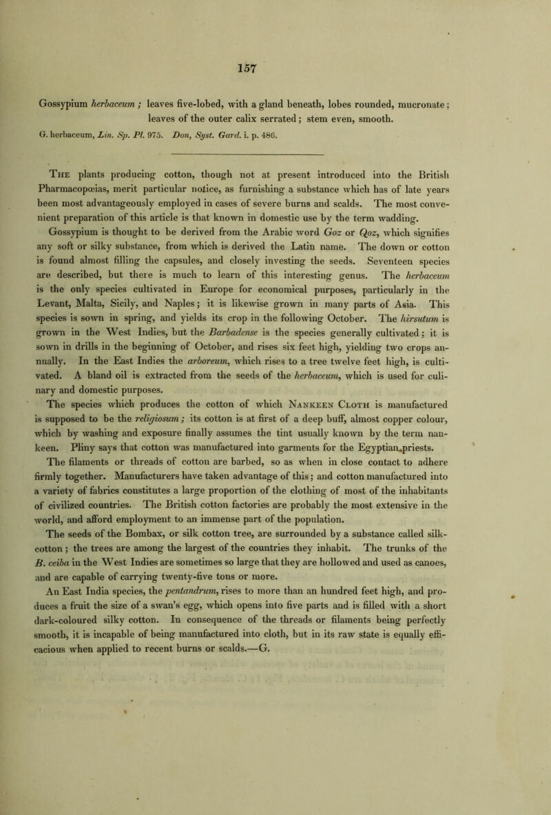 Gossypium herbaceum ; leaves five-lobed, with a gland beneath, lobes rounded, mucronate; leaves of the outer calix serrated; stem even, smooth. G. herbaceum, Lin. Sp. PI. 975. Don, Syst. Gat'd, i. p. 486. The plants producing cotton, though not at present introduced into the British Pharmacopoeias, merit particular notice, as furnishing a substance which has of late years been most advantageously employed in cases of severe burns and scalds. The most conve- nient preparation of this article is that known in domestic use by the term wadding. Gossypium is thought to be derived from the Arabic word Goz or Qoz, which signifies any soft or silky substance, from which is derived the Latin name. The down or cotton is found almost filling the capsules, and closely investing the seeds. Seventeen species are described, but theie is much to learn of this interesting genus. The herbaceum is the only species cultivated in Europe for economical purposes, particularly in the Levant, Malta, Sicily, and Naples; it is likewise grown in many parts of Asia. This species is sown in spring, and yields its crop in the following October. The hirsutum is grown in the West Indies, hut the Barbadense is the species generally cultivated; it is sown in drills in the beginning of October, and rises six feet high, yielding two crops an- nually. In the East Indies the arboreum, which rises to a tree twelve feet high, is culti- vated. A bland oil is extracted from the seeds of the herbaceum, which is used for culi- nary and domestic purposes. The species which produces the cotton of which Nankeen Cloth is manufactured is supposed to be the religiosum ; its cotton is at first of a deep buff, almost copper colour, which by washing and exposure finally assumes the tint usually known by the term nan- keen. Pliny says that cotton was manufactured into garments for the Egyptianupriests. The filaments or threads of cotton are barbed, so as when in close contact to adhere firmly together. Manufacturers have taken advantage of this; and cotton manufactured into a variety of fabrics constitutes a large proportion of the clothing of most of the inhabitants of civilized countries. The British cotton factories are probably the most extensive in the world, and afford employment to an immense part of the population. The seeds of the Bombax, or silk cotton tree, are surrounded by a substance called silk- cotton ; the trees are among the largest of the countries they inhabit. The trunks of the B. ceiba in the West Indies are sometimes so large that they are hollowed and used as canoes, and are capable of carrying twenty-five tons or more. An East India species, the pentandrum, rises to more than an hundred feet high, and pro- duces a fruit the size of a swan’s egg, which opens into five parts and is filled with a short dark-coloured silky cotton. In consequence of the threads or filaments being perfectly smooth, it is incapable of being manufactured into cloth, but in its raw state is equally effi- cacious when applied to recent burns or scalds.—G.