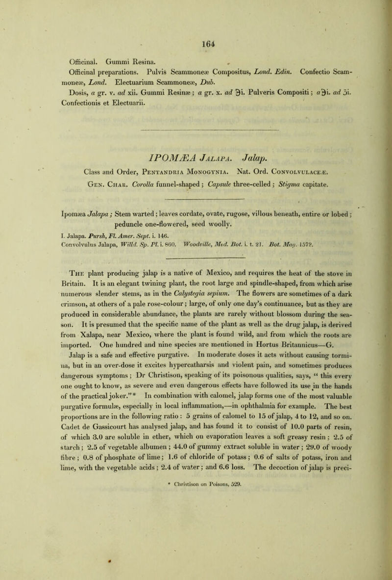 Officinal. Gummi Resina. Officinal preparations. Pulvis Scammoneae Compositus, Lond. Edin. Confectio Scam- nioneae, Lond. Electuarium Scammoneae, Dub. Dosis, a gr. v. ad xii. Gummi Resinae ; a gr. x. ad $i. Pulveris Compositi; «$i. ad 5i. Confectionis et Electuarii. IPOMJEA Jalapa. Jalap. Class and Order, Pentandrja Monogynia. Nat. Ord. Convolvulacea:. Gen. Char. Corolla funnel-shaped ; Capsule three-celled ; Stigma capitate. Ipomaea Jalapa ; Stem warted; leaves cordate, ovate, rugose, villous beneath, entire or lobed ; peduncle one-flowered, seed woolly. I. Jalapa. Pursh, FI. Amer. Sept. i. 146. Convolvulus Jalapa, Willd. Sp. PI. i. 860. Woodville, Med. Bot. i. t. 21. Bot. May. 1575*. The plant producing jalap is a native of Mexico, and requires the heat of the stove in Britain. It is an elegant twining plant, the root large and spindle-shaped, from which arise numerous slender stems, as in the Calystegia sepium. The flowers are sometimes of a dark crimson, at others of a pale rose-colour; large, of only one day’s continuance, but as they are produced in considerable abundance, the plants are rarely without blossom during the sea- son. It is presumed that the specific name of the plant as well as the drug jalap, is derived from Xalapa, near Mexico, where the plant is found wild, and from which the roots are imported. One hundred and nine species are mentioned in Hortus Britannicus—G. Jalap is a safe and effective purgative. In moderate doses it acts without causing tormi- na, but in an over-dose it excites hypercatharsis and violent pain, and sometimes produces dangerous symptoms ; Dr Christison, speaking of its poisonous qualities, says, “ this every one ought to know, as severe and even dangerous effects have followed its use in the hands of the practical joker.” * In combination with calomel, jalap forms one of the most valuable purgative formulae, especially in local inflammation,—in ophthalmia for example. The best proportions are in the following ratio : 5 grains of calomel to 15 of jalap, 4 to 12, and so on. Cadet de Gassicourt has analysed jalap, and has found it to consist of 10.0 parts of resin, of which 3.0 are soluble in ether, which on evaporation leaves a soft greasy resin; 2.5 of starch ; 2.5 of vegetable albumen ; 44.0 of gummy extract soluble in water ; 29.0 of woody fibre; 0.8 of phosphate of lime; 1.6 of chloride of potass; 0.6 of salts of potass, iron and lime, with the vegetable acids ; 2.4 of water; and 6.6 loss. The decoction of jalap is preci- * Christison on Poisons, 529.