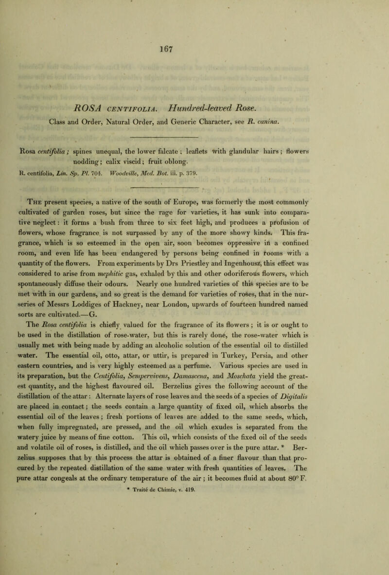 ROSA centifolia. Hundred-leaved Rose. Class and Order, Natural Order, and Generic Character, see R. canina. Rosa centifolia ; spines unequal, the lower falcate ; leaflets with glandular hairs; flowers nodding; calix viscid; fruit oblong. R. centifolia, Lin. Sp. PI. 704. Woodville, Med. Bot. iii. p. 379. The present species, a native of the south of Europe, was formerly the most commonly cultivated of garden roses, but since the rage for varieties, it has sunk into compara- tive neglect: it forms a bush from three to six feet high, and produces a profusion of flowers, whose fragrance is not surpassed by any of the more showy kinds. This fra- grance, which is so esteemed in the open air, soon becomes oppressive in a confined room, and even life has been endangered by persons being confined in rooms with a quantity of the flowers. From experiments by Drs Priestley and Ingenhousz, this effect was considered to arise from mephitic gas, exhaled by this and other odoriferous flowers, which spontaneously diffuse their odours. Nearly one hundred varieties of this species are to be met with in our gardens, and so great is the demand for varieties of roses, that in the nur- series of Messrs Loddiges of Hackney, near London, upwards of fourteen hundred named sorts are cultivated.—G. The Rosa centifolia is chiefly valued for the fragrance of its flowers; it is or ought to be used in the distillation of rose-water, but this is rarely done, the rose-water which is usually met with being made by adding an alcoholic solution of the essential oil to distilled water. The essential oil, otto, attar, or uttir, is prepared in Turkey, Persia, and other eastern countries, and is very highly esteemed as a perfume. Various species are used in its preparation, but the Centifolia, Sempervivens, Damascena, and Moschata yield the great- est quantity, and the highest flavoured oil. Berzelius gives the following account of the distillation of the attar : Alternate layers of rose leaves and the seeds of a species of Digitalis are placed in contact; the seeds contain a large quantity of fixed oil, which absorbs the essential oil of the leaves; fresh portions of leaves are added to the same seeds, which, when fully impregnated, are pressed, and the oil which exudes is separated from the watery juice by means of fine cotton. This oil, which consists of the fixed oil of the seeds and volatile oil of roses, is distilled, and the oil which passes over is the pure attar. * Ber- zelius supposes that by this process the attar is obtained of a finer flavour than that pro- cured by the repeated distillation of the same water with fresh quantities of leaves. The pure attar congeals at the ordinary temperature of the air; it becomes fluid at about 80° F. * Traite de Chimie, v. 419.
