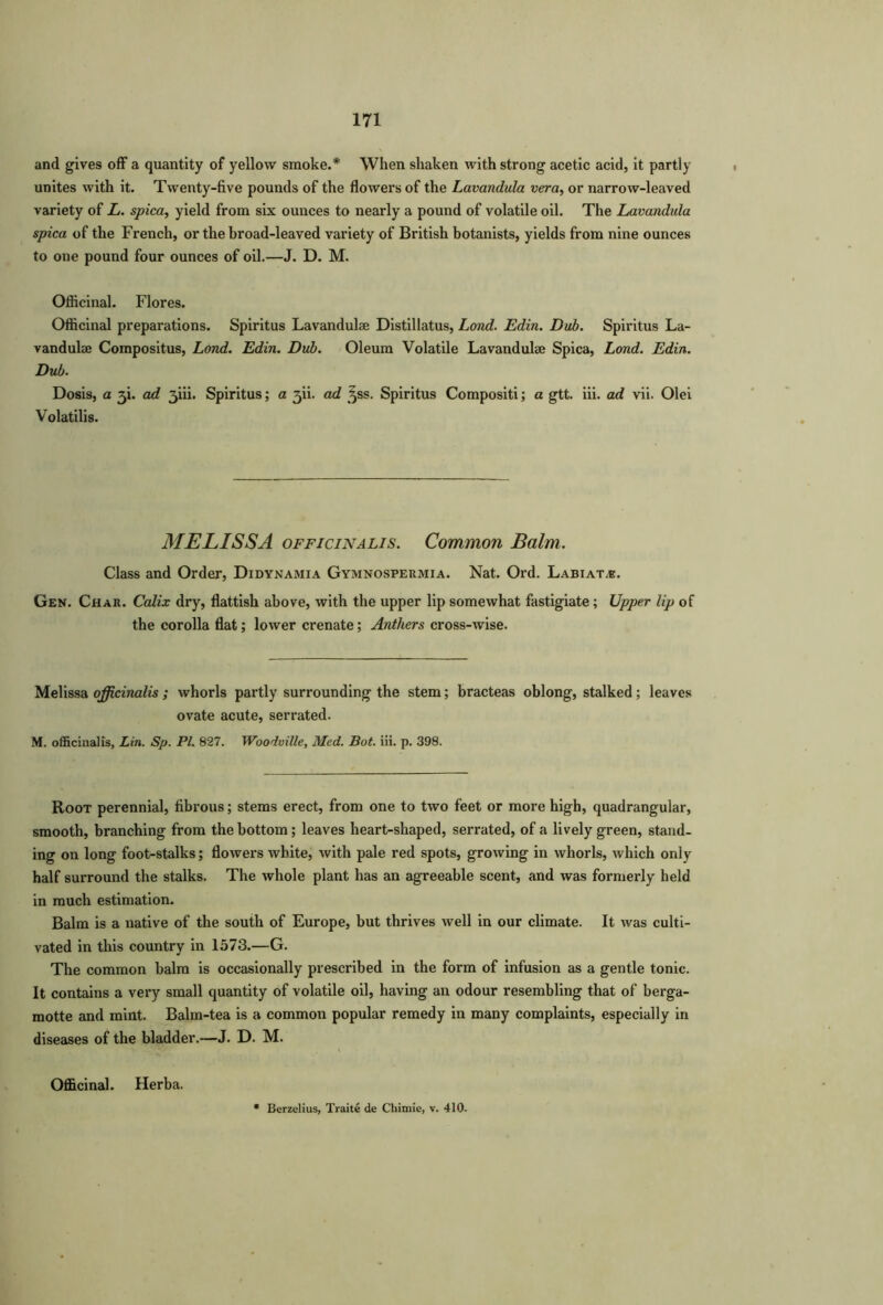 and gives off a quantity of yellow smoke.* When shaken with strong acetic acid, it partly unites with it. Twenty-five pounds of the flowers of the Lavandula vera, or narrow-leaved variety of L. spica, yield from six ounces to nearly a pound of volatile oil. The Lavandula spica of the French, or the broad-leaved variety of British botanists, yields from nine ounces to one pound four ounces of oil.—J. D. M. Officinal. Flores. Officinal preparations. Spiritus Lavandulae Distillatus, Lond. Edin. Dub. Spiritus La- vandulae Compositus, Lond. Edin. Dub. Oleum Volatile Lavandulae Spica, Lond. Edin. Dub. Dosis, a 3b ad 3iii. Spiritus; a 3U. ad ^ss. Spiritus Compositi; a gtt. iii. ad vii. Olei Volatilis. MELISSA officinalis. Common Balm. Class and Order, Didynamia Gymnospeumia. Nat. Ord. Labiate. Gen. Char. Calix dry, flatfish above, with the upper lip somewhat fastigiate; Upper lip of the corolla flat; lower crenate; Anthers cross-wise. Melissa officinalis ; whorls partly surrounding the stem; bracteas oblong, stalked; leaves ovate acute, serrated. M. officinalis, Lin. Sp. PI. 827. Woodville, Med. Bot. iii. p. 398. Root perennial, fibrous; stems erect, from one to two feet or more high, quadrangular, smooth, branching from the bottom; leaves heart-shaped, serrated, of a lively green, stand- ing on long foot-stalks; flowers white, with pale red spots, growing in whorls, which only half surround the stalks. The whole plant has an agreeable scent, and was formerly held in much estimation. Balm is a native of the south of Europe, but thrives well in our climate. It was culti- vated in this country in 1573.—G. The common balm is occasionally prescribed in the form of infusion as a gentle tonic. It contains a very small quantity of volatile oil, having an odour resembling that of berga- motte and mint. Balm-tea is a common popular remedy in many complaints, especially in diseases of the bladder.—J. D. M. Officinal. Herba.
