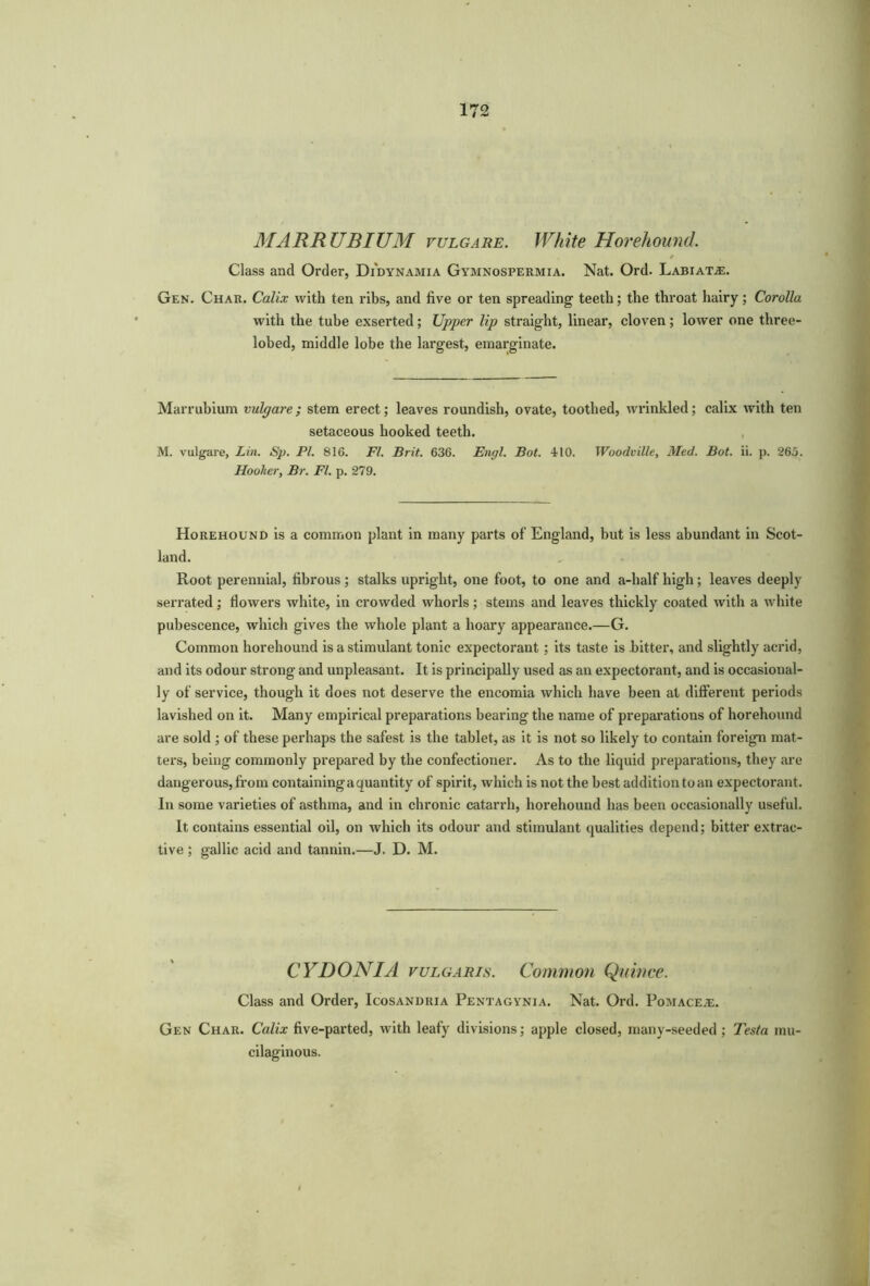 MARRUBIUM vulgare. White Horehound. * Class and Order, Di'dynamia Gymnospermia. Nat. Ord. Labiate. Gen. Char. Calix with ten ribs, and five or ten spreading teeth; the throat hairy; Corolla with the tube exserted ; Upper lip straight, linear, cloven ; lower one three- lobed, middle lobe the largest, emarginate. Marrubium vulgare; stem erect; leaves roundish, ovate, toothed, wrinkled; calix with ten setaceous hooked teeth. M. vulgare, Lin. Sp. PI. 816. FI. Brit. 636. Enrjl. Bot. 410. Woodville, Med. Bot. ii. p. 265. Hooker, Br. FI. p. 279. Horehound is a common plant in many parts of England, but is less abundant in Scot- land. Root perennial, fibrous ; stalks upright, one foot, to one and a-half high; leaves deeply serrated; flowers white, in crowded whorls; stems and leaves thickly coated with a white pubescence, which gives the whole plant a hoary appearance.—G. Common horehound is a stimulant tonic expectorant; its taste is bitter, and slightly acrid, and its odour strong and unpleasant. It is principally used as an expectorant, and is occasional- ly of service, though it does not deserve the encomia which have been at different periods lavished on it. Many empirical preparations bearing the name of preparations of horehound are sold ; of these perhaps the safest is the tablet, as it is not so likely to contain foreign mat- ters, being commonly prepared by the confectioner. As to the liquid preparations, they are dangerous, from containing a quantity of spirit, which is not the best addition to an expectorant. In some varieties of asthma, and in chronic catarrh, horehound has been occasionally useful. It contains essential oil, on which its odour and stimulant qualities depend; bitter extrac- tive ; gallic acid and tannin.—J. D. M. CYDONIA vulgaris. Common Qnitice. Class and Order, Icosandria Pentagynia. Nat. Ord. Pomace^e. Gen Char. Calix five-parted, with leafy divisions; apple closed, many-seeded; Testa mu- cilaginous.