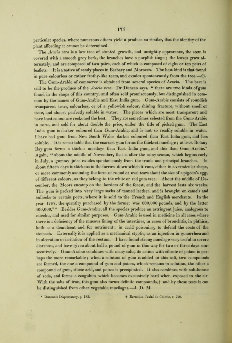 particular species, where numerous others yield a produce so similar, that the identityof the plant affording it cannot be determined. The Acacia vera is a low tree of stunted growth, and unsightly appearance, the stem is covered with a smooth grey bark, the branches have a purplish tinge; the leaves grow al- ternately, and are composed of two pairs, each of which is composed of eight or ten pairs of leaflets. It is a native of sandy places in Barbary and Morocco. The best kind is that found in pure colourless or rather frothy-like tears, and exudes spontaneously from the tree.—G. The Gum-Arabic of commerce is obtained from several species of Acacia. The best is said to be the produce of the Acacia vera. Dr Duncan says, “ there are two kinds of gum found in the shops of this country, and often sold promiscuously, but distinguished in com- mon by the names of Gum-Arabic and East India gum. Gum-Arabic consists of roundish transparent tears, colourless, or of a yellowish colour, shining fracture, without smell or taste, and almost perfectly soluble in water. The pieces which are most transparent and have least colour are reckoned the best. They are sometimes selected from the Gum-Arabic in sorts, and sold for about double the price, under the title of picked gum. The East India gum is darker coloured than Gum-Arabic, and is not so readily soluble in water. I have had gum from New South Wales darker coloured than East India gum, and less soluble. It is remarkable that the coarsest gum forms the thickest mucilage; at least Botany Bay gum forms a thicker mucilage than East India gum, and this than Gum-Arabic.” Again, “ about the middle of November, that is after the rainy season, which begins early in July, a gummy juice exudes spontaneously from the trunk and principal branches. In about fifteen days it thickens in the furrow down which it runs, either in a vermicular shape, or more commonly assuming the form of round or oval tears about the size of a pigeon’s egg, of different colours, as they belong to the white or red gum tree. About the middle of De- cember, the Moors encamp on the borders of the forest, and the harvest lasts six weeks. The gum is packed into very large sacks of tanned leather, and is brought on camels and bullocks to certain ports, where it is sold to the French and English merchants. In the year 1787, the quantity purchased by the former was 800,000 pounds, and by the latter 400,000.”* Besides Gum-Arabic, all the species produce an astringent juice, analogous to catechu, and used for similar purposes. Gum-Arabic is used in medicine in all cases where there is a deficiency of the mucous lining of the intestines, in cases of bronchitis, in phthisis, both as a demulcent and for nutriment; in acrid poisoning, to defend the coats of the stomach. Externally it is applied as a mechanical styptic, as an injection in gonorrhoea and in ulceration or irritation of the rectum. I have found strong mucilage very useful in severe diarrhoea, and have given about half a pound of gum in this way for two or three days con- secutively. Gum-Arabic combines with many salts, its action with silicate of potass is per- haps the more remarkable; when a solution of gum is added to this salt, two compounds are formed, the one a compound of gum and potass, which remains in solution, the other a compound of gum, silicic acid, and potass is precipitated. It also combines with sub-borate of soda, and forms a coagulum which becomes excessively hard when exposed to the air. With the salts of iron, this gum also forms definite compounds, f and by these tests it can be distinguished from other vegetable mucilages.—J. D. M.
