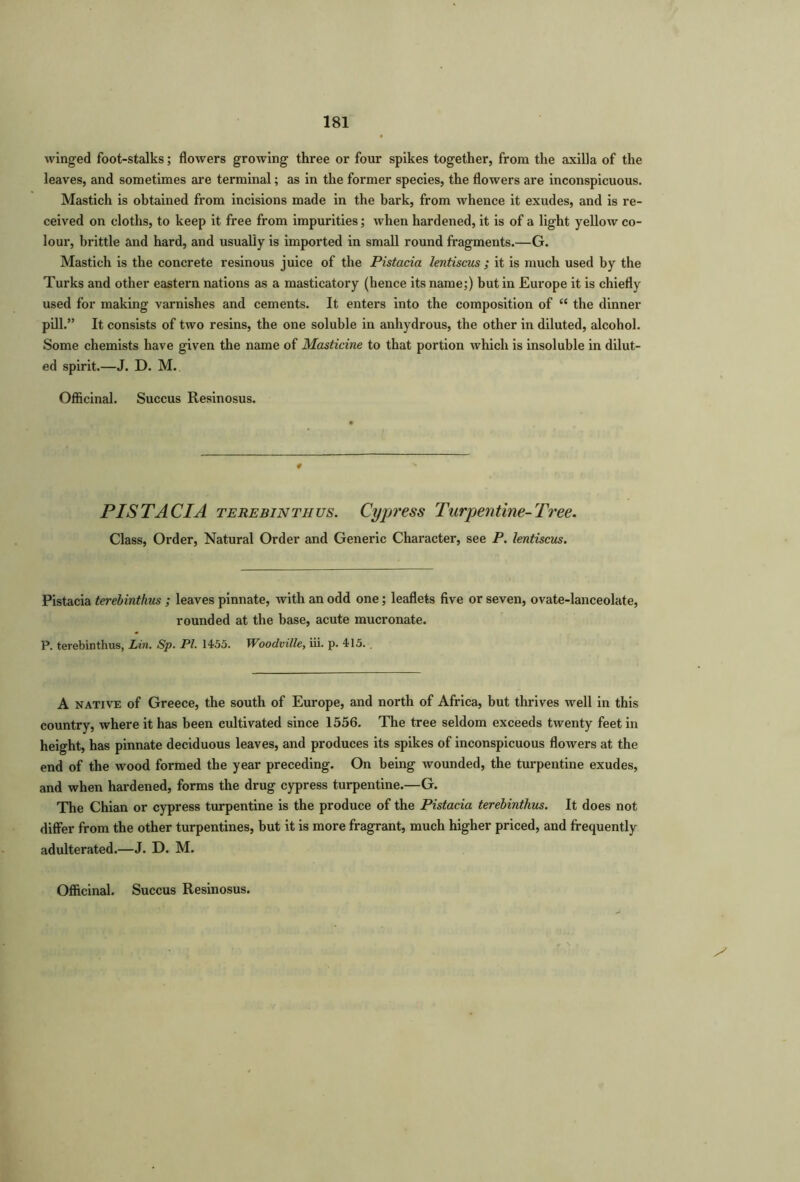 winged foot-stalks; flowers growing three or four spikes together, from the axilla of the leaves, and sometimes are terminal; as in the former species, the flowers are inconspicuous. Mastich is obtained from incisions made in the bark, from whence it exudes, and is re- ceived on cloths, to keep it free from impurities; when hardened, it is of a light yellow co- lour, brittle and hard, and usually is imported in small round fragments.—G. Mastich is the concrete resinous juice of the Pistacia lentiscus ; it is much used by the Turks and other eastern nations as a masticatory (hence its name;) but in Europe it is chiefly used for making varnishes and cements. It enters into the composition of “ the dinner pill.” It consists of two resins, the one soluble in anhydrous, the other in diluted, alcohol. Some chemists have given the name of Masticine to that portion which is insoluble in dilut- ed spirit.—J. D. M. Officinal. Succus Resinosus. 4 PISTACIA terebinthus. Cypress Turpentine-Tree. Class, Order, Natural Order and Generic Character, see P. lentiscus. Pistacia terebinthus ; leaves pinnate, with an odd one; leaflets five or seven, ovate-lanceolate, rounded at the base, acute mucronate. P. terebinthus, Lin. Sp. Pl. 1455. Woodville, iii. p. 415. . A native of Greece, the south of Europe, and north of Africa, but thrives well in this country, where it has been cultivated since 1556. The tree seldom exceeds twenty feet in height, has pinnate deciduous leaves, and produces its spikes of inconspicuous flowers at the end of the wood formed the year preceding. On being wounded, the turpentine exudes, and when hardened, forms the drug cypress turpentine.—G. The Chian or cypress turpentine is the produce of the Pistacia terebinthus. It does not differ from the other turpentines, but it is more fragrant, much higher priced, and frequently adulterated.—J. D. M.