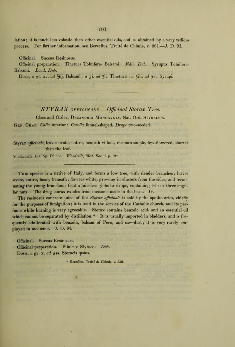 lation; it is much less volatile than other essential oils, and is obtained by a very tedious process. For farther information, see Berzelius, Traite de Chimie, v. 361.—J. D. M. Officinal. Succus Resinosus. Officinal preparation. Tinctura Toluiferae Balsami. Fdin. Dub. Syrupus Toluiferae Balsami. Lond. Dub. Dosis, a gr. xv. ad 3ij. Balsami; a 3L ad 3ii. Tincturae; a 3iii. ad 3vi. Syrupi. STYRAX officinale. Officinal Storax-Tree. Class and Order, Decandria Monogynia, Nat. Ord. Styrace^e. Gen. Char. Calix inferior ; Corolla funnel-shaped, Drupe two-seeded. Styrax officinale, leaves ovate, entire, beneath villous, racemes simple, few-flowered, shorter than the leaf. S. officinale, Lin. Sp. PI. 635. Woodville, Med. Bot. ii. p. 197. This species is a native of Italy, and forms a low tree, with slender branches; leaves ovate, entire, hoary beneath; flowers white, growing in clusters from the sides, and termi- nating the young branches; fruit a juiceless globular drupe, containing two or three angu- lar nuts. The drug storax exudes from incisions made in the bark.—G. The resinosus concrete juice of the Styrax officinale is sold by the apothecaries, chiefly for the purposes of fumigation; it is used in the service of the Catholic church, and its per- fume while burning is very agreeable. Storax contains benzoic acid, and an essential oil which cannot be separated by distillation.* It is usually imported in bladders, and is fre- quently adulterated with benzoin, balsam of Peru, and saw-dust; it is very rarely em- ployed in medicine.—J. D. M. Officinal. Succus Resinosus. Officinal preparation. Pilulae e Styrace. Dub. Dosis, a gr. x. ad 3ss. Storacis ipsius.