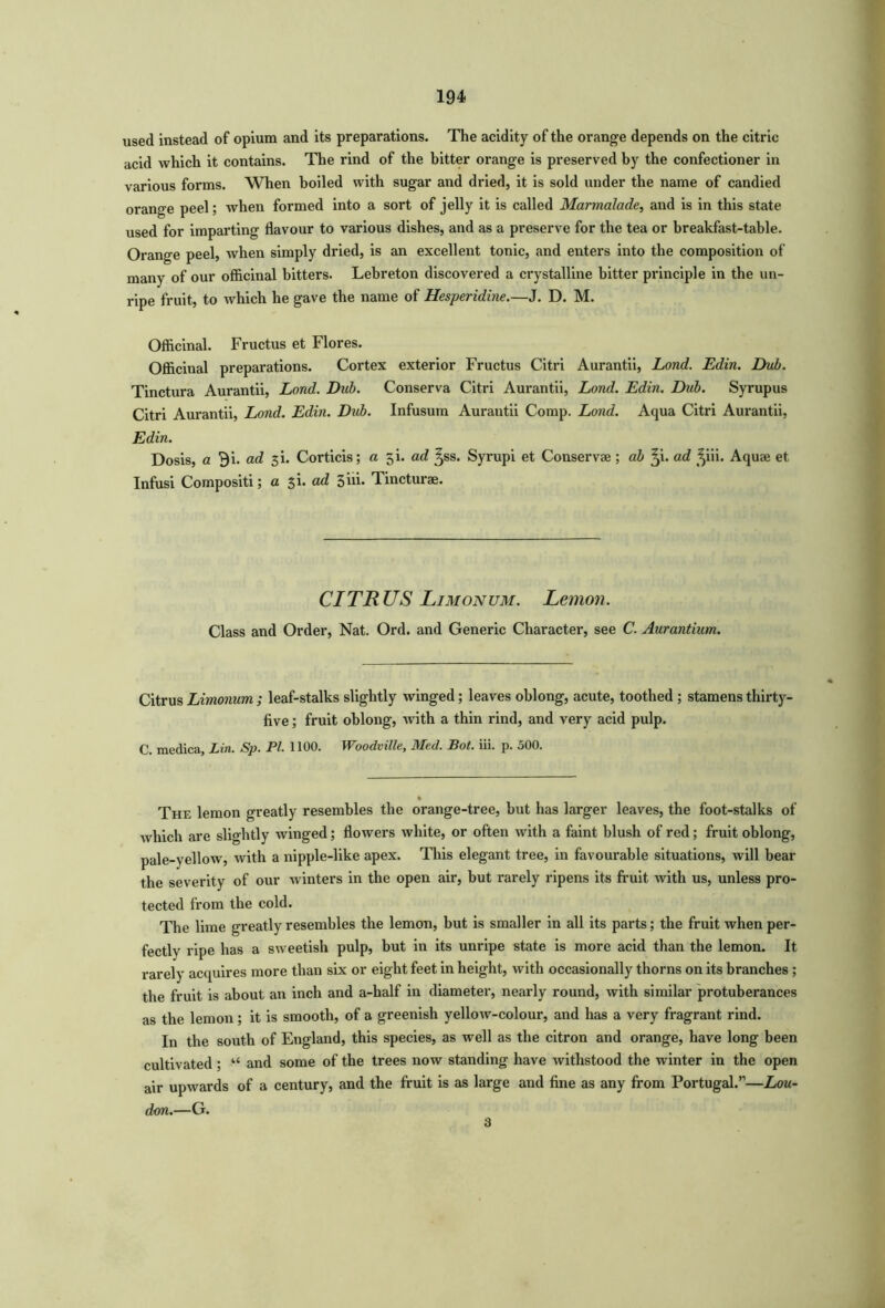 used instead of opium and its preparations. The acidity of the orange depends on the citric acid which it contains. The rind of the bitter orange is preserved by the confectioner in various forms. When boiled with sugar and dried, it is sold under the name of candied orange peel; when formed into a sort of jelly it is called Marmalade, and is in this state used for imparting flavour to various dishes, and as a preserve for the tea or breakfast-table. Orange peel, when simply dried, is an excellent tonic, and enters into the composition of many of our officinal bitters. Lebreton discovered a crystalline bitter principle in the un- ripe fruit, to which he gave the name of Hesperidine.—J. D. M. Officinal. Fructus et Flores. Officinal preparations. Cortex exterior Fructus Citri Aurantii, Lond. Edin. Dub. Tinctura Aurantii, Lond. Dub. Conserva Citri Aurantii, Lond. Edin. Dub. Syrupus Citri Aurantii, Lond. Edin. Dub. Infusum Aurantii Comp. Lond. Aqua Citri Aurantii, Edin. Dosis, a Bi. ad 3L Corticis; a 5k ad ^ss. Syrupi et Conservae ; ab Q. ad ^iii. Aquae et Infusi Compositi; a $i. ad 3iii. Tincturae. CITRUS Limonum. Lemon. Class and Order, Nat. Ord. and Generic Character, see C. Aurantium. Citrus Limonum ; leaf-stalks slightly winged; leaves oblong, acute, toothed ; stamens thirty- five ; fruit oblong, with a thin rind, and very acid pulp. C. medica, Lin. Sp. PL 1100. Woodville, Med. Bot. iii. p. 500. The lemon greatly resembles the orange-tree, but has larger leaves, the foot-stalks of which are slightly winged; flowers white, or often with a faint blush of red; fruit oblong, pale-yellow, with a nipple-like apex. This elegant tree, in favourable situations, will bear the severity of our winters in the open air, but rarely ripens its fruit with us, unless pro- tected from the cold. The lime greatly resembles the lemon, but is smaller in all its parts; the fruit when per- fectly ripe has a sweetish pulp, but in its unripe state is more acid than the lemon. It rarely acquires more than six or eight feet in height, with occasionally thorns on its branches ; the fruit is about an inch and a-half in diameter, nearly round, with similar protuberances as the lemon; it is smooth, of a greenish yellow-colour, and has a very fragrant rind. In the south of England, this species, as well as the citron and orange, have long been cultivated ; •“ and some of the trees now standing have withstood the winter in the open air upwards of a century, and the fruit is as large and fine as any from Portugal.”—Lou- don.—G. 3