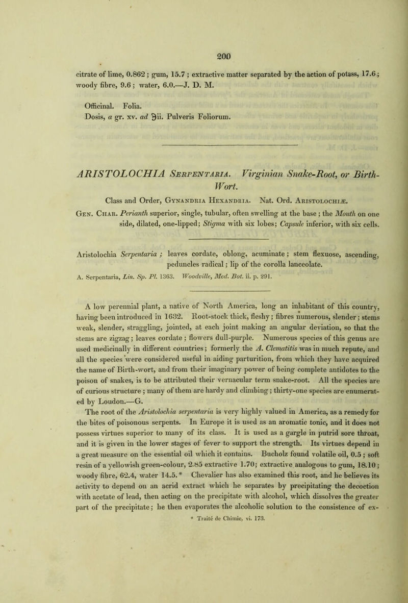 citrate of lime, 0.862 ; gum, 15.7 ; extractive matter separated by the action of potass, 17.6; woody fibre, 9.6; water, 6.0.—J. D. M. Officinal. Folia. Dosis, a gr. xv. ad Bii. Pulveris Foliorum. ARISTOLOCHIA Serfentaria. Virginian Snake-Root, or Birth- Wort. Class and Order, Gynandria Hexandria. Nat. Ord. Aristolochia:. Gen. Char. Perianth superior, single, tubular, often swelling at the base ; the Mouth on one side, dilated, one-lipped; Stigma with six lobes; Capsule inferior, with six cells. Aristolochia Serpentaria ; leaves cordate, oblong, acuminate; stem flexuose, ascending, peduncles radical; lip of the corolla lanceolate. A. Serpentaria, Lin. Sp. PL 1363. Wooclville, Med. Bot. ii. p. 291. A low perennial plant, a native of North America, long an inhabitant of this country, having been introduced in 1632. Root-stock thick, fleshy; fibres numerous, slender; stems weak, slender, straggling, jointed, at each joint making an angular deviation, so that the stems are zigzag; leaves cordate ; flowers dull-purple. Numerous species of this genus are used medicinally in different countries; formerly the A. Clematitis was in much repute, and all the species were considered useful in aiding parturition, from which they have acquired the name of Birth-wort, and from their imaginary power of being complete antidotes to the poison of snakes, is to be attributed their vernacular term snake-root. All the species are of curious structure ; many of them are hardy and climbing; thirty-one species are enumerat- ed by Loudon.—G. The root of the Aristolochia serpentaria is very highly valued in America, as a remedy for the bites of poisonous serpents. In Europe it is used as an aromatic tonic, and it does not possess virtues superior to many of its class. It is used as a gargle in putrid sore throat, and it is given in the lower stages of fever to support the strength. Its virtues depend in a great measure on the essential oil which it contains. Bucholz found volatile oil, 0.5 ; soft resin of a yellowish green-colour, 2.85 extractive 1.70; extractive analogous to gum, 18.10; -woody fibre, 62.4, water 14.5. * Chevalier has also examined this root, and he believes its activity to depend on an acrid extract which he separates by precipitating the decoction with acetate of lead, then acting on the precipitate with alcohol, which dissolves the greater part of the precipitate; he then evaporates the alcoholic solution to the consistence of ex- * Traite de Chimie, vi. 173.