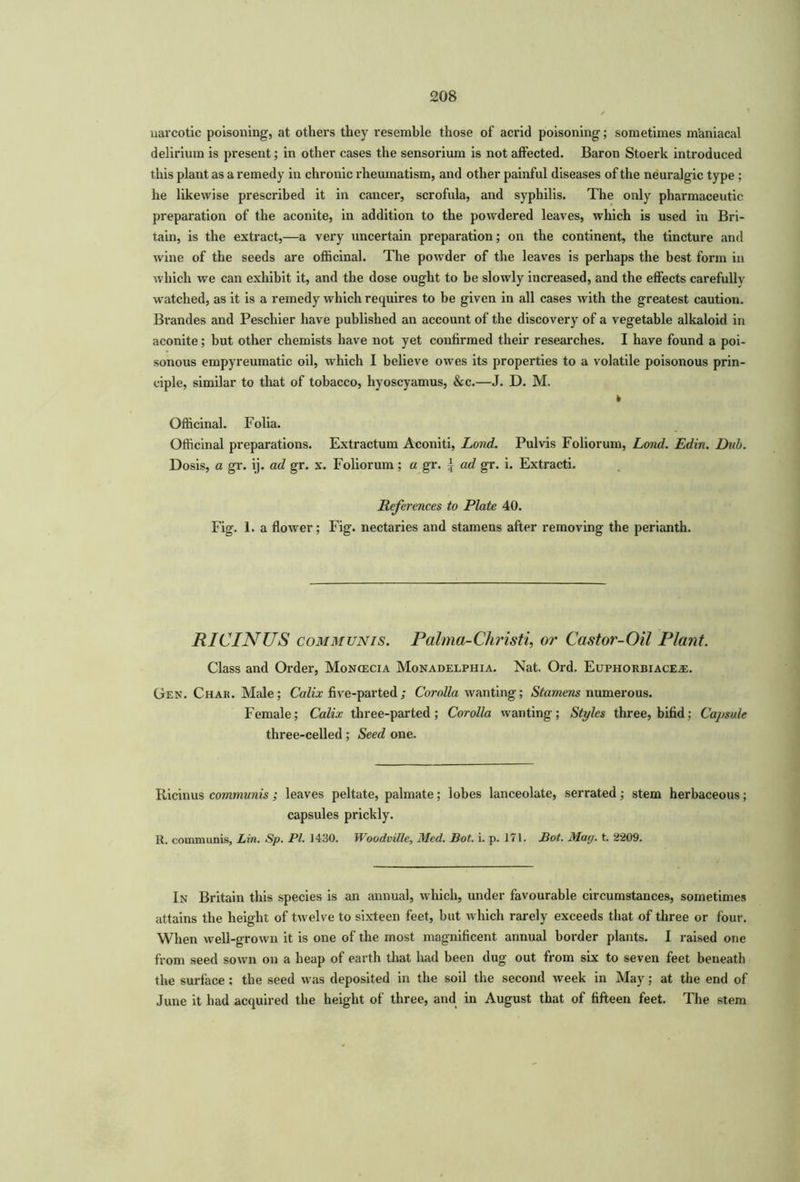 narcotic poisoning, at others they resemble those of acrid poisoning; sometimes maniacal delirium is present; in other cases the sensorium is not affected. Baron Stoerk introduced this plant as a remedy in chronic rheumatism, and other painful diseases of the neuralgic type ; he likewise prescribed it in cancer, scrofula, and syphilis. The only pharmaceutic preparation of the aconite, in addition to the powdered leaves, which is used in Bri- tain, is the extract,—a very uncertain preparation; on the continent, the tincture and wine of the seeds are officinal. The powder of the leaves is perhaps the best form in which we can exhibit it, and the dose ought to be slowly increased, and the effects carefully watched, as it is a remedy which requires to be given in all cases with the greatest caution. Brandes and Peschier have published an account of the discovery of a vegetable alkaloid in aconite; but other chemists have not yet confirmed their researches. I have found a poi- sonous empyreumatic oil, which I believe owes its properties to a volatile poisonous prin- ciple, similar to that of tobacco, hyoscyamus, &c.—J. D. M. k Officinal. Folia. Officinal preparations. Extractum Aconiti, Lond. Pulvis Foliorum, Land. Edin. Did). Dosis, a gr. ij. ad gr. x. Foliorum; a gr. \ ad gr. i. Extracti. References to Plate 40. Fig. 1. a flower; Fig. nectaries and stamens after removing the perianth. RICINUS communis. Palma-Christi, or Castor-Oil Plant. Class and Order, Moncecia Monadelphia. Nat. Ord. Euphorbiace^e. Gen. Char. Male; Calix five-parted; Corolla wanting; Stamens numerous. Female; Calix three-parted; Corolla wanting; Styles three, bifid; Capsule three-celled; Seed one. Ricinus communis; leaves peltate, palmate; lobes lanceolate, serrated; stem herbaceous; capsules prickly. H. communis, Lin. Sp. PI. 1430. Woodville, Med. Sot. i. p. 171. Sot. Mug. t. 2209. In Britain this species is an annual, which, under favourable circumstances, sometimes attains the height of twelve to sixteen feet, but which rarely exceeds that of three or four. When well-grown it is one of the most magnificent annual border plants. I raised one from seed sown on a heap of earth that had been dug out from six to seven feet beneath the surface ; the seed was deposited in the soil the second week in May; at the end of June it had acquired the height of three, and in August that of fifteen feet. The stem