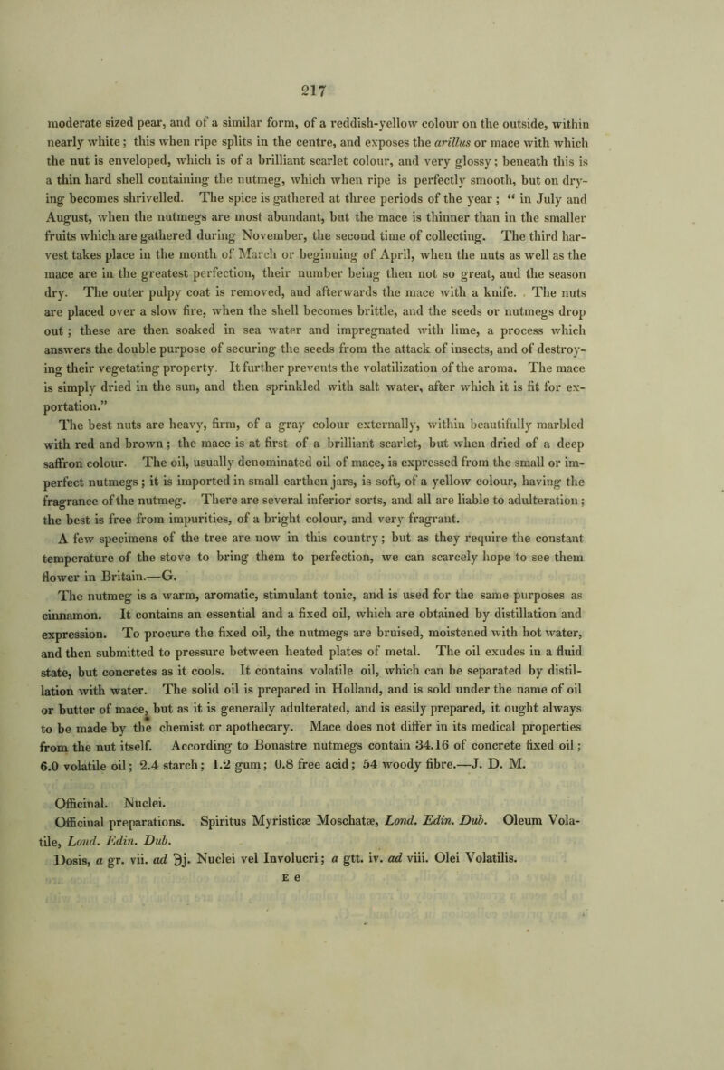 moderate sized pear, and of a similar form, of a reddish-yellow colour on the outside, within nearly white; this when ripe splits in the centre, and exposes the arillus or mace with which the nut is enveloped, which is of a brilliant scarlet colour, and very glossy; beneath this is a thin hard shell containing the nutmeg, which when ripe is perfectly smooth, but on dry- ing becomes shrivelled. The spice is gathered at three periods of the year ; “ in July and August, when the nutmegs are most abundant, but the mace is thinner than in the smaller fruits which are gathered during November, the second time of collecting. The third har- vest takes place in the month of March or beginning of April, when the nuts as well as the mace are in the greatest perfection, their number being then not so great, and the season dry. The outer pulpy coat is removed, and afterwards the mace with a knife. The nuts are placed over a slow fire, when the shell becomes brittle, and the seeds or nutmegs drop out ; these are then soaked in sea water and impregnated with lime, a process which answers the double purpose of securing the seeds from the attack of insects, and of destroy- ing their vegetating property. It further prevents the volatilization of the aroma. The mace is simply dried in the sun, and then sprinkled with salt water, after which it is fit for ex- portation.” The best nuts are heavy, firm, of a gray colour externally, within beautifully marbled with red and brown; the mace is at first of a brilliant scarlet, but when dried of a deep saffron colour. The oil, usually denominated oil of mace, is expressed from the small or im- perfect nutmegs; it is imported in small earthen jars, is soft, of a yellow colour, having the fragrance of the nutmeg. There are several inferior sorts, and all are liable to adulteration ; the best is free from impurities, of a bright colour, and very fragrant. A few specimens of the tree are now in this country; but as they require the constant temperature of the stove to bring them to perfection, we can scarcely hope to see them flower in Britain.—G. The nutmeg is a warm, aromatic, stimulant tonic, and is used for the same purposes as cinnamon. It contains an essential and a fixed oil, which are obtained by distillation and expression. To procure the fixed oil, the nutmegs are bruised, moistened with hot water, and then submitted to pressure between heated plates of metal. The oil exudes in a fluid state, but concretes as it cools. It contains volatile oil, which can be separated by distil- lation with water. The solid oil is prepared in Holland, and is sold under the name of oil or butter of mace, but as it is generally adulterated, and is easily prepared, it ought always to be made by the chemist or apothecary. Mace does not differ in its medical properties from the nut itself. According to Bonastre nutmegs contain 34.16 of concrete fixed oil; 6.0 volatile oil; 2.4 starch; 1.2 gum; 0.8 free acid; 54 woody fibre.—J. D. M. Officinal. Nuclei. Officinal preparations. Spiritus Myristicae Moschatse, Lond. Edin. Dub. Oleum Vola- tile, Loud. Edin. Dub. Dosis, a gr. vii. ad Bj. Nuclei vel Involucri; a gtt. iv. ad viii. Olei Volatilis. E e
