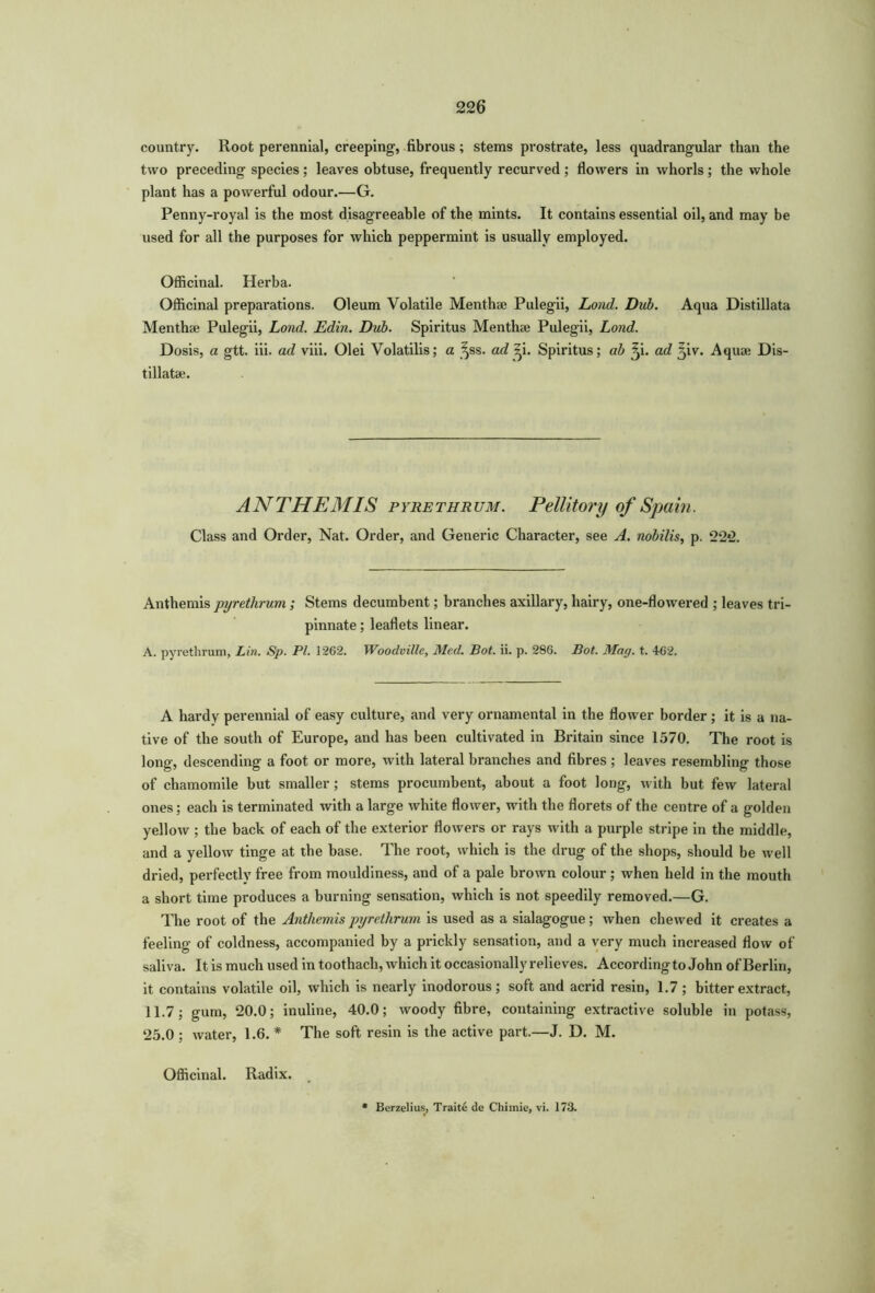 country. Root perennial, creeping, fibrous; stems prostrate, less quadrangular than the two preceding species ; leaves obtuse, frequently recurved ; flowers in whorls; the whole plant has a powerful odour.—G. Penny-royal is the most disagreeable of the mints. It contains essential oil, and may be used for all the purposes for which peppermint is usually employed. Officinal. Herba. Officinal preparations. Oleum Volatile Menthse Pulegii, Load. Dub. Aqua Distillata Menthse Pulegii, Loud. Edin. Dub. Spiritus Menthae Pulegii, Lond. Dosis, a gtt. iii. ad viii. Olei Volatilis; a ^ss. ad *-i. Spiritus; ab ^i. ad 5iv. Aquae Dis- tillatae. ANTHEMIS pyrethrum. Pellitory of Spain. Class and Order, Nat. Order, and Generic Character, see A. nobilis, p. 22*2. Anthemis pyrethrum ; Stems decumbent; branches axillary, hairy, one-flowered ; leaves tri- pinnate; leaflets linear. A. pyrethrum, Lin. Sp. PI. 1262. Woodville, Med. Bot. ii. p. 286. Bat. Mag. t. 462. A hardy perennial of easy culture, and very ornamental in the flower border; it is a na- tive of the south of Europe, and has been cultivated in Britain since 1570. The root is long, descending a foot or more, with lateral branches and fibres ; leaves resembling those of chamomile but smaller; stems procumbent, about a foot long, with but few lateral ones; each is terminated with a large white flower, with the florets of the centre of a golden yellow ; the back of each of the exterior flowers or rays with a purple stripe in the middle, and a yellow tinge at the base. The root, which is the drug of the shops, should be well dried, perfectly free from mouldiness, and of a pale brown colour ; when held in the mouth a short time produces a burning sensation, which is not speedily removed.—G. The root of the Anthemis pyrethrum is used as a sialagogue; when chewed it creates a feeling of coldness, accompanied by a prickly sensation, and a very much increased flow of saliva. It is much used in toothach, which it occasionally relieves. According to John of Berlin, it contains volatile oil, which is nearly inodorous; soft and acrid resin, 1.7; bitter extract, 11.7; gum, 20.0; inuline, 40.0; woody fibre, containing extractive soluble in potass, 25.0 ; Avater, 1.6. * The soft resin is the active part.—J. D. M. Officinal. Radix.