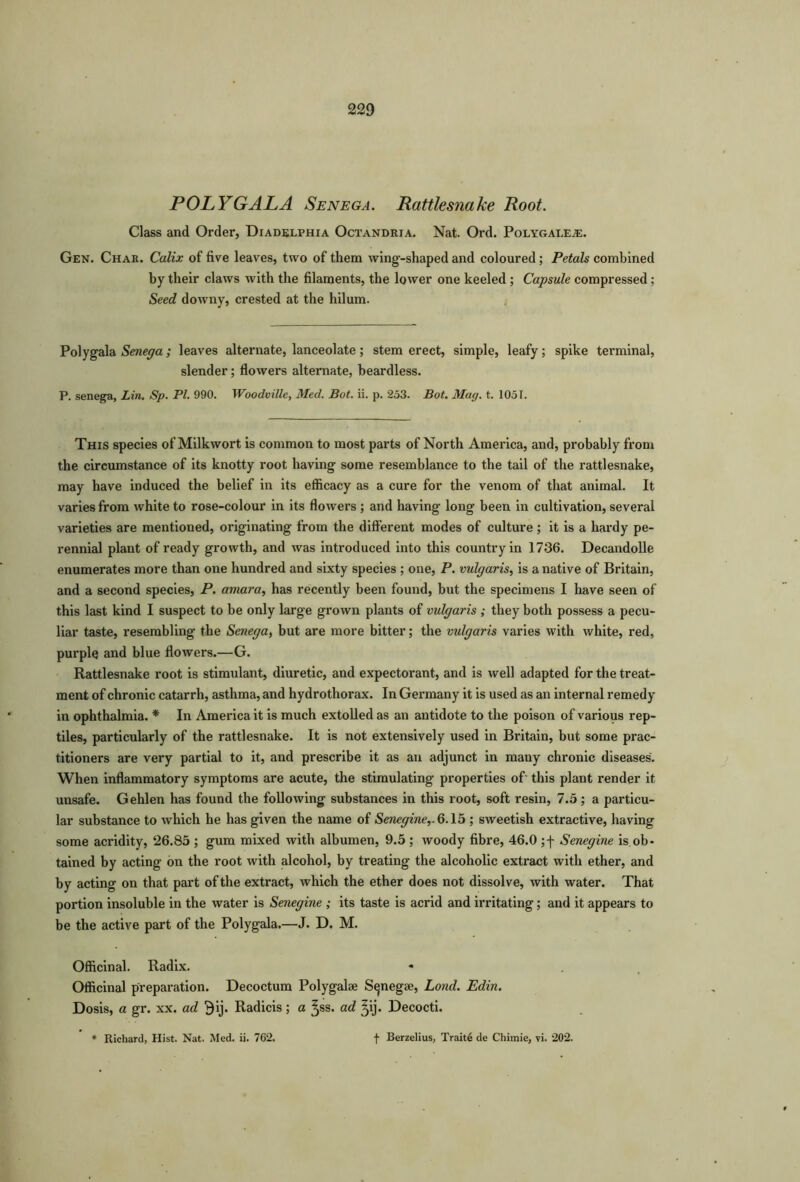 POLYGALA Senega. Rattlesnake Root. Class and Order, Diadelphia Octandria. Nat. Ord. Polygaeeae. Gen. Char. Calix of five leaves, two of them wing-shaped and coloured; Petals combined by their claws with the filaments, the lower one keeled ; Capsule compressed : Seed downy, crested at the hilum. Polygala Senega; leaves alternate, lanceolate; stem erect, simple, leafy; spike terminal, slender; flowers alternate, beardless. P. senega, Lin. Sp. PL 990. Woodville, Med. Bot. ii. p. 253. Bot. Mag. t. 1051. This species of Milkwort is common to most parts of North America, and, probably from the circumstance of its knotty root having some resemblance to the tail of the rattlesnake, may have induced the belief in its efficacy as a cure for the venom of that animal. It varies from white to rose-colour in its flowers ; and having long been in cultivation, several varieties are mentioned, originating from the different modes of culture; it is a hardy pe- rennial plant of ready growth, and was introduced into this country in 1736. Decandolle enumerates more than one hundred and sixty species ; one, P. vulgaris, is a native of Britain, and a second species, P. amara, has recently been found, but the specimens I have seen of this last kind I suspect to be only large grown plants of vulgaris ; they both possess a pecu- liar taste, resembling the Senega, but are more bitter; the vulgaris varies with white, red, purple and blue flowers.—G. Rattlesnake root is stimulant, diuretic, and expectorant, and is well adapted for the treat- ment of chronic catarrh, asthma, and hydrothorax. In Germany it is used as an internal remedy in ophthalmia. * In America it is much extolled as an antidote to the poison of various rep- tiles, particularly of the rattlesnake. It is not extensively used in Britain, but some prac- titioners are very partial to it, and prescribe it as an adjunct in many chronic diseases. When inflammatory symptoms are acute, the stimulating properties of' this plant render it unsafe. Gehlen has found the following substances in this root, soft resin, 7.5; a particu- lar substance to which he has given the name of Senegine,.6.15 ; sweetish extractive, having some acridity, 26.85 ; gum mixed with albumen, 9.5 ; woody fibre, 46.0 ; j- Senegine is ob- tained by acting on the root with alcohol, by treating the alcoholic extract with ether, and by acting on that part of the extract, which the ether does not dissolve, with water. That portion insoluble in the water is Senegine ; its taste is acrid and irritating; and it appears to be the active part of the Polygala.—J. D. M. Officinal. Radix. Officinal preparation. Decoctum Polygalse S^negae, Lond. Edin. Dosis, a gr. xx. ad 9ij. Radicis; a Jss. ad ^ij. Decocti.