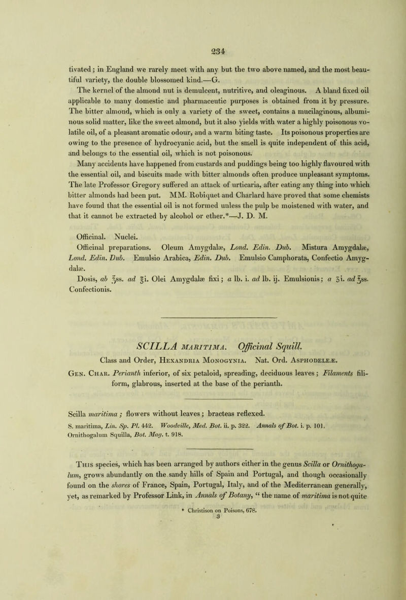 tivated; in England we rarely meet with any but the two above named, and the most beau- tiful variety, the double blossomed kind.—G. The kernel of the almond nut is demulcent, nutritive, and oleaginous. A bland fixed oil applicable to many domestic and pharmaceutic purposes is obtained from it by pressure. The bitter almond, which is only a variety of the sweet, contains a mucilaginous, albumi- nous solid matter, like the sweet almond, but it also yields with water a highly poisonous vo- latile oil, of a pleasant aromatic odour, and a warm biting taste. Its poisonous properties are owing to the presence of hydrocyanic acid, but the smell is quite independent of this acid, and belongs to the essential oil, which is not poisonous. Many accidents have happened from custards and puddings being too highly flavoured with the essential oil, and biscuits made with bitter almonds often produce unpleasant symptoms. The late Professor Gregory suffered an attack of urticaria, after eating any thing into which bitter almonds had been put. MM. Robiquet and Charlard have proved that some chemists have found that the essential oil is not formed unless the pulp be moistened with water, and that it cannot be extracted by alcohol or ether.*—J. D. M. Officinal. Nuclei. Officinal preparations. Oleum Amygdalae, Land. Edin. Dub. Mistura Amygdalae, Lond. Edin. Dub. Emulsio Arabica, Edin. Dub. Emulsio Camphorata, Confectio Amyg- dalae. Dosis, ab ^ss. ad gi. Olei Amygdalae fixi; a lb. i. ad lb. ij, Emulsionis; a 5h a^5ss- Confectionis. SCILLA maritima. Officinal Squill. Class and Order, Hexandria Monogynia. Nat. Ord. Asphodelete. Gen. Char. Perianth inferior, of six petaloid, spreading, deciduous leaves; Filaments fili- form, glabrous, inserted at the base of the perianth. Scilla maritima ; flowers without leaves; bracteas reflexed. S. maritima, Lin. Sp. PL 442. Woodville, Med. Bot. ii. p. 322. Annals of Bot. i. p. 101. Ornithogalum Squilla, Bot. Mag. t. 918. This species, which has been arranged by authors either in the genus Scilla or Omithoya- lum, grows abundantly on the sandy hills of Spain and Portugal, and though occasionally found on the shores of France, Spain, Portugal, Italy, and of the Mediterranean generally, yet, as remarked by Professor Link, in Annals of Botany, “ the name of maritima is not quite * Christison on Poisons, 678. 3