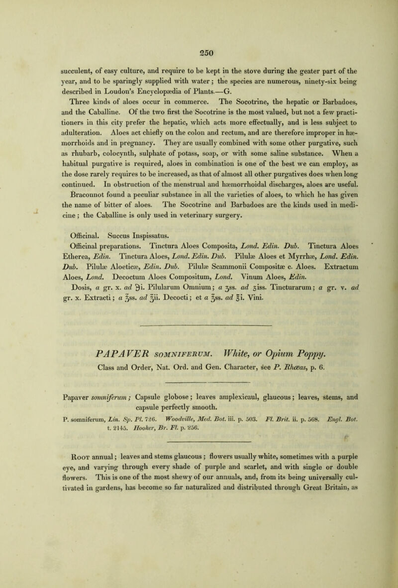 succulent, of easy culture, and require to be kept in the stove during the geater part of the year, and to be sparingly supplied with water; the species are numerous, ninety-six being- described in Loudon’s Encyclopaedia of Plants.—G. Three kinds of aloes occur in commerce. The Socotrine, the hepatic or Barbadoes, and the Caballine. Of the two first the Socotrine is the most valued, but not a few practi- tioners in this city prefer the hepatic, which acts more effectually, and is less subject to adulteration. Aloes act chiefly on the colon and rectum, and are therefore improper in hae- morrhoids and in pregnancy. They are usually combined with some other purgative, such as rhubarb, colocynth, sulphate of potass, soap, or with some saline substance. When a habitual purgative is required, aloes in combination is one of the best we can employ, as the dose rarely requires to be increased, as that of almost all other purgatives does when long- continued. In obstruction of the menstrual and hsemorrhoidal discharges, aloes are useful. Braconnot found a peculiar substance in all the varieties of aloes, to which he has given the name of bitter of aloes. The Socotrine and Barbadoes are the kinds used in medi- cine ; the Caballine is only used in veterinary surgery. Officinal. Succus Inspissatus. Officinal preparations. Tinctura Aloes Composita, Lond. Edin. Dub. Tinctura Aloes Etherea, Edin. Tinctura Aloes, Lond. Edin. Dub. Pilulae Aloes et Myrrhae, Lond. Edin. Dub. Pilulae Aloeticae, Edin. Dub. Pilulae Scammonii Compositae c. Aloes. Extractum Aloes, Lond. Decoctum Aloes Compositum, Lond. Yinum Aloes, Edin. Dosis, a gr. x. ad $i. Pilularum Omnium; a jss. ad 3iss. Tincturarum; a gr. v. ad gr. x. Extracti; a ^ss. ad ^ii. Decocti; et a ^ss. ad §i. Vini. PAP AVER somniferum. White, or Opium Poppy. Class and Order, Nat. Ord. and Gen. Character, see P. Rhceas, p. 6. Papaver somniferum; Capsule globose; leaves amplexicaul, glaucous; leaves, stems, and capsule perfectly smooth. P. somniferum, Lin. Sp. PI. 726. Woodville, Med. Pot. iii. p. 503. FI. Brit. ii. p. 568. Engl. Bot. t. 2145. Hooker, Br. FI. p. 256. Root annual; leaves and stems glaucous ; flowers usually white, sometimes with a purple eye, and varying through every shade of purple and scarlet, and with single or double flowers. This is one of the most shewy of our annuals, and, from its being universally cul- tivated in gardens, has become so far naturalized and distributed through Great Britain, as