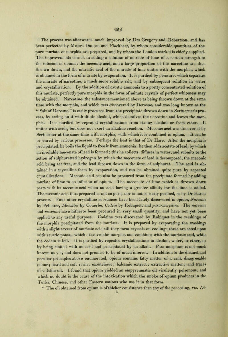 The process was afterwards much improved by Drs Gregory and Robertson, and has been perfected by Messrs Duncan and Flockhart, by whom considerable quantities of the pure muriate of moi’phia are prepared, and by whom the London market is chiefly supplied. The improvements consist in adding a solution of muriate of lime of a certain strength to the infusion of opium; the meconic acid, and a large proportion of the narcotine are thus thrown down, and the muriatic acid of the muriate of lime unites with the morphia, which is obtained in the form of muriate by evaporation. It is purified by pressure, which separates the muriate of narcotine, a much more soluble salt, and by subsequent solution in water and crystallization. By the addition of caustic ammonia to a pretty concentrated solution of this muriate, perfectly pure morphia in the form of minute crystals of perfect whiteness may be obtained. Narcotine, the substance mentioned above as being thrown down at the same time with the morphia, and which was discovered by Derosne, and was long known as the “ Salt of Derosne,” is easily procured from the precipitate thrown down in Sertuerner’s pro- cess, by acting on it with dilute alcohol, which dissolves the narcotine and leaves the mor- phia. It is purified by repeated crystallizations from strong alcohol or from ether. It unites with acids, but does not exert an alkaline reaction. Meconic acid was discovered by Sertuerner at the same time with morphia, with which it is combined in opium. It can be procured by various processes. Perhaps the best is that of Dr Hare. After the morphia is precipitated, he boils the liquid to free it from ammonia; he then adds acetate of lead, by which an insoluble meconate of lead is formed ; this he collects, diffuses in water, and submits to the action of sulphuretted hydrogen by which the meconate of lead is decomposed, the meconic acid being set free, and the lead thrown down in the form of sulphuret. The acid is ob- tained in a crystalline form by evaporation, and can be obtained quite pure by repeated crystallizations. Meconic acid can also be procured from the precipitate formed by adding- muriate of lime to an infusion of opium. The meconate of lime which is thrown down parts with its meconic acid when an acid having a greater affinity for the lime is added. The meconic acid thus prepared is not so pure, nor is not so easily purified, as by Dr Hare’s process. Four other crystalline substances have been lately discovered in opium, Narceine by Pelletier, Meconine by Couerbe, Codein by Robiquet, and para-morphine. The narceine and meconine have hitherto been procured in very small quantity, and have not yet been applied to any useful purpose. Codeine was discovered by Robiquet in the washings of the morphia precipitated from the muriate. It is prepared by evaporating the washings with a slight excess of muriatic acid till they form crystals on cooling; these are acted upon with caustic potass, which dissolves the morphia and combines with the muriatic acid, while the codein is left. It is purified by repeated crystallizations in alcohol, water, or ether, or by being united with an acid and precipitated by an alkali. Para-morphine is not much known as yet, and does not promise to be of much interest. In addition to the distinct and peculiar principles above enumerated, opium contains fatty matter of a rank disagreeable odour ; hard and soft resin; caoutchouc; balsamic extract; extractive matter ; and traces of volatile oil. I found that opium yielded an empyreumatic oil virulently poisonous, and which no doubt is the cause of the intoxication which the smoke of opium produces in the Turks, Chinese, and other Eastern nations who use it in that foi*m. “ The oil obtained from opium is of thicker consistence than any of the preceding, viz. Di- 3