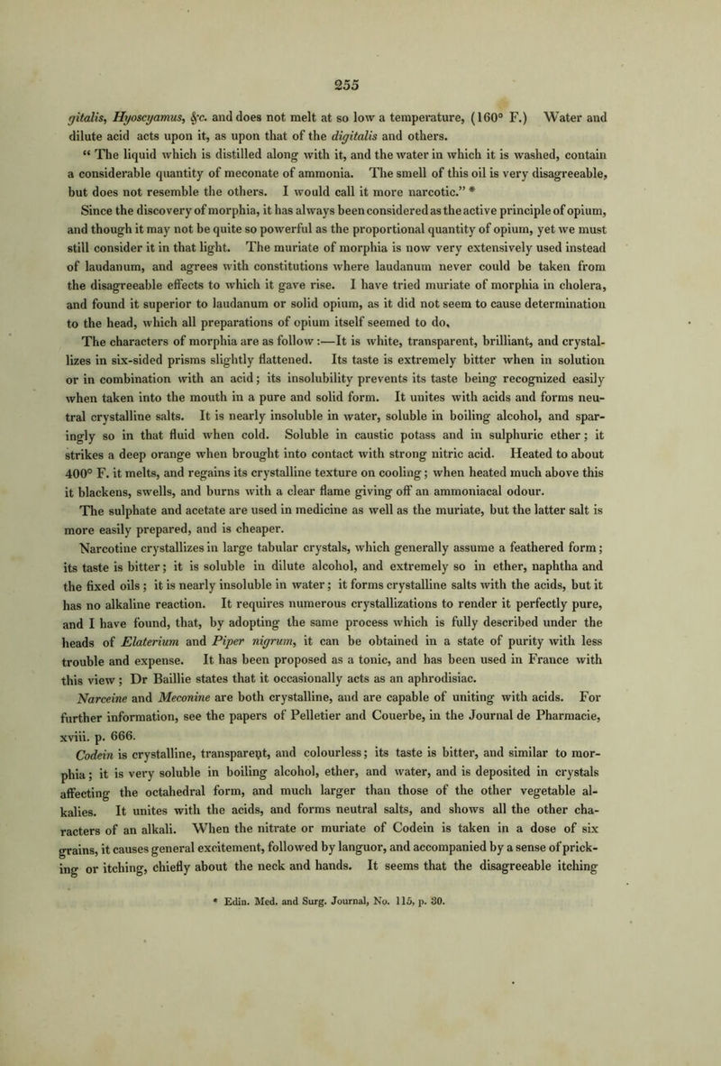 gitalis, Hyoscyamus, Sfc. and does not melt at so low a temperature, (160° F.) Water and dilute acid acts upon it, as upon that of the digitalis and others. “ The liquid which is distilled along with it, and the water in which it is washed, contain a considerable quantity of meconate of ammonia. The smell of this oil is very disagreeable, but does not resemble the others. I would call it more narcotic.” * Since the discovery of morphia, it has always been considered as the active principle of opium, and though it may not be quite so powerful as the proportional quantity of opium, yet we must still consider it in that light. The muriate of morphia is now very extensively used instead of laudanum, and agrees with constitutions where laudanum never could be taken from the disagreeable effects to which it gave rise. I have tried muriate of morphia in cholera, and found it superior to laudanum or solid opium, as it did not seem to cause determination to the head, which all preparations of opium itself seemed to do. The characters of morphia are as follow:—It is white, transparent, brilliant, and crystal- lizes in six-sided prisms slightly flattened. Its taste is extremely bitter when in solution or in combination with an acid; its insolubility prevents its taste being recognized easily when taken into the mouth in a pure and solid form. It unites with acids and forms neu- tral crystalline salts. It is nearly insoluble in water, soluble in boiling alcohol, and spar- ingly so in that fluid when cold. Soluble in caustic potass and in sulphuric ether; it strikes a deep orange when brought into contact with strong nitric acid. Heated to about 400° F. it melts, and regains its crystalline texture on cooling; when heated much above this it blackens, swells, and burns with a clear flame giving off an ammoniacal odour. The sulphate and acetate are used in medicine as well as the muriate, but the latter salt is more easily prepared, and is cheaper. Narcotine crystallizes in large tabular crystals, which generally assume a feathered form; its taste is bitter; it is soluble in dilute alcohol, and extremely so in ether, naphtha and the fixed oils ; it is nearly insoluble in water; it forms crystalline salts with the acids, but it has no alkaline reaction. It requires numerous crystallizations to render it perfectly pure, and I have found, that, by adopting the same process which is fully described under the heads of Elaterium and Piper nigrum, it can be obtained in a state of purity with less trouble and expense. It has been proposed as a tonic, and has been used in France with this view; Dr Baillie states that it occasionally acts as an aphrodisiac. Narceine and Meconine are both crystalline, and are capable of uniting with acids. For further information, see the papers of Pelletier and Couerbe, in the Journal de Pharmacie, xviii. p. 666. Codein is crystalline, transparent, and colourless; its taste is bitter, and similar to mor- phia ; it is very soluble in boiling alcohol, ether, and water, and is deposited in crystals affecting the octahedral form, and much larger than those of the other vegetable al- kalies. It unites with the acids, and forms neutral salts, and shows all the other cha- racters of an alkali. When the nitrate or muriate of Codein is taken in a dose of six grains, it causes general excitement, followed by languor, and accompanied by a sense of prick- ing or itching, chiefly about the neck and hands. It seems that the disagreeable itching